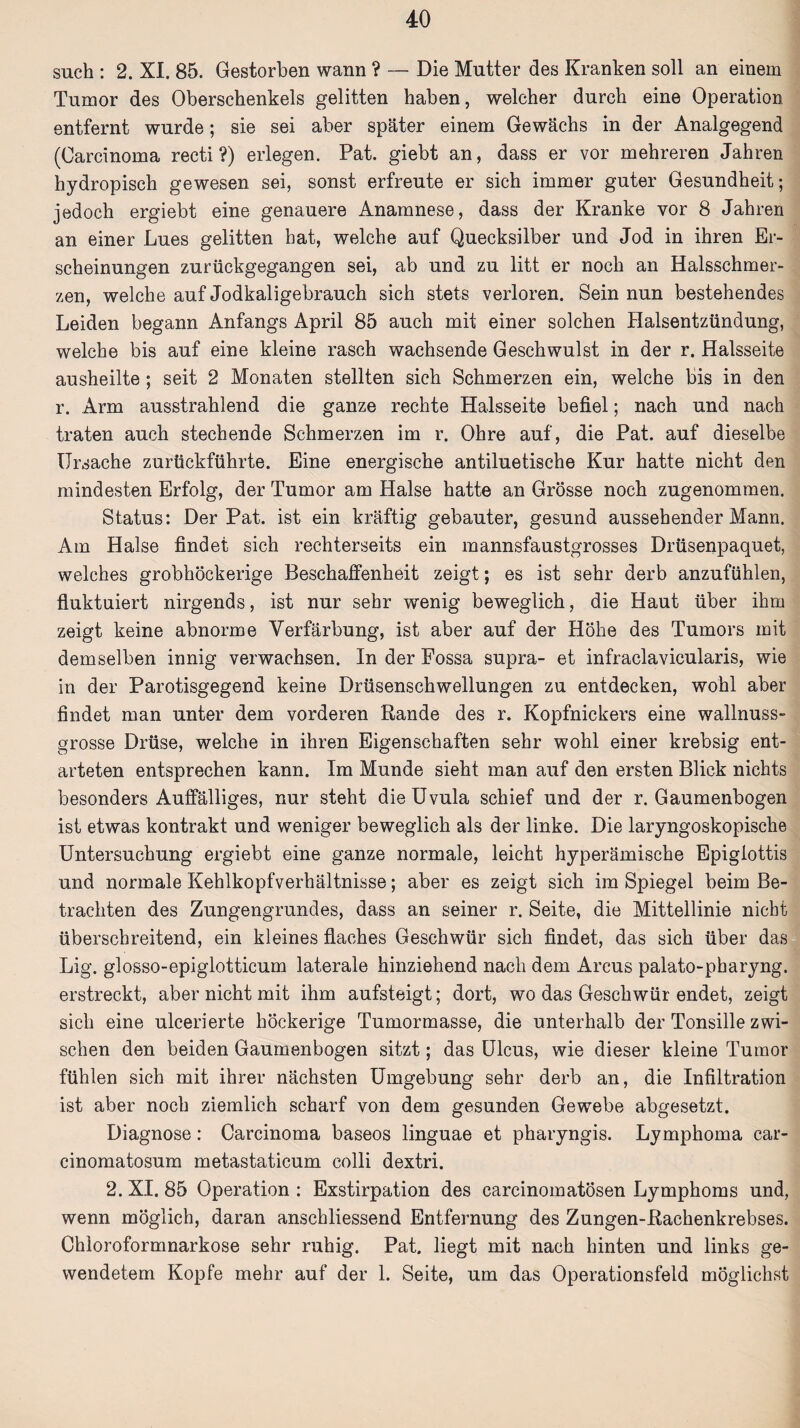 such : 2. XI. 85. Gestorben wann ? — Die Mutter des Kranken soll an einem Tumor des Oberschenkels gelitten haben, welcher durch eine Operation entfernt wurde; sie sei aber später einem Gewächs in der Analgegend (Carcinoma recti ?) erlegen. Pat. giebt an, dass er vor mehreren Jahren hydropisch gewesen sei, sonst erfreute er sich immer guter Gesundheit; jedoch ergiebt eine genauere Anamnese, dass der Kranke vor 8 Jahren an einer Lues gelitten hat, welche auf Quecksilber und Jod in ihren Er¬ scheinungen zurückgegangen sei, ab und zu litt er noch an Halsschmer¬ zen, welche auf Jodkaligebrauch sich stets verloren. Sein nun bestehendes Leiden begann Anfangs April 85 auch mit einer solchen Halsentzündung, welche bis auf eine kleine rasch wachsende Geschwulst in der r. Halsseite ausheilte ; seit 2 Monaten stellten sich Schmerzen ein, welche bis in den r. Arm ausstrahlend die ganze rechte Halsseite befiel; nach und nach traten auch stechende Schmerzen im r. Ohre auf, die Pat. auf dieselbe Ursache zurückführte. Eine energische antiluetische Kur hatte nicht den mindesten Erfolg, der Tumor am Halse hatte an Grösse noch zugenommen. Status: Der Pat. ist ein kräftig gebauter, gesund aussehender Mann, Am Halse findet sich rechterseits ein mannsfaustgrosses Drüsenpaquet, welches grobhöckerige Beschaffenheit zeigt; es ist sehr derb anzufühlen, fluktuiert nirgends, ist nur sehr wenig beweglich, die Haut über ihm zeigt keine abnorme Verfärbung, ist aber auf der Höhe des Tumors mit demselben innig verwachsen. In der Fossa supra- et infraclavicularis, wie in der Parotisgegend keine Drüsenschwellungen zu entdecken, wohl aber findet man unter dem vorderen Rande des r. Kopfnickers eine wallnuss¬ grosse Drüse, welche in ihren Eigenschaften sehr wohl einer krebsig ent¬ arteten entsprechen kann. Im Munde sieht man auf den ersten Blick nichts besonders Auffälliges, nur steht die Uvula schief und der r. Gaumenbogen ist etwas kontrakt und weniger beweglich als der linke. Die laryngoskopische Untersuchung ergiebt eine ganze normale, leicht hyperämische Epiglottis und normale Kehlkopfverhältnisse; aber es zeigt sich im Spiegel beim Be¬ trachten des Zungengrundes, dass an seiner r. Seite, die Mittellinie nicht überschreitend, ein kleines flaches Geschwür sich findet, das sich über das Lig. glosso-epiglotticum laterale hinziehend nach dem Arcus palato-pharyng. erstreckt, aber nicht mit ihm aufsteigt; dort, wo das Geschwür endet, zeigt sich eine ulcerierte höckerige Tumormasse, die unterhalb der Tonsille zwi¬ schen den beiden Gaumenbogen sitzt; das Ulcus, wie dieser kleine Tumor fühlen sich mit ihrer nächsten Umgebung sehr derb an, die Infiltration ist aber noch ziemlich scharf von dem gesunden Gewebe abgesetzt. Diagnose: Carcinoma baseos linguae et pharyngis. Lymphoma car- cinomatosum metastaticum colli dextri. 2. XI. 85 Operation : Exstirpation des carcinomatösen Lymphoms und, wenn möglich, daran anschliessend Entfernung des Zungen-Rachenkrebses. Chloroformnarkose sehr ruhig. Pat. liegt mit nach hinten und links ge¬ wendetem Kopfe mehr auf der 1. Seite, um das Operationsfeld möglichst