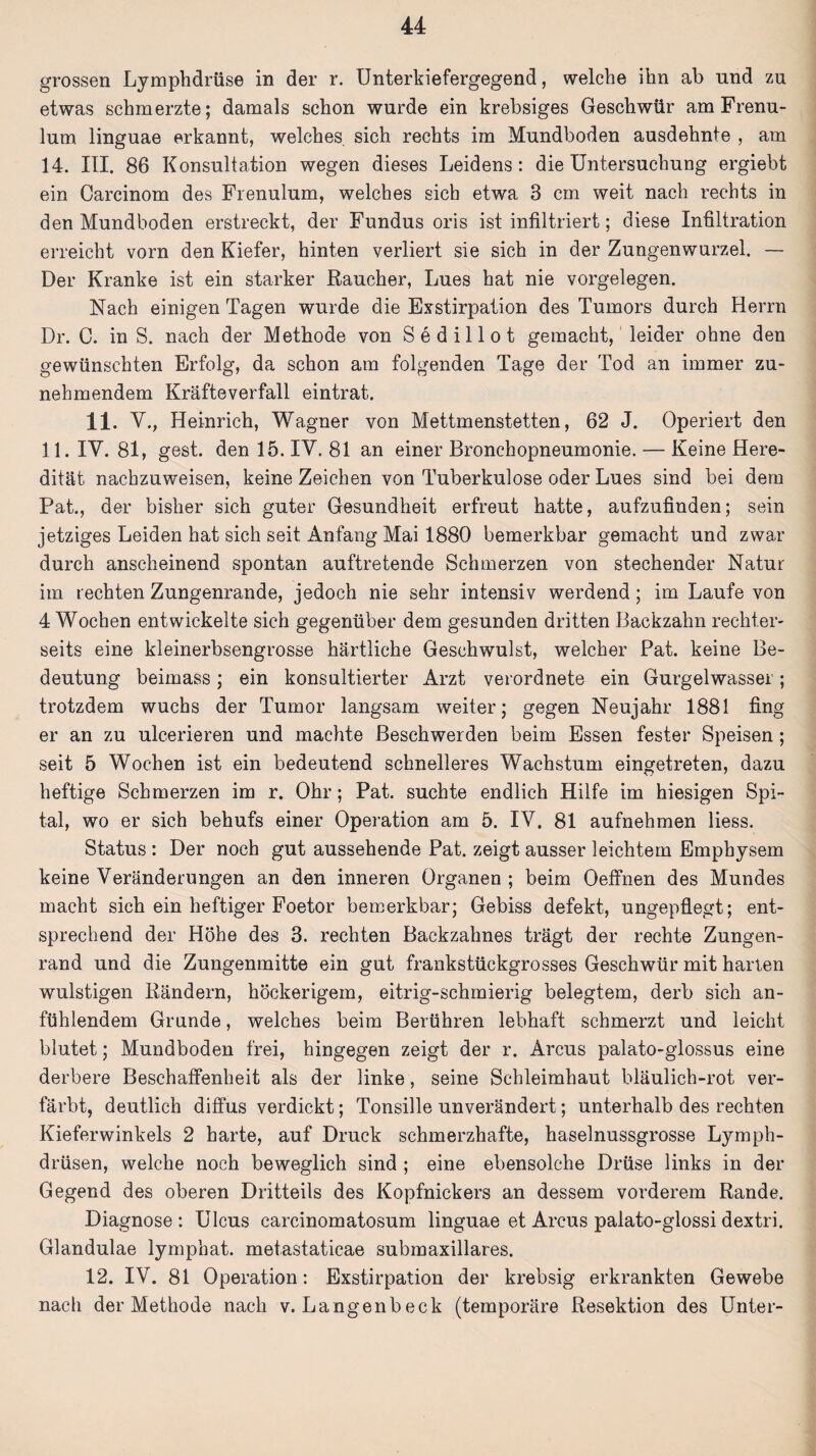 grossen Lymphdrüse in der r. Unterkiefergegend, welche ihn ab und zu etwas schmerzte; damals schon wurde ein krebsiges Geschwür am Frenu- lum linguae erkannt, welches, sich rechts im Mundboden ausdehnte , am 14. UI. 86 Konsultation wegen dieses Leidens: die Untersuchung ergiebt ein Carcinom des Frenulum, welches sich etwa 3 cm weit nach rechts in den Mundboden erstreckt, der Fundus oris ist infiltriert; diese Infiltration erreicht vorn den Kiefer, hinten verliert sie sich in der Zungenwurzel. — Der Kranke ist ein starker Raucher, Lues hat nie Vorgelegen. Nach einigen Tagen wurde die Exstirpation des Tumors durch Herrn Dr. C. in S. nach der Methode von Sedillot gemacht, leider ohne den gewünschten Erfolg, da schon am folgenden Tage der Tod an immer zu¬ nehmendem Kräfteverfall eintrat. 11. V., Heinrich, Wagner von Mettmenstetten, 62 J. Operiert den 11. IV. 81, gest. den 15. IV. 81 an einer Bronchopneumonie. — Keine Here¬ dität nachzuweisen, keine Zeichen von Tuberkulose oder Lues sind bei dem Pat., der bisher sich guter Gesundheit erfreut hatte, aufzufinden; sein jetziges Leiden hat sich seit Anfang Mai 1880 bemerkbar gemacht und zwar durch anscheinend spontan auftretende Schmerzen von stechender Natur im rechten Zungenrande, jedoch nie sehr intensiv werdend; im Laufe von 4 Wochen entwickelte sich gegenüber dem gesunden dritten Backzahn rechter- seits eine kleinerbsengrosse härtlicke Geschwulst, welcher Pat. keine Be¬ deutung beimass; ein konsultierter Arzt verordnete ein Gurgelwasser; trotzdem wuchs der Tumor langsam weiter; gegen Neujahr 1881 fing er an zu ulcerieren und machte Beschwerden beim Essen fester Speisen; seit 5 Wochen ist ein bedeutend schnelleres Wachstum eingetreten, dazu heftige Schmerzen im r. Ohr; Pat. suchte endlich Hilfe im hiesigen Spi¬ tal, wo er sich behufs einer Operation am 5. IV. 81 aufnehmen liess. Status : Der noch gut aussehende Pat. zeigt ausser leichtem Emphysem keine Veränderungen an den inneren Organen ; beim Oeffnen des Mundes macht sich ein heftiger Foetor bemerkbar; Gebiss defekt, ungepflegt; ent¬ sprechend der Höhe des 3. rechten Backzahnes trägt der rechte Zungen¬ rand und die Zungenmitte ein gut frankstückgrosses Geschwür mit harten wulstigen Rändern, höckerigem, eitrig-schmierig belegtem, derb sich an¬ fühlendem Grunde, welches beim Berühren lebhaft schmerzt und leicht blutet; Mundboden frei, hingegen zeigt der r. Arcus palato-glossus eine derbere Beschaffenheit als der linke, seine Schleimhaut bläulich-rot ver¬ färbt, deutlich diffus verdickt; Tonsille unverändert; unterhalb des rechten Kieferwinkels 2 harte, auf Druck schmerzhafte, haselnussgrosse Lymph- drüsen, welche noch beweglich sind ; eine ebensolche Drüse links in der Gegend des oberen Dritteils des Kopfnickers an dessem vorderem Rande. Diagnose : Ulcus carcinomatosum linguae et Arcus palato-glossi dextri. Glandulae lympbat. metastaticae submaxillares. 12. IV. 81 Operation: Exstirpation der krebsig erkrankten Gewebe nach der Methode nach v. Langenbeck (temporäre Resektion des Unter-