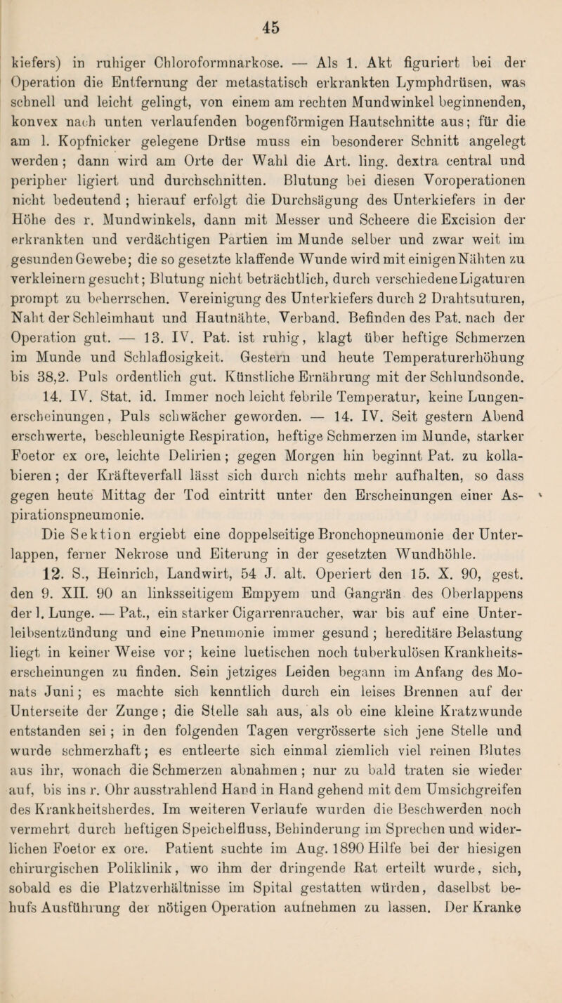 kiefers) in ruhiger Chloroformnarkose. — Als 1. Akt figuriert bei der Operation die Entfernung der metastatisch erkrankten Lymphdrüsen, was schnell und leicht gelingt, von einem am rechten Mundwinkel beginnenden, konvex nach unten verlaufenden bogenförmigen Hautschnitte aus; für die am 1. Kopfnicker gelegene Drüse muss ein besonderer Schnitt angelegt werden ; dann wird am Orte der Wahl die Art. ling. dextra central und peripher ligiert und durchschnitten. Blutung bei diesen Voroperationen nicht bedeutend ; hierauf erfolgt die Durchsägung des Unterkiefers in der Höhe des r. Mundwinkels, dann mit Messer und Scheere die Excision der erkrankten und verdächtigen Partien im Munde selber und zwar weit im gesunden Gewebe; die so gesetzte klaffende Wunde wird mit einigenNähten zu verkleinern gesucht; Blutung nicht beträchtlich, durch verschiedene Ligaturen prompt zu beherrschen. Vereinigung des Unterkiefers durch 2 Drahtsuturen, Naht der Schleimhaut und Hautnähte, Verband. Befinden des Pat. nach der Operation gut. — 13. IV. Pat. ist ruhig, klagt über heftige Schmerzen im Munde und Schlaflosigkeit. Gestern und heute Temperaturerhöhung bis 38,2. Puls ordentlich gut. Künstliche Ernährung mit der Schlundsonde. 14. IV. Stat. id. Immer noch leicht febrile Temperatur, keine Lungen¬ erscheinungen , Puls schwächer geworden. — 14. IV. Seit gestern Abend erschwerte, beschleunigte Respiration, heftige Schmerzen im Munde, starker Foetor ex ore, leichte Delirien; gegen Morgen hin beginnt Pat. zu kolla¬ bieren ; der Kräfteverfall lässt sich durch nichts mehr aufhalten, so dass gegen heute Mittag der Tod eintritt unter den Erscheinungen einer As- ' pirationspneumonie. Die Sektion ergiebt eine doppelseitige Bronchopneumonie der Unter¬ lappen, ferner Nekrose und Eiterung in der gesetzten Wundhöhle. 12. S., Heinrich, Landwirt, 54 J. alt. Operiert den 15. X. 90, gest. den 9. XII. 90 an linksseitigem Empyem und Gangrän des Oberlappens der 1. Lunge. — Pat., ein starker Oigarrenraucher, war bis auf eine Unter¬ leibsentzündung und eine Pneumonie immer gesund ; hereditäre Belastung liegt in keiner W7eise vor; keine luetischen noch tuberkulösen Krankheits¬ erscheinungen zu finden. Sein jetziges Leiden begann im Anfang des Mo¬ nats Juni; es machte sich kenntlich durch ein leises Brennen auf der Unterseite der Zunge ; die Stelle sah aus, als ob eine kleine Kratzwunde entstanden sei; in den folgenden Tagen vergrösserte sich jene Stelle und wurde schmerzhaft; es entleerte sich einmal ziemlich viel reinen Blutes aus ihr, wonach die Schmerzen abnahmen ; nur zu bald traten sie wieder auf, bis ins r. Ohr ausstrahlend Hand in Hand gehend mit dem Umsichgreifen des Krankheitsherdes. Im weiteren Verlaufe wurden die Beschwerden noch vermehrt durch heftigen Speichelfluss, Behinderung im Sprechen und wider¬ lichen Foetor ex ore. Patient suchte im Aug. 1890 Hilfe bei der hiesigen chirurgischen Poliklinik, wo ihm der dringende Rat erteilt wurde, sich, sobald es die Platzverhältnisse im Spital gestatten würden, daselbst be¬ hufs Ausführung der nötigen Operation aufnehmen zu lassen. Der Kranke