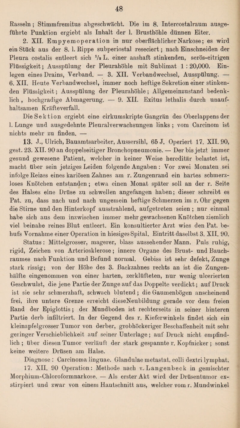 Rasseln; Stimmfremitus abgesch wacht. Die im 8. Intercostalraum ausge¬ führte Punktion ergiebt als Inhalt der 1. Brusthöhle dünnen Eiter. 2. XII. Empyemoperation in nur oberflächlicher Narkose; es wird ein Stück aus der 8. 1. Rippe subperiostal reseciert; nach Einschneiden der Pleura costalis entleert sich Vs L. einer aashaft stinkenden, serös-eitrigen Flüssigkeit; Ausspülung der Pleurahöhle mit Sublimat 1 : 20,000. Ein¬ legen eines Drains, Verband. — 3. XII. Verbandwechsel, Ausspülung. — 6. XII. Heute Verbandwechsel, immer noch heftige Sekretion einer stinken¬ den Flüssigkeit; Ausspülung der Pleurahöhle; Allgemeinzustand bedenk¬ lich , hochgradige Abmagerung. — 9. XII. Exitus lethalis durch unauf¬ haltsamen Kräfteverfall. Die Sektion ergiebt eine cirkumskripte Gangrän des Oberlappens der 1. Lunge und ausgedehnte Pleuralverwachsungen links ; vom Carcinom ist nichts mehr zu finden. — 13. J., Ulrich, Bauamtsarbeiter, Aussersihl, 65 J. Operiert 17. XII. 90, gest. 23. XII. 90 an doppelseitiger Bronchopneumonie. — Der bis jetzt immer gesund gewesene Patient, welcher in keiner Weise hereditär belastet ist, macht über sein jetziges Leiden folgende Angaben : Vor zwei Monaten sei infolge Reizes eines kariösen Zahnes am r. Zungenrand ein hartes schmerz¬ loses Knötchen entstanden; etwa einen Monat später soll an der r. Seite des Halses eine Drüse zu schwellen angefangen haben; dieser schreibt es Pat. zu, dass nach und nach ungemein heftige Schmerzen im r. Ohr gegen die Stirne und den Hinterkopf ausstrahlend, aufgetreten seien ; nur einmal habe sich aus dem inzwischen immer mehr gewachsenen Knötchen ziemlich viel beinahe reines Blut entleert. Ein konsultierter Arzt wies den Pat. be¬ hufs Vornahme einer Operation in hiesiges Spital. Eintritt daselbst 3. XII. 90. Status: Mittelgrosser, magerer, blass aussehender Mann. Puls ruhig, rigid, Zeichen von Arteriosklerose; innere Organe des Brust- und Bauch¬ raumes nach Funktion und Befund normal. Gebiss ist sehr defekt, Zunge stark rissig; von der Höhe des 3. Backzahnes rechts an ist die Zungen¬ hälfte eingenommen von einer harten, zerklüfteten, nur wenig ulcerierten Geschwulst, die jene Partie der Zunge auf das Doppelte verdickt; auf Druck ist sie sehr schmerzhaft, schwach blutend ; die Gaumenbögen anscheinend frei, ihre untere Grenze erreicht dieseNeubildung gerade vor dem freien Rand der Epiglottis ; der Mundboden ist rechterseits in seiner hinteren Partie derb infiltriert. In der Gegend des r. Kieferwinkels findet sich ein kleinapfelgrosser Tumor von derber, grobhöckeriger Beschaffenheit mit sehr geringer Verschieblichkeit auf seiner Unterlage; auf Druck nicht empfind¬ lich ; über diesen Tumor verläuft der stark gespannte r. Kopfnicker; sonst keine weitere Drüsen am Halse. Diagnose : Carcinoma linguae. Glandulae metastat. colli dextri lympbat. 17. XII. 90 Operation: Methode nach v. Langenbeck in gemischter Morphium-Chloroformnarkose. — Als erster Akt wird der Drüsentumor ex- stirpiert und zwar von einem Hautschnitt aus, welcher vom r. Mundwinkel