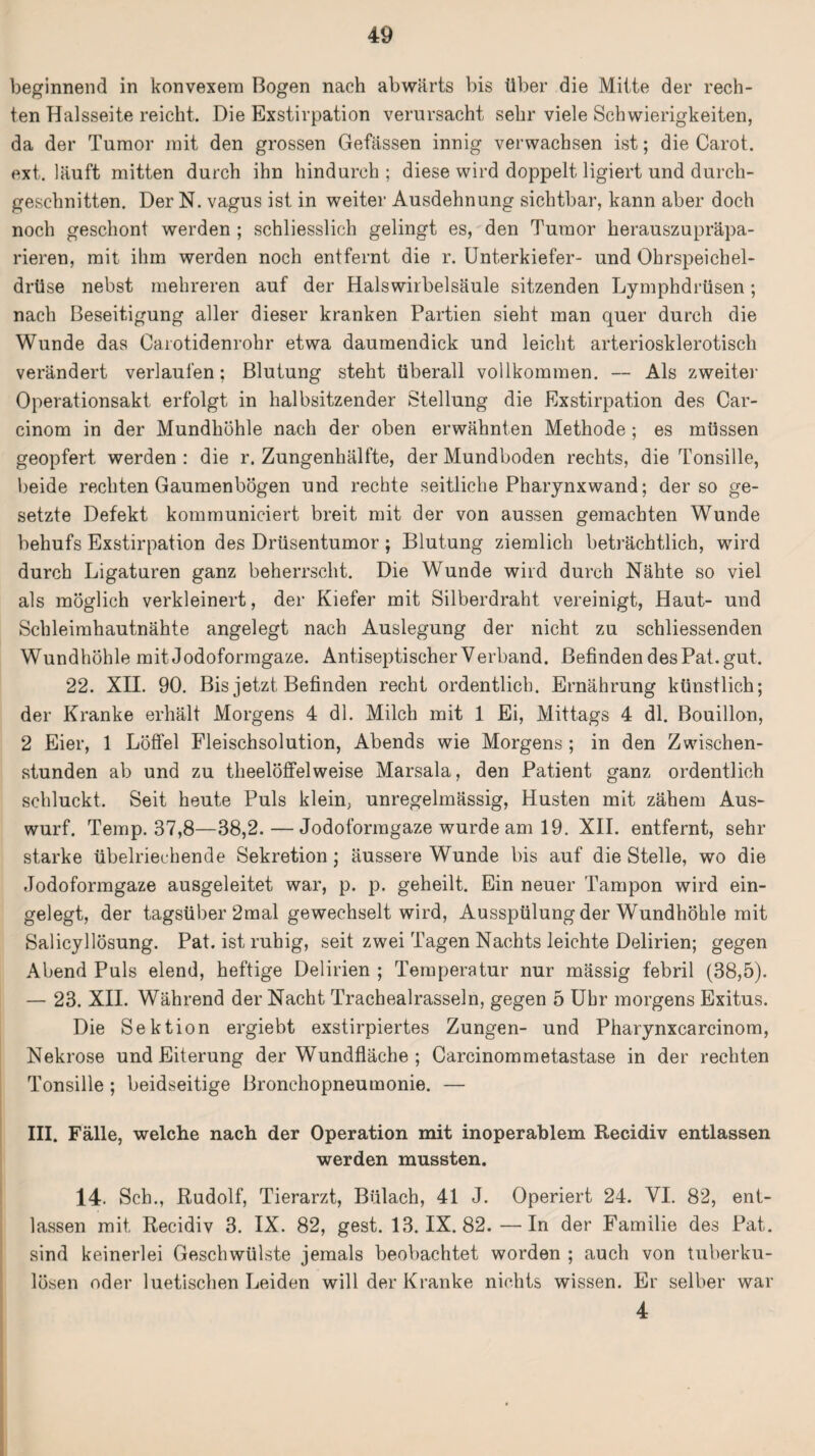 beginnend in konvexem Bogen nach abwärts bis über die Mitte der rech¬ ten Halsseite reicht. Die Exstirpation verursacht sehr viele Schwierigkeiten, da der Tumor mit den grossen Gefässen innig verwachsen ist; die Carot. ext. läuft mitten durch ihn hindurch ; diese wird doppelt ligiert und durch¬ geschnitten. Der N. vagus ist in weiter Ausdehnung sichtbar, kann aber doch noch geschont werden ; schliesslich gelingt es, den Tumor herauszupräpa¬ rieren, mit ihm werden noch entfernt die r. Unterkiefer- und Ohrspeichel¬ drüse nebst mehreren auf der Halswirbelsäule sitzenden Lymphdrüsen; nach Beseitigung aller dieser kranken Partien sieht man quer durch die Wunde das Carotidenrohr etwa daumendick und leicht arteriosklerotisch verändert verlaufen; Blutung steht überall vollkommen. — Als zweiter Operationsakt erfolgt in halbsitzender Stellung die Exstirpation des Car- cinom in der Mundhöhle nach der oben erwähnten Methode ; es müssen geopfert werden : die r. Zungenhälfte, der Mundboden rechts, die Tonsille, beide rechten Gaumenbögen und rechte seitliche Pharynxwand; der so ge¬ setzte Defekt kommuniciert breit mit der von aussen gemachten Wunde behufs Exstirpation des Drüsentumor; Blutung ziemlich beträchtlich, wird durch Ligaturen ganz beherrscht. Die Wunde wird durch Nähte so viel als möglich verkleinert, der Kiefer mit Silberdraht vereinigt, Haut- und Schleimhautnähte angelegt nach Auslegung der nicht zu schliessenden Wundhöhle mit Jodoformgaze. Antiseptischer Verband. Befinden des Pat. gut. 22. XII. 90. Bis jetzt Befinden recht ordentlich. Ernährung künstlich; der Kranke erhält Morgens 4 dl. Milch mit 1 Ei, Mittags 4 dl. Bouillon, 2 Eier, 1 Löffel Fleischsolution, Abends wie Morgens ; in den Zwischen¬ stunden ab und zu theelöffelweise Marsala, den Patient ganz ordentlich schluckt. Seit heute Puls klein, unregelmässig, Husten mit zähem Aus¬ wurf. Temp. 37,8—38,2.—Jodoformgaze wurde am 19. XII. entfernt, sehr starke übelriechende Sekretion ; äussere Wunde bis auf die Stelle, wo die Jodoformgaze ausgeleitet war, p. p. geheilt. Ein neuer Tampon wird ein¬ gelegt, der tagsüber 2mal gewechselt wird, Ausspülung der Wundhöhle mit Salicyllösung. Pat. ist ruhig, seit zwei Tagen Nachts leichte Delirien; gegen Abend Puls elend, heftige Delirien ; Temperatur nur mässig febril (38,5). — 23. XII. Während der Nacht Trachealrasseln, gegen 5 Uhr morgens Exitus. Die Sektion ergiebt exstirpiertes Zungen- und Pharynxcarcinom, Nekrose und Eiterung der Wundfläche ; Carcinommetastase in der rechten Tonsille ; beidseitige Bronchopneumonie. — III. Fälle, welche nach der Operation mit inoperablem Recidiv entlassen werden mussten. 14. Sch., Rudolf, Tierarzt, Bulach, 41 J. Operiert 24. VI. 82, ent¬ lassen mit, Recidiv 3. IX. 82, gest. 13. IX. 82. —In der Familie des Pat. sind keinerlei Geschwülste jemals beobachtet worden ; auch von tuberku¬ lösen oder luetischen Leiden will der Kranke nichts wissen. Er selber war 4