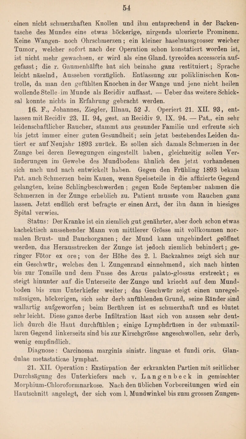 einen nicht schmerzhaften Knollen und ihm entsprechend in der Backen¬ tasche des Mundes eine etwas höckerige, nirgends ulcerierte Prominenz. Keine Wangen- noch Ohrschmerzen; ein kleiner haselnussgrosser weicher Tumor, welcher sofort nach der Operation schon konstatiert worden ist, ist nicht mehr gewachsen, er wird als eine Gland. tyreoidea accessoria auf¬ gefasst ; die r. Gaumenhälfte hat sich beinahe ganz restituiert; Sprache leicht näselnd, Aussehen vorzüglich. Entlassung zur poliklinischen Kon¬ trolle, da man den gefühlten Knochen in der Wange und jene nicht heilen wollende Stelle-im Munde als Recidiv auffasst. — Ueber das weitere Schick¬ sal konnte nichts in Erfahrung gebracht werden. 16. F., Johannes, Ziegler, Illnau, 52 J. Operiert 21. XII. 93, ent¬ lassen mit Recidiv 23. II. 94, gest. an Recidiv 9. IX. 94. — Pat., ein sehr leidenschaftlicher Raucher, stammt aus gesunder Familie und erfreute sich bis jetzt immer einer guten Gesundheit; sein jetzt bestehendes Leiden da¬ tiert er auf Neujahr 1893 zurück. Es sollen sich damals Schmerzen in der Zunge bei deren Bewegungen eingestellt haben, gleichzeitig sollen Ver¬ änderungen im Gewebe des Mundbodens ähnlich den jetzt vorhandenen sich nach und nach entwickelt haben. Gegen den Frühling 1893 bekam Pat. auch Schmerzen beim Kauen, wenn Speiseteile in die affizierte Gegend gelangten, keine Schlingbeschwerden ; gegen Ende September nahmen die Schmerzen in der Zunge erheblich zu. Patient musste vom Rauchen ganz lassen. Jetzt endlich erst befragte er einen Arzt, der ihn dann in hiesiges Spital verwies. Status: Der Kranke ist ein ziemlich gut genährter, aber doch schon etwas kachektisch aussehender Mann von mittlerer Grösse mit vollkommen nor¬ malen Brust- und Bauchorganen; der Mund kann ungehindert geöffnet werden, das Herausstrecken der Zunge ist jedoch ziemlich behindert; ge¬ ringer Fötor ex ore; von der Höhe des 2. 1. Backzahnes zeigt sich nur ein Geschwür, welches den 1. Zungenrand einnehmend, sich nach hinten bis zur Tonsille und dem Fusse des Arcus palato-glossus erstreckt; es steigt hinunter auf die Unterseite der Zunge und kriecht auf dem Mund¬ boden bis zum Unterkiefer weiter; das Geschwür zeigt einen unregel¬ mässigen, höckerigen, sich sehr derb anfühlenden Grund, seine Ränder sind wallartig aufgeworfen; beim Berühren ist es schmerzhaft und es blutet sehr leicht. Diese ganze derbe Infiltration lässt sich von aussen sehr deut¬ lich durch die Haut durchfühlen ; einige Lymphdrüsen in der submaxil- laren Gegend linkerseits sind bis zur Kirschgrösse angeschwollen, sehr derb, wenig empfindlich. Diagnose : Carcinoma marginis sinistr. linguae et fundi oris. Glan¬ dulae metastaticae lymphat. 21. XII. Operation: Exstirpation der erkrankten Partien mit seitlicher Durchsägung des Unterkiefers nach v. Langenbeck in gemischter Morphium-Chloroformnarkose. Nach den üblichen Vorbereitungen wird ein Hautschnitt angelegt, der sich vom 1. Mundwinkel bis zum grossen Zungen-