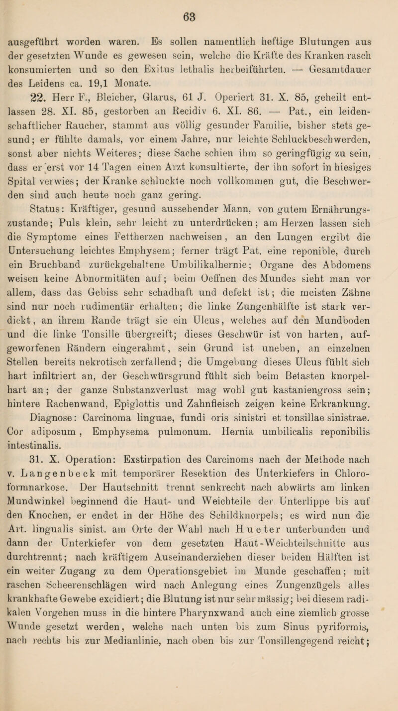 ausgeführt worden waren. Es sollen namentlich heftige Blutungen aus der gesetzten Wunde es gewesen sein, welche die Kräfte des Kranken rasch konsumierten und so den Exitus lethalis herbeiführten. — Gesamtdauer des Leidens ca. 19,1 Monate. 22. Herr F., Bleicher, Glarus, 61 J. Operiert 31. X. 85, geheilt ent¬ lassen 28. XI. 85, gestorben an Recidiv 6. XI. 86. — Fat., ein leiden¬ schaftlicher Raucher, stammt aus völlig gesunder Familie, bisher stets ge¬ sund ; er fühlte damals, vor einem Jahre, nur leichte Schluckbeschwerden, sonst aber nichts Weiteres; diese Sache schien ihm so geringfügig zu sein, dass er erst vor 14 Tagen einen Arzt konsultierte, der ihn sofort in hiesiges Spital verwies; der Kranke schluckte noch vollkommen gut, die Beschwer¬ den sind auch heute noch ganz gering. Status: Kräftiger, gesund aussehender Mann, von gutem Ernährungs¬ zustände; Puls klein, sehr leicht zu unterdrücken; am Herzen lassen sich die Symptome eines Fettherzen nachweisen , an den Lungen ergibt die Untersuchung leichtes Emphysem; ferner trägt Pat. eine reponible, durch ein Bruchband zurückgehaltene Umbilikalhernie; Organe des Abdomens weisen keine Abnormitäten auf; beim Oeffnen des Mundes sieht man vor allem, dass das Gebiss sehr schadhaft und defekt ist; die meisten Zähne sind nur noch rudimentär erhalten; die linke Zungenhälfte ist stark ver¬ dickt, an ihrem Rande trägt sie ein Ulcus, welches auf den Mundboden und die linke Tonsille übergreift; dieses Geschwür ist von harten, auf¬ geworfenen Rändern eingerahmt, sein Grund ist uneben, an einzelnen Stellen bereits nekrotisch zerfallend; die Umgebung dieses Ulcus fühlt sich hart infiltriert an, der Geschwürsgrund fühlt sich beim Betasten knorpel¬ hart an; der ganze Substanzverlust mag wohl gut kastaniengross sein; hintere Rachenwand, Epiglottis und Zahnfleisch zeigen keine Erkrankung. Diagnose: Carcinoma linguae, fundi oris sinistri et tonsillae sinistrae. Cor adiposum , Emphysema pulmonum. Hernia umbilicalis reponibilis intestinalis. 31. X. Operation: Exstirpation des Carcinoms nach der Methode nach v. Langenbeck mit temporärer Resektion des Unterkiefers in Chloro¬ formnarkose. Der Hautschnitt trennt senkrecht nach abwärts am linken Mundwinkel beginnend die Haut- und Weichteile der. Unterlippe bis auf den Knochen, er endet in der Höhe des Schildknorpels; es wird nun die Art. lingualis sinist. am Orte der Wahl nach Hueter unterbunden und dann der Unterkiefer von dem gesetzten Haut-Weichteilschnitte aus durchtrennt; nach kräftigem Auseinanderziehen dieser beiden Hälften ist ein weiter Zugang zu dem Operationsgebiet im Munde geschaffen; mit raschen Scheerenschlägen wird nach Anlegung eines Zungenzügels alles krankhafte Gewebe excidiert; die Blutung ist nur sehr mässig; bei diesem radi¬ kalen Vorgehen muss in die hintere Pharynxwand auch eine ziemlich grosse Wunde gesetzt werden, welche nach unten bis zum Sinus pyriformis, nach rechts bis zur Medianlinie, nach oben bis zur Tonsillengegend reicht;