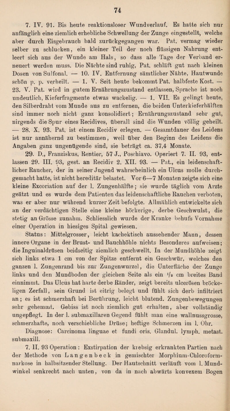 7. IV. 91. Bis heute reaktionsloser Wund verlauf. Es hatte sich nur anfänglich eine ziemlich erhebliche Schwellung der Zunge eingestellt, welche aber durch Eisgebrauch bald zurückgegangen war. Pat. vermag wieder selber zu schlucken, ein kleiner Teil der noch flüssigen Nahrung ent¬ leert sich aus der Wunde am Hals, so dass alle Tage der Verband er¬ neuert werden muss. Die Nächte sind ruhig, Pat. schläft gut nach kleinen Dosen von Sulfonal. — 10. IV. Entfernung sämtlicher Nähte, Hautwunde schön p. p. verheilt. — 1. V. Seit heute bekommt Pat. halbfeste Kost. — 23. V. Pat. wird in gutem Ernährungszustand entlassen, Sprache ist noch undeutlich, Kieferfragmente etwas wackelig. — 1. VII. Es gelingt heute, den Silberdraht vom Munde aus zu entfernen, die beiden Ünterkieferhälften sind immer noch nicht ganz konsolidiert; Ernährungszustand sehr gut, nirgends die Spur eines Recidives, überall sind die Wunden völlig geheilt. — 28. X. 93. Pat. ist einem Recidiv erlegen. — Gesamtdauer des Leidens ist nur annähernd zu bestimmen, weil über den Beginn des Leidens die Angaben ganz ungenügende sind, sie beträgt ca. 37,4 Monate. 29. D., Franziskus, Rentier, 57 J., Poschiavo. Operiert 7. II. 93, ent¬ lassen 29. III. 93, gest. an Recidiv 2. XII. 93. — Pat., ein leidenschaft¬ licher Raucher, der in seiner Jugend wahrscheinlich ein Ulcus molle durch¬ gemacht hatte, ist nicht hereditär belastet. Vor 6—7 Monaten zeigte sich eine kleine Excoriation auf der 1. Zungenhälfte; sie wurde täglich vom Arzte geätzt und es wurde dem Patienten das leidenschaftliche Rauchen verboten, was er aber nur während kurzer Zeit befolgte. Allmählich entwickelte sich an der verdächtigen Stelle eine kleine höckerige, derbe Geschwulst, die stetig an Grösse zunahm. Schliesslich wurde der Kranke behufs Vornahme einer Operation in hiesiges Spital gewiesen. Status: Mittelgrosser, leicht kachektisch aussehender Mann, dessen innere Organe in der Brust- und Bauchhöhle nichts Besonderes aufweisen; die Inguinaldrüsen beidseitig ziemlich geschwellt. In der Mundhöhle zeigt sich links etwa 1 cm von der Spitze entfernt ein Geschwür, welches den ganzen 1. Zungenrand bis zur Zungenwurzel, die ünterfläche der Zunge links und den Mundboden der gleichen Seite als ein Vs cm breites Band einnimmt. Das Ulcus hat harte derbe Ränder, zeigt bereits ulcerösen bröcke¬ ligen Zerfall, sein Grund ist eitrig belegt und fühlt sich derb infiltriert an ; es ist schmerzhaft bei Berührung, leicht blutend. Zungenbewegungen sehr gehemmt. Gebiss ist noch ziemlich gut erhalten, aber vollständig ungepflegt. In der 1. submaxillaren Gegend fühlt man eine wallnussgrosse, schmerzhafte, noch verschiebliche Drüse; heftige Schmerzen im 1. Ohr. Diagnose: Carcinoma linguae et fundi oris. Glandul. lymph. metast. submaxill. 7. II. 93 Operation : Exstirpation der ki ebsig erkrankten Partien nach der Methode von Langenbeck in gemischter Morphium-Chloroform¬ narkose in halbsitzender Stellung. Der Hautschnitt verläuft vom 1. Mund¬ winkel senkrecht nach unten, von da in nach abwärts konvexem Bogen