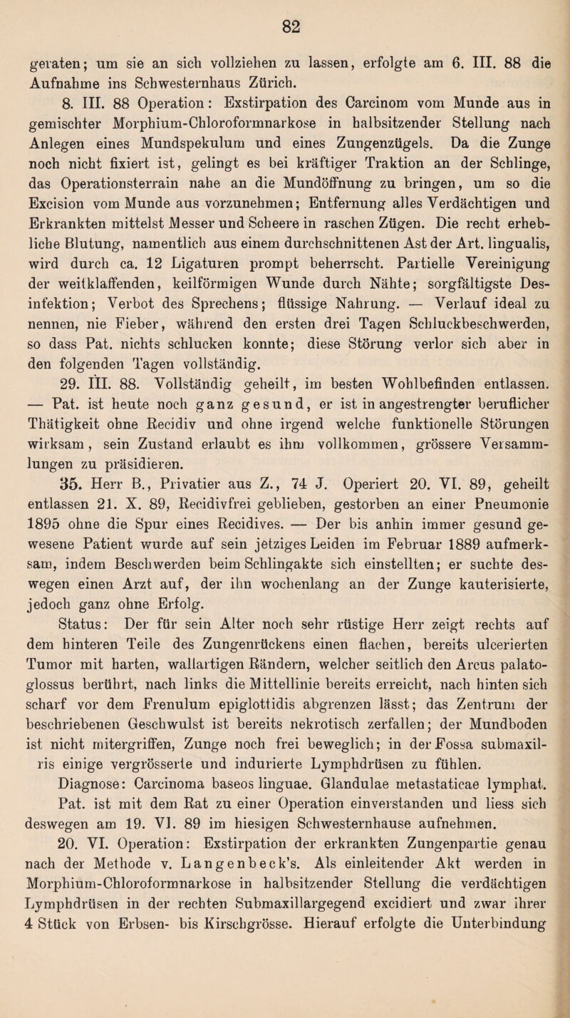 geraten; um sie an sich vollziehen zu lassen, erfolgte am 6. III. 88 die Aufnahme ins Schwesternhaus Zürich. 8. III. 88 Operation: Exstirpation des Carcinom vom Munde aus in gemischter Morphium-Chloroformnarkose in halbsitzender Stellung nach Anlegen eines Mundspekulum und eines Zungenzügels. Da die Zunge noch nicht fixiert ist, gelingt es bei kräftiger Traktion an der Schlinge, das Operationsterrain nahe an die Mundöffnung zu bringen, um so die Excision vom Munde aus vorzunehmen; Entfernung alles Verdächtigen und Erkrankten mittelst Messer und Scbeere in raschen Zügen. Die recht erheb¬ liche Blutung, namentlich aus einem durchschnittenen Ast der Art. lingualis, wird durch ca. 12 Ligaturen prompt beherrscht. Partielle Vereinigung der weit klaffenden, keilförmigen Wunde durch Nähte; sorgfältigste Des¬ infektion; Verbot des Sprechens; flüssige Nahrung. — Verlauf ideal zu nennen, nie Fieber, während den ersten drei Tagen Schluckbeschwerden, so dass Pat. nichts schlucken konnte; diese Störung verlor sich aber in den folgenden Tagen vollständig. 29. III. 88. Vollständig geheilt, im besten Wohlbefinden entlassen. — Pat. ist heute noch ganz gesund, er ist in angestrengter beruflicher Thätigkeit ohne Recidiv und ohne irgend welche funktionelle Störungen wirksam, sein Zustand erlaubt es ihm vollkommen, grössere Versamm¬ lungen zu präsidieren. 35* Herr B., Privatier aus Z., 74 J. Operiert 20. VI. 89, geheilt entlassen 21. X. 89, Recidivfrei geblieben, gestorben an einer Pneumonie 1895 ohne die Spur eines Recidives. — Der bis anhin immer gesund ge¬ wesene Patient wurde auf sein jetziges Leiden im Februar 1889 aufmerk¬ sam, indem Beschwerden beim Schlingakte sich einstellten; er suchte des¬ wegen einen Arzt auf, der ihn wochenlang an der Zunge kauterisierte, jedoch ganz ohne Erfolg. Status: Der für sein Alter noch sehr rüstige Herr zeigt rechts auf dem hinteren Teile des Zungenrückens einen flachen, bereits ulcerierten Tumor mit harten, wallartigen Rändern, welcher seitlich den Arcus palato- glossus berührt, nach links die Mittellinie bereits erreicht, nach hinten sich scharf vor dem Frenulum epiglottidis abgrenzen lässt; das Zentrum der beschriebenen Geschwulst ist bereits nekrotisch zerfallen; der Mundboden ist nicht mitergriffen, Zunge noch frei beweglich; in derFossa submaxil- ris einige vergrösserte und indurierte Lymphdrüsen zu fühlen. Diagnose: Carcinoma baseos linguae. Glandulae metastatieae lymphat. Pat. ist mit dem Rat zu einer Operation einverstanden und liess sich deswegen am 19. VI. 89 im hiesigen Schwesternhause aufnehmen. 20. VI. Operation: Exstirpation der erkrankten Zungenpartie genau nach der Methode v. Langenbeck’s. Als einleitender Akt werden in Morphium-Chloroformnarkose in halbsitzender Stellung die verdächtigen Lymphdrüsen in der rechten Submaxillargegend excidiert und zwar ihrer 4 Stück von Erbsen- bis Kirschgrösse. Hierauf erfolgte die Unterbindung