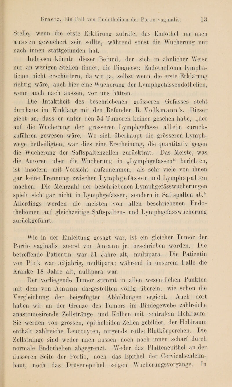 Stelle, wenn die erste Erklärung zu träfe, das Endothel nur nach aussen gewuchert sein sollte, während sonst die Wucherung nur nach innen stattgefunden hat. Indessen könnte dieser Befund, der sich in ähnlicher Weise nur an wenigen Stellen findet, die Diagnose: Endothelioma lympha- ticura nicht erschüttern, da wir ja, selbst wenn die erste Erklärung richtig wäre, auch hier eine Wucherung der Lymphgefässendothelien, wenn auch nach aussen, vor uns hätten. Die Intaktheit des beschriebenen grösseren Gefässes steht durchaus im Einklang mit den Befunden R. Volkmann’s. Dieser giebt an, dass er unter den 54 Tumoren keinen gesehen habe, „der auf die Wucherung der grösseren Lymphgefässe allein zurück¬ zuführen gewesen wäre. Wo sich überhaupt die grösseren Lymph- wege betheiligten, war dies eine Erscheinung, die quantitativ gegen die Wucherung der Saftspaltenzellen zurücktrat. Das Meiste, was die Autoren über die Wucherung in „Lymphgefässen“ berichten, ist insofern mit Vorsicht aufzunehmen, als sehr viele von ihnen gar keine Trennung zwischen Lymphgefässen und Lymphspalten machen. Die Mehrzahl der beschriebenen LymphgefässWucherungen spielt sich gar nicht in Lymphgefässen, sondern in Saftspalten ab.“ Allerdings werden die meisten von allen beschriebenen Endo- theliomen auf gleichzeitige Saftspalten- und Lymphgefässwucherung zurückgeführt. Wie in der Einleitung gesagt war, ist ein gleicher Tumor der Portio vaginalis zuerst von Amann jr. beschrieben worden. Die betreffende Patientin war 31 Jahre alt, multipara. Die Patientin von Pick war 52jährig, multipara; während in unserem Falle die Kranke 18 Jahre alt, nullipara war. Der vorliegende Tumor stimmt in allen wesentlichen Punkten mit dem von Amann dargestellten völlig überein, wie schon die Vergleichung der beigefügten Abbildungen ergiebt. Auch dort haben wir an der Grenze des Tumors im Bindegewebe zahlreiche anastomosirende Zellstränge und Kolben mit centralem Hohlraum. Sie werden von grossen, epitheloiden Zellen gebildet, der Hohlraum enthält zahlreiche Leucocyten, nirgends rothe Blutkörperchen. Die Zellstränge sind weder nach aussen noch nach innen scharf durch normale Endothelien abgegrenzt. Weder das Plattenepithel an der äusseren Seite der Portio, noch das Epithel der Cervicalschleim¬ haut, noch das Drüsenepithel zeigen Wucherungsvorgänge. In