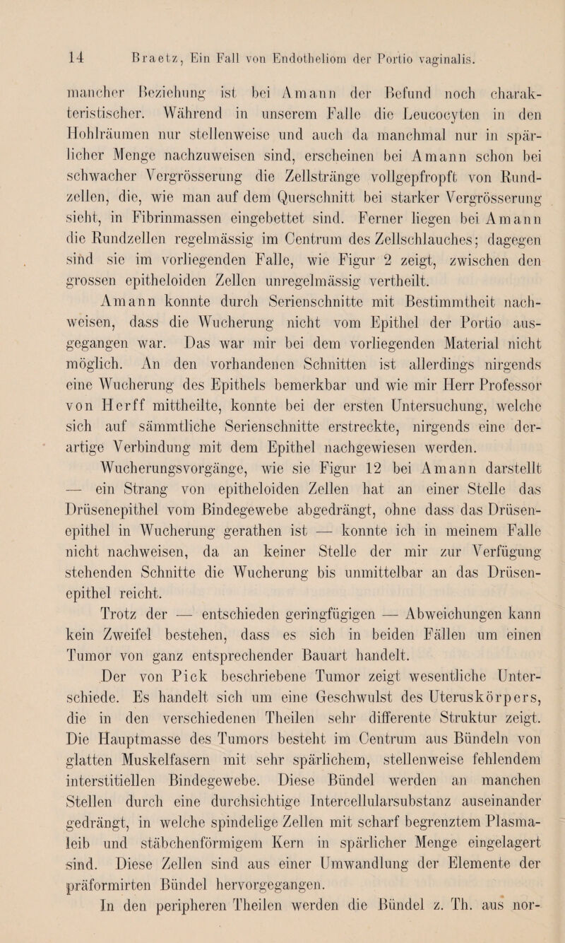 mancher Beziehung ist bei Amann der Befund noch charak¬ teristischer. Während in unserem Falle die Leucocyten in den Hohlräumen nur stellenweise und auch da manchmal nur in spär¬ licher Menge nachzuweisen sind, erscheinen bei Amann schon bei schwacher Vergrösserung die Zellstränge vollgepfropft von Rund¬ zellen, die, wie man auf dem Querschnitt bei starker Vergrösserung sieht, in Fibrinmassen eingebettet sind. Ferner liegen bei Amann die Rundzellen regelmässig im Centrum des Zellschlauches; dagegen sind sie im vorliegenden Falle, wie Figur 2 zeigt, zwischen den grossen epitheloiden Zellen unregelmässig vertheilt. Amann konnte durch Serien schnitte mit Bestimmtheit nach- weisen, dass die Wucherung nicht vom Epithel der Portio aus¬ gegangen war. Das war mir bei dem vorliegenden Material nicht möglich. An den vorhandenen Schnitten ist allerdings nirgends eine Wucherung des Epithels bemerkbar und wie mir Herr Professor von Her ff mittheilte, konnte bei der ersten Untersuchung, welche sich auf sämmtliche Serienschnitte erstreckte, nirgends eine der¬ artige Verbindung mit dem Epithel nachgewiesen werden. Wucherungsvorgänge, wie sie Figur 12 bei Amann darstellt — ein Strang von epitheloiden Zellen hat an einer Stelle das Drüsenepithel vom Bindegewebe abgedrängt, ohne dass das Drüsen¬ epithel in Wucherung gerathen ist — konnte ich in meinem Falle nicht nachweisen, da an keiner Stelle der mir zur Verfügung stehenden Schnitte die Wucherung bis unmittelbar an das Drüsen¬ epithel reicht. Trotz der — entschieden geringfügigen — Abweichungen kann kein Zweifel bestehen, dass es sich in beiden Fällen um einen Tumor von ganz entsprechender Bauart handelt. Der von Pick beschriebene Tumor zeigt wesentliche Unter¬ schiede. Es handelt sich um eine Geschwulst des Uteruskörpers, die in den verschiedenen Theilen sehr differente Struktur zeigt. Die Hauptmasse des Tumors besteht im Centrum aus Bündeln von glatten Muskelfasern mit sehr spärlichem, stellenweise fehlendem interstitiellen Bindegewebe. Diese Bündel werden an manchen Stellen durch eine durchsichtige Intercellularsubstanz auseinander gedrängt, in welche spindelige Zellen mit scharf begrenztem Plasma¬ leib und stäbchenförmigem Kern in spärlicher Menge eingelagert sind. Diese Zellen sind aus einer Umwandlung der Elemente der präformirten Bündel hervorgegangen. In den peripheren Theilen werden die Bündel z. Th. aus nor-