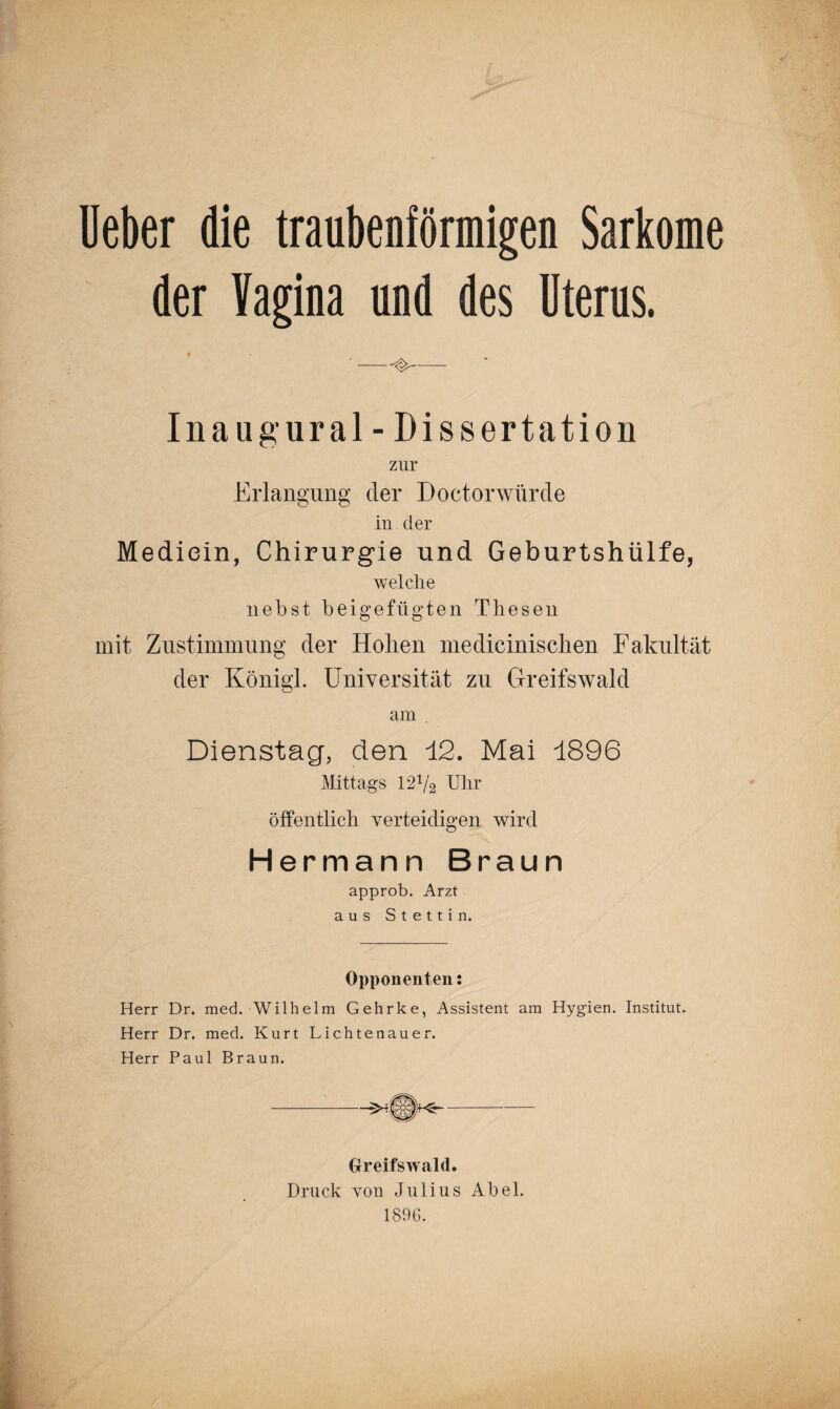 Deber die traubenförmigen Sarkome der Vagina und des Uterus. '-^- Inaugural - Dissertation zur Erlangung der Doctor würde in der Mediein, Chirurgie und Geburtshülfe, welche liebst beigefügten Thesen mit Zustimmung der Hohen medicinischen Fakultät der Königl. Universität zu Greifswald am . Dienstag, den 12. Mai 1896 Mittags 12V2 Uhr öffentlich verteidigen wird Hermann Braun approb. Arzt aus Stettin. Opponenten: Herr Dr. med. Wilhelm Gehrke, Assistent am Hygien. Institut. Herr Dr. med. Kurt Lichtenauer. Herr Paul Braun. Greifswald. Druck von Julius Abel. 1896.