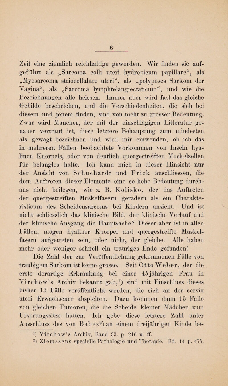 Zeit eine ziemlich reichhaltige geworden. Wir finden sie auf- geführt als „Sarcoma colli uteri hydropicum papillare“, als „Myosarcoma striocellulare uteri“, als „polypöses Sarkom der Vagina“, als „Sarcoma lymphtelangiectaticum“, und wie die Bezeichnungen alle heissen. Immer aber wird fast das gleiche Gebilde beschrieben, und die Verschiedenheiten, die sich bei diesem und jenem finden, sind von nicht zu grosser Bedeutung. Zwar wird Mancher, der mit der einschlägigen Litteratur ge¬ nauer vertraut ist, diese letztere Behauptung zum mindesten als gewagt bezeichnen und wird mir einwenden, ob ich das in mehreren Fällen beobachtete Vorkommen von Inseln hya¬ linen Knorpels, oder von deutlich quergestreiften Muskelzellen für belanglos halte. Ich kann mich in dieser Hinsicht nur der Ansicht von Schuchardt und Frick anschliessen, die dem Auftreten dieser Elemente eine so hohe Bedeutung durch¬ aus nicht beilegen, wie z. B. Kolisko, der das Auftreten der quergestreiften Muskelfasern geradezu als ein Charakte- risticum des Scheidensarcoms bei Kindern ansieht. Und ist nicht schliesslich das klinische Bild, der klinische Verlauf und der klinische Ausgang die Hauptsache? Dieser aber ist in allen Fällen, mögen hyaliner Knorpel und quergestreifte Muskel¬ fasern aufgetreten sein, oder nicht, der gleiche. Alle haben mehr oder weniger schnell ein trauriges Ende gefunden! Die Zahl der zur Veröffentlichung gekommenen Fälle von traubigem Sarkom ist keine grosse. Seit Otto Weber, der die erste derartige Erkrankung bei einer 45jährigen Frau in AUrchow’s Archiv bekannt gab,1) sind mit Einschluss dieses bisher 13 Fälle veröffentlicht worden, die sich an der cervix uteri Erwachsener abspielten. Dazu kommen dann 15 Fälle von gleichen Tumoren, die die Scheide kleiner Mädchen zum Ursprungssitze hatten. Ich gebe diese letztere Zahl unter Ausschluss des von B ab es2) an einem dreijährigen Kinde be- b Yirchow’s Archiv, Band 39. p. 216 u. ff. 2) Ziemssens specielle Pathologie und Therapie. Bd. 14 p. 475.