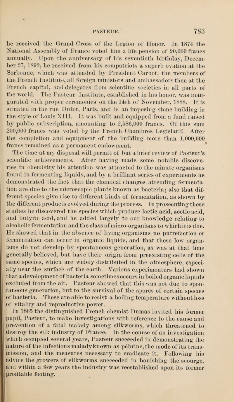 lie received tlie Grand Cross of the Legion of Honor. In 1874 the National ^Vssembly of France voted him a life pension of 20,000 francs annually. Upon the anniversary of his seventieth birthday, Decem¬ ber 27, 1892, he received from his comjiatriots a superb ovation at the Sorbonne, which was attended by President Carnot, the members of the French Institute, all foreign ministers and ambassadors then at the French capital, and delegates from scientific societies in all parts of the world. The Pasteur Institute, established in his honor, was inau¬ gurated Avith proper ceremonies on the 14th of November, 1888. It is situated in the rue Dutot, Paris, and is an imposing stone building in the style of Louis XIII. It was built and equipped from a fund raised by public subscriptioir, amounting to 2,586,000 francs. Of this sum 200,000 francs was voted by the French Chambres Legislatif. After the completion and equqmient of the building more than 1,000,000 francs remained as a permanent endowment. ^ The time at my disposal will permit of but a brief review of Pasteur’s scientific achievements. After having made some notable discove¬ ries in chemistry his attention was attracted to the minute organisms found in fermenting liquids, and by a brilliant series of experiments he demonstrated the fact that the chemical changes attending fermenta¬ tion are due to the microscopic plants known as bacteria j also that dif¬ ferent species give rise to different kinds of fermentation, as shown by the different x^roducts evolved during the process. In prosecuting these studies he discovered the species AYhich x^roduce lactic acid, acetic acid, and butyric acid, and he added largely to our knowledge relating to alcoholic fermentation and the class of micro-organisms to which it is due. He showed that in the absence of living organisms no putrefaction or fermentation can occur in organic liquids, and that these low organ¬ isms do not develox> by spontaneous generation, as was at that time generally believed, but have their origin from preexisting cells of the same species, which are widely distributed in the atmosphere, esx^eci- ally near the surface of the earth. Yarious exx^erimenters had shown that a develoxment of bacteria sometimes occurs in boiled organic liquids excluded from the air. Pasteur showed that this Avas not due to spon¬ taneous generation, but to the survival of the spores of certain sx^ecies of bacteria. These are able to resist a boiling temx^erature without loss of vitality and rex^roductive x^ower. In 1865 the distinguished French chemist Dumas invited his former X:)upil, Pasteur, to make investigations with reference to the cause and X)revention of a fatal malady among silkworms, Avhich threatened to destroy the silk industry of France. In the course of an investigation Avhich occupied several years, Pasteur succeeded in demonstrating the nature of the infectious malady known as x^ebrine,the mode of its trans¬ mission, and the measures necessary to eradicate it. Following his advice the growers of silkworms succeeded in banishing the scourge, and AAithin a few years the industry was reestablished ux)on its former iprolitable footing.