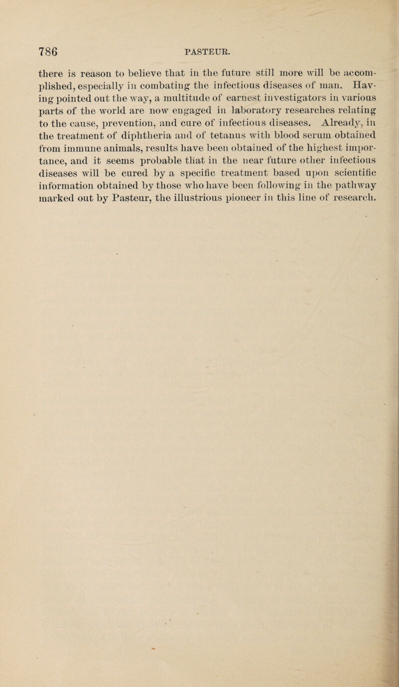 there is reason to believe that in the future still more will be accom¬ plished, especially in combating the infectious diseases of man. Hav¬ ing pointed out the way, a multitude of earnest investigators in various parts of the world are now engaged in laboratory researches relating to the cause, prevention, and cure of infectious diseases. Already, in the treatment of diphtheria and of tetanus with blood serum obtained from immune animals, results have been obtained of the highest impor¬ tance, and it seems probable that in the near future other infectious diseases will be cured by a specific treatment based upon scientific information obtained by those who have been following in the pathway marked out by Pasteur, the illustrious pioneer in this line of research.