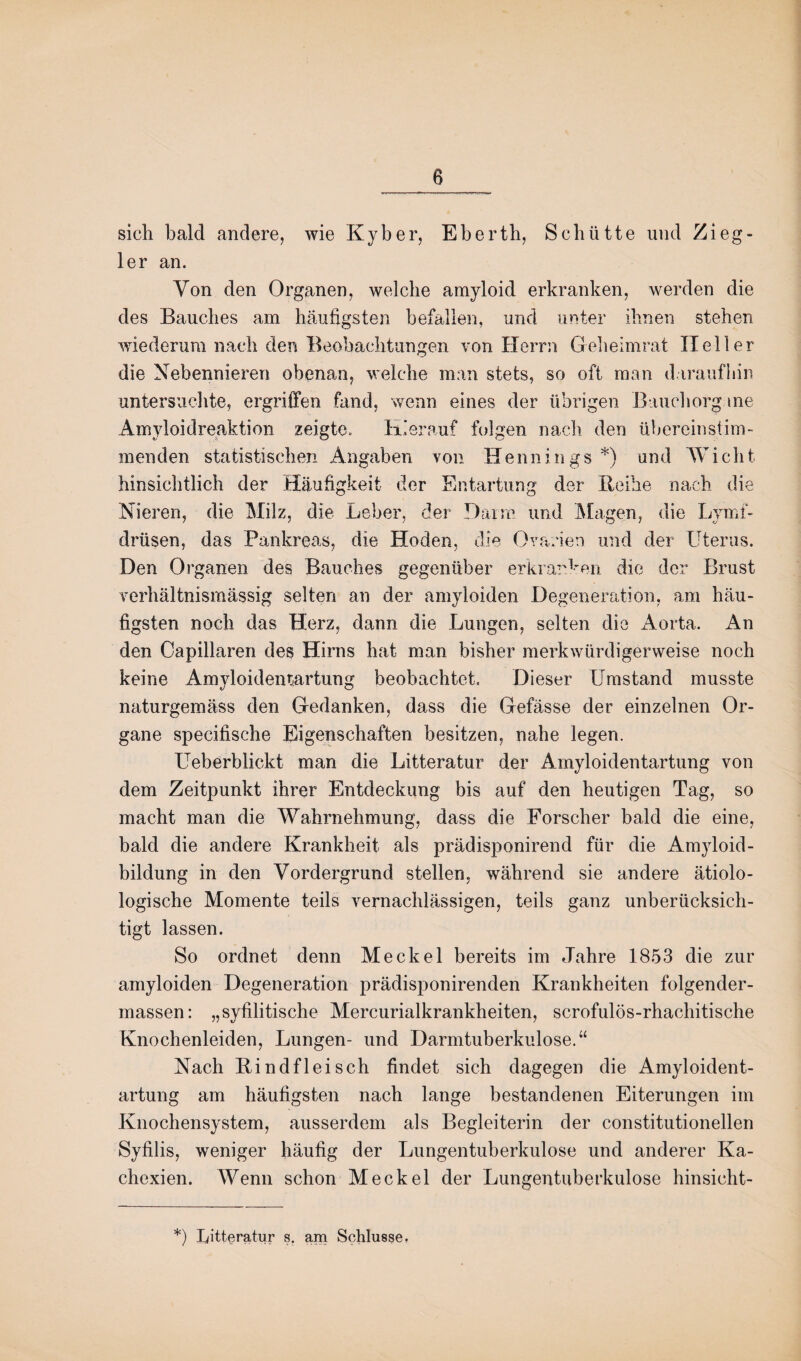 sich bald andere, wie Kyber, Eberth, Schütte und Zieg¬ ler an. Von den Organen, welche amyloid erkranken, werden die des Bauches am häufigsten befallen, und unter ihnen stehen wiederum nach den Beobachtungen von Herrn Geheimrat Heller die Nebennieren obenan, welche man stets, so oft man daraufhin untersuchte, ergriffen fand, wenn eines der übrigen Baucharg.ine Amyloidreaktion zeigte. Hierauf folgen nach den übereinstim¬ menden statistischen Angaben von Hennings *) und Wicht hinsichtlich der Häufigkeit der Entartung der Reihe nach die Nieren, die Milz, die Leber, der Dann und Magen, die Lymf- drüsen, das Pankreas, die Hoden, die Ovarien und der Uterus. Den Organen des Bauches gegenüber erkranken die der Brust verhältnismässig selten an der amyloiden Degeneration, am häu¬ figsten noch das Herz, dann die Lungen, selten die Aorta. An den Capillaren des Hirns hat man bisher merkwürdigerweise noch keine Amyloidentartung beobachtet. Dieser Umstand musste naturgemäss den Gedanken, dass die Gefässe der einzelnen Or¬ gane specifische Eigenschaften besitzen, nahe legen. Ueberblickt man die Litteratur der Amyloidentartung von dem Zeitpunkt ihrer Entdeckung bis auf den heutigen Tag, so macht man die Wahrnehmung, dass die Forscher bald die eine, bald die andere Krankheit als prädisponirend für die Amyloid¬ bildung in den Vordergrund stellen, während sie andere ätiolo- logische Momente teils vernachlässigen, teils ganz unberücksich¬ tigt lassen. So ordnet denn Meckel bereits im Jahre 1853 die zur amyloiden Degeneration prädisponirenden Krankheiten folgender- massen: „syfilitische Mercurialkrankheiten, scrofulös-rhachitische Knochenleiden, Lungen- und Darmtuberkulose.“ Nach Rindfleisch findet sich dagegen die Amyloident¬ artung am häufigsten nach lange bestandenen Eiterungen im Knochensystem, ausserdem als Begleiterin der constitutioneilen Syfilis, weniger häufig der Lungentuberkulose und anderer Ka¬ chexien. Wenn schon Meckel der Lungentuberkulose hinsicht- *) Litteratur s, am Schlüsse,