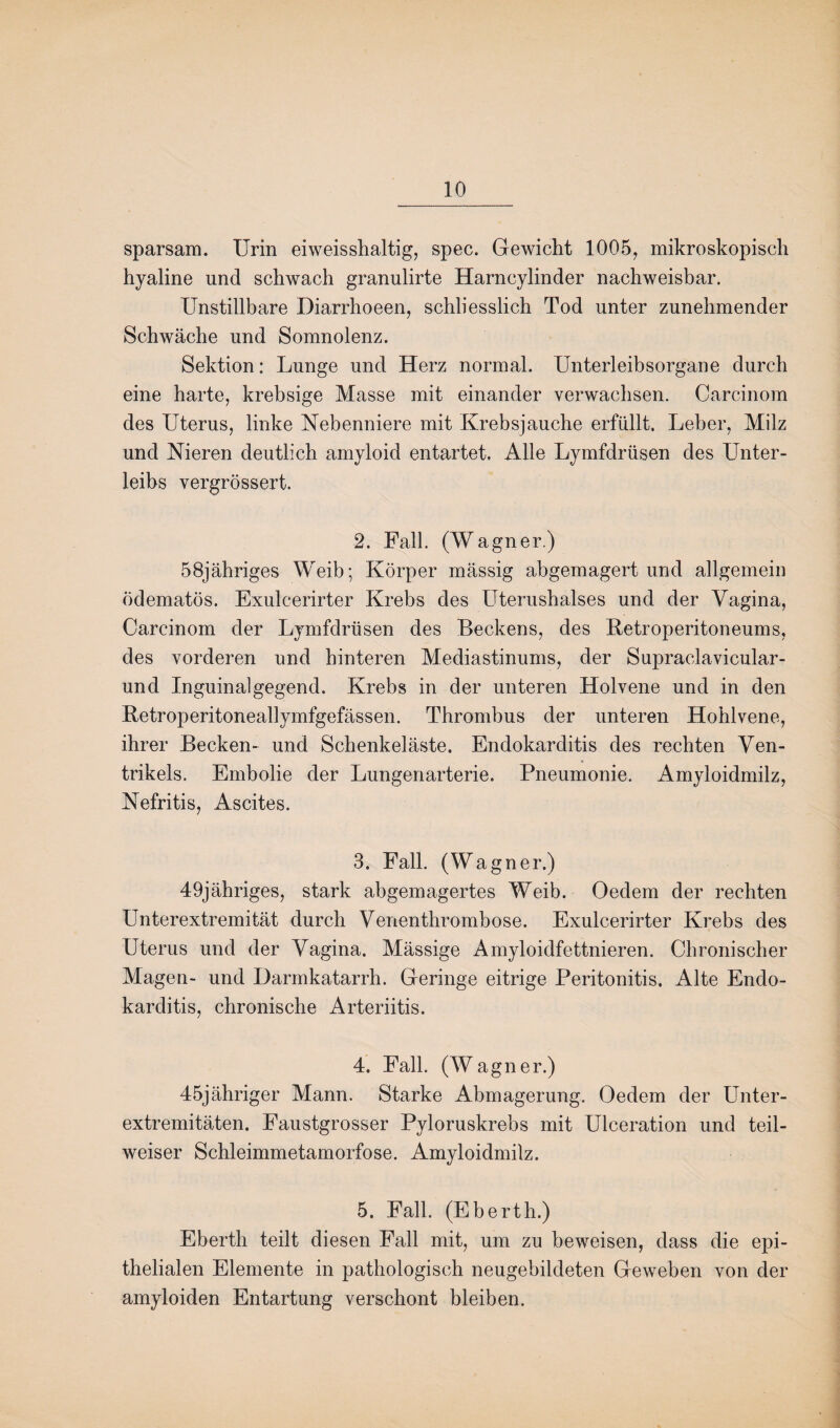 sparsam. Urin eiweisshaltig, spec. Gewicht 1005, mikroskopisch hyaline und schwach granulirte Harncylinder nachweisbar. Unstillbare Diarrhoeen, schliesslich Tod unter zunehmender Schwäche und Somnolenz. Sektion: Lunge und Herz normal. Unterleibsorgane durch eine harte, krebsige Masse mit einander verwachsen. Carcinom des Uterus, linke Nebenniere mit Krebsjauche erfüllt. Leber, Milz und Nieren deutlich amyloid entartet. Alle Lymfdrüsen des Unter¬ leibs vergrössert. 2. Fall. (Wagner.) 58jähriges Weib; Körper massig abgemagert und allgemein ödematös. Exulcerirter Krebs des Uterushalses und der Vagina, Carcinom der Lymfdrüsen des Beckens, des Retroperitoneums, des vorderen und hinteren Mediastinums, der Supraclavicular- und Inguinalgegend. Krebs in der unteren Holvene und in den Retroperitoneallymfgefässen. Thrombus der unteren Hohlvene, ihrer Becken- und Schenkeläste. Endokarditis des rechten Ven¬ trikels. Embolie der Lungenarterie. Pneumonie. Amyloidmilz, Nefritis, Ascites. 3. Fall. (Wagner.) 49jähriges, stark abgemagertes Weib. Oedem der rechten Unterextremität durch Venenthrombose. Exulcerirter Krebs des Uterus und der Vagina. Mässige Amyloidfettnieren. Chronischer Magen- und Darmkatarrh. Geringe eitrige Peritonitis. Alte Endo¬ karditis, chronische Arteriitis. 4. Fall. (Wagner.) 45jähriger Mann. Starke Abmagerung. Oedem der Unter¬ extremitäten. Faustgrosser Pyloruskrebs mit Ulceration und teil¬ weiser Schleimmetamorfose. Amyloidmilz. 5. Fall. (Eberth.) Eberth teilt diesen Fall mit, um zu beweisen, dass die epi¬ thelialen Elemente in pathologisch neugebildeten Geweben von der amyloiden Entartung verschont bleiben.