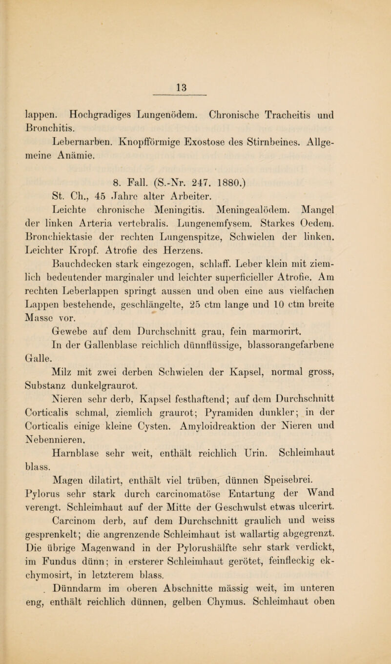 lappen. Hochgradiges Lungenödem. Chronische Tracheitis und Bronchitis. Lebernarben. Knopfförmige Exostose des Stirnbeines. Allge¬ meine Anämie. 8. Fall. (S.-Nr. 247. 1880.) St. Ch., 45 Jahre alter Arbeiter. Leichte chronische Meningitis. Meningealödem. Mangel der linken Arteria vertebralis. Lungenemfysem. Starkes Oedem. Bronchiektasie der rechten Lungenspitze, Schwielen der linken. Leichter Kropf. Atröffe des Herzens. Bauchdecken stark eingezogen, schlaff. Leber klein mit ziem¬ lich bedeutender marginaler und leichter superficieller Atrofie. Am rechten Leberlappen springt aussen und oben eine aus vielfachen Lappen bestehende, geschlängelte, 25 ctm lange und 10 ctm breite Masse vor. Gewebe auf dem Durchschnitt grau, fein marmorirt. In der Gallenblase reichlich dünnflüssige, blassorangefarbene Galle. Milz mit zwei derben Schwielen der Kapsel, normal gross, Substanz dunkelgraurot. Nieren sehr derb, Kapsel festhaftend; auf dem Durchschnitt Corticalis schmal, ziemlich graurot; Pyramiden dunkler; in der Corticalis einige kleine Cysten. Amyloidreaktion der Nieren und Nebennieren. Harnblase sehr weit, enthält reichlich Urin. Schleimhaut blass. Magen dilatirt, enthält viel trüben, dünnen Speisebrei. Pylorus sehr stark durch carcinomatöse Entartung der Wand verengt. Schleimhaut auf der Mitte der Geschwulst etwas ulcerirt. Carcinom derb, auf dem Durchschnitt graulich und weiss gesprenkelt; die angrenzende Schleimhaut ist wallartig abgegrenzt. Die übrige Magen wand in der Pylorushälfte sehr stark verdickt, im Fundus dünn; in ersterer Schleimhaut gerötet, feinfleckig ek- chymosirt, in letzterem blass. Dünndarm im oberen Abschnitte mässig weit, im unteren eng, enthält reichlich dünnen, gelben Chymus. Schleimhaut oben