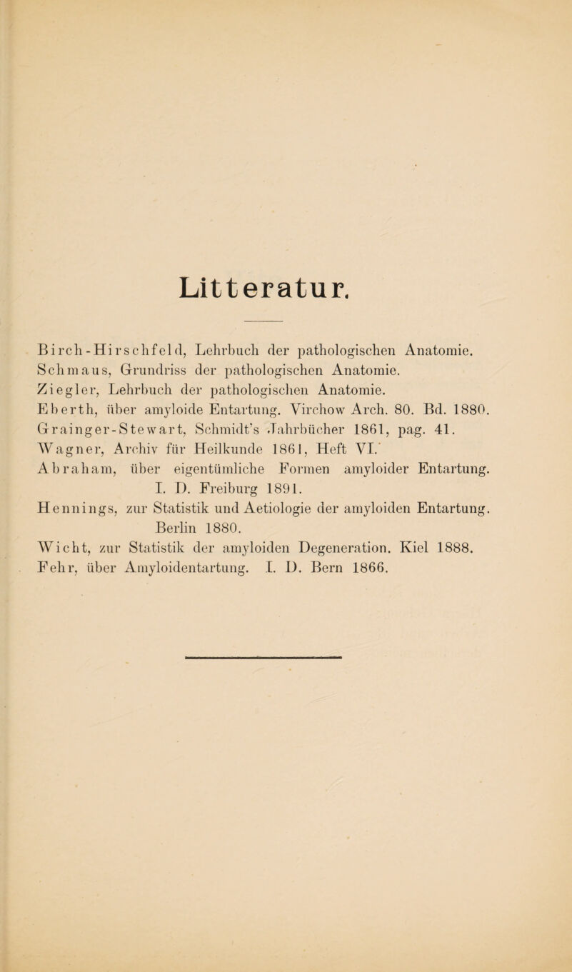 Litteratur. Birch-Hirschfeld, Lehrbuch der pathologischen Anatomie. Schmaus, Grundriss der pathologischen Anatomie. Ziegler, Lehrbuch der pathologischen Anatomie. Eberth, über amyloide Entartung. Virchow Arch. 80. Bd. 1880. Grainger-Stewart, Schmidt’s Jahrbücher 1861, pag. 41. Wagner, Archiv für Heilkunde 1861, Heft VI.* Abraham, über eigentümliche Formen amyloider Entartung. I. D. Freiburg 1891. Hennings, zur Statistik und Aetiologie der amyloiden Entartung. Berlin 1880. Wicht, zur Statistik der amyloiden Degeneration. Kiel 1888. Fehr, über Amyloidentartung. I. D. Bern 1866.