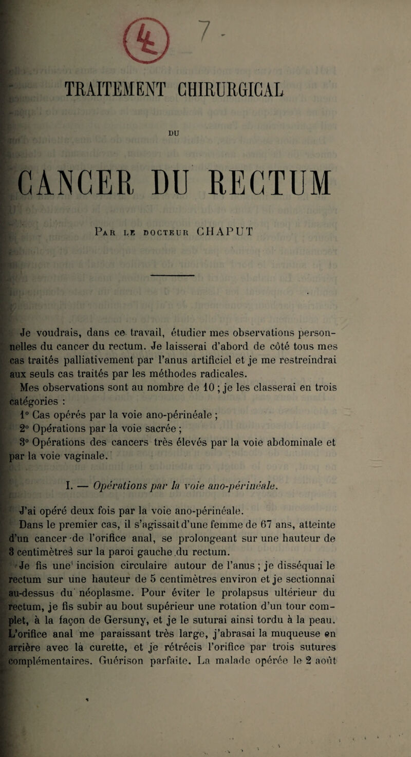 TRAITEMENT CHIRURGICAL DU CANCER DU RECTUM Par de docteur G H AP LIT Je voudrais, dans ce travail, étudier mes observations person¬ nelles du cancer du rectum. Je laisserai d’abord de côté tous mes cas traités palliativement par l’anus artificiel et je me restreindrai aux seuls cas traités par les méthodes radicales. Mes observations sont au nombre de 10 ; je les classerai en trois catégories : 1° Cas opérés par la voie ano-périnéale ; 2° Opérations par la voie sacrée ; 3° Opérations des cancers très élevés par la voie abdominale et par la voie vaginale. I. — Opérations par la voie ano-périnéale. J’ai opéré deux fois par la voie ano-périnéale. Dans le premier cas, il s’agissait d’une femme de 67 ans, atteinte d’un cancer-de l’orifice anal, se prolongeant sur une hauteur de 3 centimètre^ sur la paroi gauche du rectum. Je fis une1 incision circulaire autour de l’anus ; je disséquai le rectum sur une hauteur de 5 centimètres environ et je sectionnai au-dessus du néoplasme. Pour éviter le prolapsus ultérieur du rectum, je fis subir au bout supérieur une rotation d’un tour com¬ plet, à la façon de Gersuny, et je le suturai ainsi tordu à la peau. L’orifice anal me paraissant très large, j’abrasai la muqueuse en arrière avec la curette, et je rétrécis l’orifice par trois sutures complémentaires. Guérison parfaite. La malade opérée le 2 août