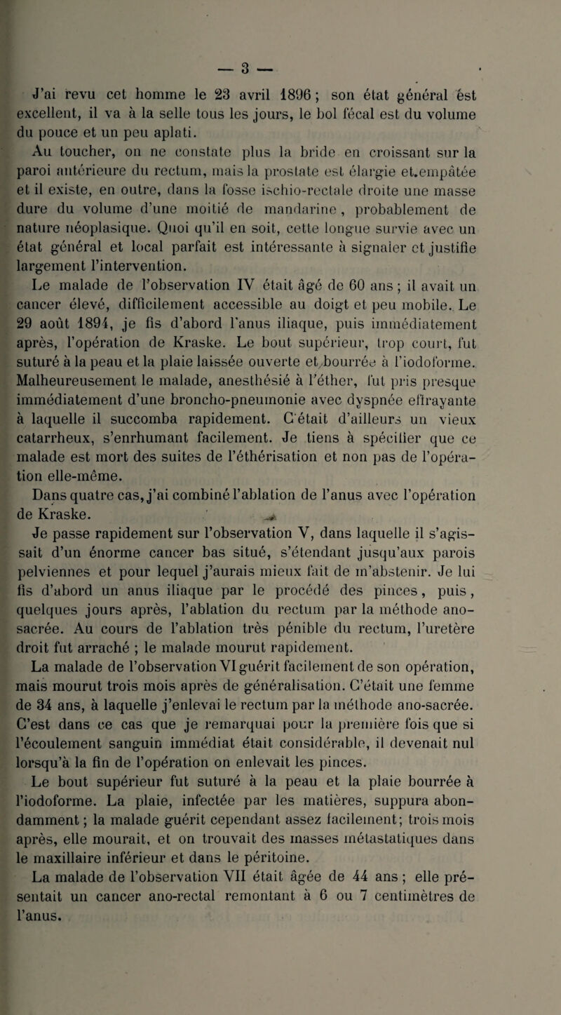 J’ai revu cet homme le 23 avril 1896 ; son état général est excellent, il va à la selle tous les jours, le bol fécal est clu volume du pouce et un peu aplati. Au toucher, on ne constate plus la bride en croissant sur la paroi antérieure du rectum, mais la prostate est élargie eUempâtée et il existe, en outre, dans la fosse ischio-rectale droite une masse dure du volume d’une moitié de mandarine , probablement de nature néoplasique. Quoi qu’il en soit, cette longue survie avec un état général et local parfait est intéressante à signaler et justifie largement l’intervention. Le malade de l’observation IV était âgé de 60 ans ; il avait un cancer élevé, difficilement accessible au doigt et peu mobile. Le 29 août 1894, je fis d’abord l’anus iliaque, puis immédiatement après, l’opération de Kraske. Le bout supérieur, trop court, fut suturé à la peau et la plaie laissée ouverte et-bourrée à l’iodoforme. Malheureusement le malade, anesthésié à l’éther, fut pris presque immédiatement d’une broncho-pneumonie avec dyspnée effrayante à laquelle il succomba rapidement. G était d’ailleurs un vieux catarrheux, s’enrhumant facilement. Je tiens à spécifier que ce malade est mort des suites de l’éthérisation et non pas de l’opéra¬ tion elle-même. Dans quatre cas, j’ai combiné l’ablation de l’anus avec l’opération de Kraske. ^ Je passe rapidement sur l’observation V, dans laquelle il s’agis¬ sait d’un énorme cancer bas situé, s’étendant jusqu’aux parois pelviennes et pour lequel j’aurais mieux fait de m’abstenir. Je lui fis d’abord un anus iliaque par le procédé des pinces, puis, quelques jours après, l’ablation du rectum par la méthode ano- sacrée. Au cours de l’ablation très pénible du rectum, l’uretère droit fut arraché ; le malade mourut rapidement. La malade de l’observation VI guérit facilement de son opération, mais mourut trois mois après de généralisation. C’était une femme de 34 ans, à laquelle j’enlevai le rectum par la méthode ano-sacrée. C’est dans ce cas que je remarquai pour la première ibis que si l’écoulement sanguin immédiat était considérable, il devenait nul lorsqu’à la fin de l’opération on enlevait les pinces. Le bout supérieur fut suturé à la peau et la plaie bourrée à l’iodoforme. La plaie, infectée par les matières, suppura abon¬ damment ; la malade guérit cependant assez lacileinent; trois mois après, elle mourait, et on trouvait des masses métastatiques dans le maxillaire inférieur et dans le péritoine. La malade de l’observation VII était âgée de 44 ans ; elle pré¬ sentait un cancer ano-rectal remontant à 6 ou 7 centimètres de l’anus.