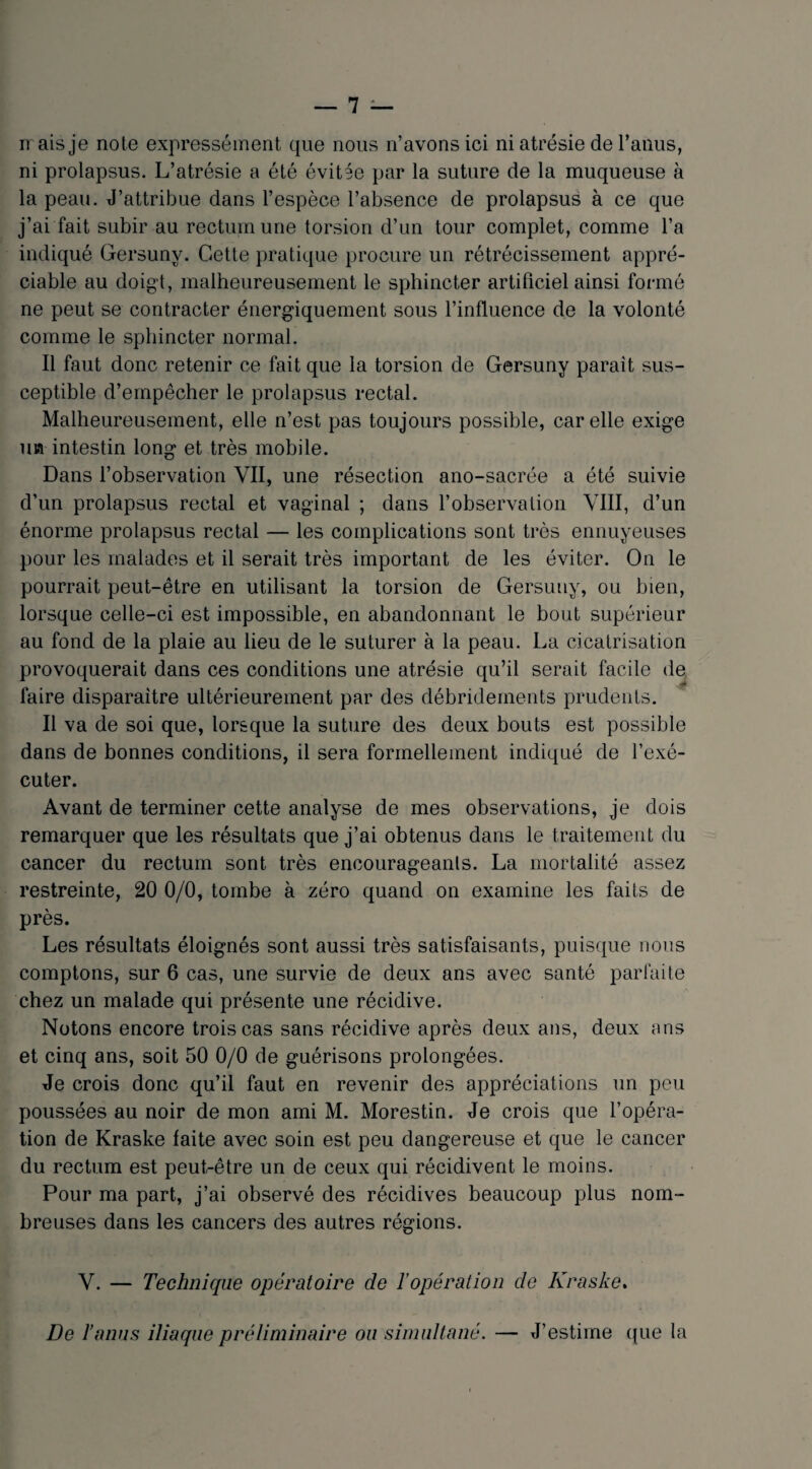ir ais je note expressément que nous n’avons ici ni atrésie de l’anus, ni prolapsus. L’atrésie a été évitée par la suture de la muqueuse à la peau. J’attribue dans l’espèce l’absence de prolapsus à ce que j’ai fait subir au rectum une torsion d’un tour complet, comme l’a indiqué Gersunv. Cette pratique procure un rétrécissement appré¬ ciable au doigt, malheureusement le sphincter artificiel ainsi formé ne peut se contracter énergiquement sous l’influence de la volonté comme le sphincter normal. Il faut donc retenir ce fait que la torsion de Gersuny parait sus¬ ceptible d’empêcher le prolapsus rectal. Malheureusement, elle n’est pas toujours possible, car elle exige un intestin long et très mobile. Dans l’observation VII, une résection ano-sacrée a été suivie d’un prolapsus rectal et vaginal ; dans l’observa lion VIII, d’un énorme prolapsus rectal — les complications sont très ennuyeuses pour les malades et il serait très important de les éviter. On le pourrait peut-être en utilisant la torsion de Gersuny, ou bien, lorsque celle-ci est impossible, en abandonnant le bout supérieur au fond de la plaie au lieu de le suturer à la peau. La cicatrisation provoquerait dans ces conditions une atrésie qu’il serait facile de faire disparaître ultérieurement par des débridements prudents. Il va de soi que, lorsque la suture des deux bouts est possible dans de bonnes conditions, il sera formellement indiqué de l’exé¬ cuter. Avant de terminer cette analyse de mes observations, je dois remarquer que les résultats que j’ai obtenus dans le traitement du cancer du rectum sont très encourageants. La mortalité assez restreinte, 20 0/0, tombe à zéro quand on examine les faits de près. Les résultats éloignés sont aussi très satisfaisants, puisque nous comptons, sur 6 cas, une survie de deux ans avec santé parfaite chez un malade qui présente une récidive. Notons encore trois cas sans récidive après deux ans, deux ans et cinq ans, soit 50 0/0 de guérisons prolongées. Je crois donc qu’il faut en revenir des appréciations un peu poussées au noir de mon ami M. Morestin. Je crois que l’opéra¬ tion de Kraske laite avec soin est peu dangereuse et que le cancer du rectum est peut-être un de ceux qui récidivent le moins. Pour ma part, j’ai observé des récidives beaucoup plus nom¬ breuses dans les cancers des autres régions. V. — Technique opératoire de l’opération de Kraske. De l’anus iliaque préliminaire ou simultané. — J’estime que la