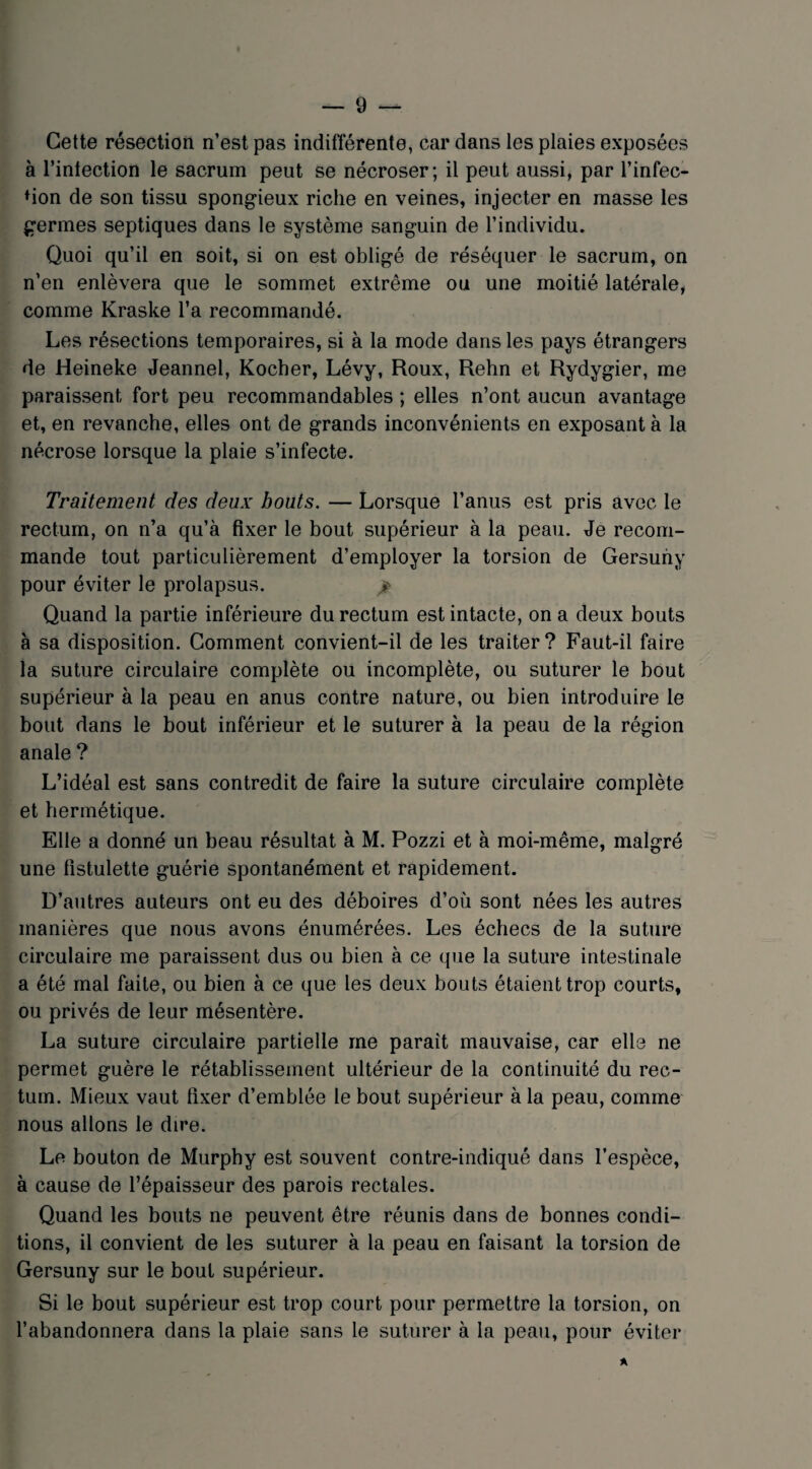 Cette résection n’est pas indifférente, car dans les plaies exposées à l’intection le sacrum peut se nécroser; il peut aussi, par l’infec¬ tion de son tissu spongieux riche en veines, injecter en masse les germes septiques dans le système sanguin de l’individu. Quoi qu’il en soit, si on est obligé de réséquer le sacrum, on n’en enlèvera que le sommet extrême ou une moitié latérale, comme Kraske l’a recommandé. Les résections temporaires, si à la mode dans les pays étrangers de Heineke Jeannel, Kocher, Lévy, Roux, Rehn et Rydygier, me paraissent fort peu recommandables ; elles n’ont aucun avantage et, en revanche, elles ont de grands inconvénients en exposant à la nécrose lorsque la plaie s’infecte. Traitement des deux bouts. — Lorsque l’anus est pris avec le rectum, on n’a qu’à fixer le bout supérieur à la peau. Je recom¬ mande tout particulièrement d’employer la torsion de Gersuny pour éviter le prolapsus. > Quand la partie inférieure du rectum est intacte, on a deux bouts à sa disposition. Comment convient-il de les traiter? Faut-il faire la suture circulaire complète ou incomplète, ou suturer le bout supérieur à la peau en anus contre nature, ou bien introduire le bout dans le bout inférieur et le suturer à la peau de la région anale ? L’idéal est sans contredit de faire la suture circulaire complète et hermétique. Elle a donné un beau résultat à M. Pozzi et à moi-même, malgré une fistulette guérie spontanément et rapidement. D’autres auteurs ont eu des déboires d’où sont nées les autres manières que nous avons énumérées. Les échecs de la suture circulaire me paraissent dus ou bien à ce que la suture intestinale a été mal faite, ou bien à ce que les deux bouts étaient trop courts, ou privés de leur mésentère. La suture circulaire partielle me paraît mauvaise, car elle ne permet guère le rétablissement ultérieur de la continuité du rec¬ tum. Mieux vaut fixer d’emblée le bout supérieur à la peau, comme nous allons le dire. Le bouton de Murphy est souvent contre-indiqué dans l’espèce, à cause de l’épaisseur des parois rectales. Quand les bouts ne peuvent être réunis dans de bonnes condi¬ tions, il convient de les suturer à la peau en faisant la torsion de Gersuny sur le bout supérieur. Si le bout supérieur est trop court pour permettre la torsion, on l’abandonnera dans la plaie sans le suturer à la peau, pour éviter A