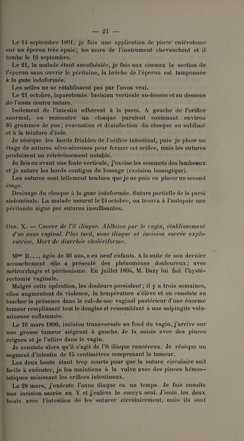 Le 14 septembre 1891, je fais une application de pince entérotome sur un éperon très épais; les mors de l’instrument chevauchent et il tombe le 16 septembre. Le 21, la malade étant anesthésiée, je fais aux ciseaux la section de Féperon sans ouvrir le péritoine, la brèche de l’éperon est tamponnée à la gaze iodoformée. Les selles ne se rétablissent pas par l’anus vrai. Le 21 octobre, laparotomie. Incision verticale au-dessus et au dessous de l’anus contre nature. Isolement de l’intestin adhérent à la paroi. A gauche de l’orifice anormal, on rencontre un cloaque purulent contenant environ 30 grammes de pus; évacuation et désinfection du cloaque au sublimé et à la teinture d’iode. Je résèque les bords friables de l’orifice intestinal, puis je place un étage de sutures séro-séreuses pour fermer cet orifice, mais les sutures produisent un rétrécissement notable. Je fais en avant une fente verticale, j’excise les sommets des lambeaux et je suture les bords contigus du losange (excision losangique). Les sutures sont tellement tendues que je ne puis en placer un second étage. Drainage du cloaque à la gaze iodoformée. Suture partielle de la paroi abdominale. La malade mourut le 24 octobre, on trouva à 1’autopsie une péritonite aiguë par sutures insuffisantes. Ons. X. — Cancer de l’S iliaque. Ablhtion par le vagin, établissement d’un anus vaginal. Plus tard, anus iliaque et incision sacrée explo¬ ratrice. Mort de diarrhée cholériforme. Mme B..., âgée de 36 ans, a eu neuf enfants. A la suite de son dernier accouchement elle a présenté des phénomènes douloureux; avec métrorrhagie et péritonisme. En juillet 1895, M. Bazy lui fait l’hysté- rectomie vaginale. Malgré cette opération, les douleurs persistent; il y a trois semaines, elles augmentent de violence, la température s’élève et on constate au toucher la présence dans le cul-de-sac vaginal postérieur d’une énorme tumeur remplissant tout le douglas et ressemblant à une salpingite volu¬ mineuse enflammée. Le 16 mars 1896, incision transversale au fond du vagin, j’arrive sur une grosse tumeur siégeant à gauche. Je la saisis avec des pinces érignes et je l’attire dans le vagin. Je constate alors qu’il s’agit de l’S iliaque cancéreux. Je résèque un segment d’intestin de 15 centimètres comprenant la tumeur. Les deux bouts étant trop courts pour que la suture circulaire soit facile à exécuter, je les maintiens à la vulve avec des pinces hémos¬ tatiques saisissant les orifices intestinaux. Le 28 mars, j’exécute l’anus iliaque en un temps. Je fais ensuite une incision sacrée en Y et j’enlève le coccyx seul. J’isole les deux bouts avec l’intention de les suturer jeirculairement, mais ils sont