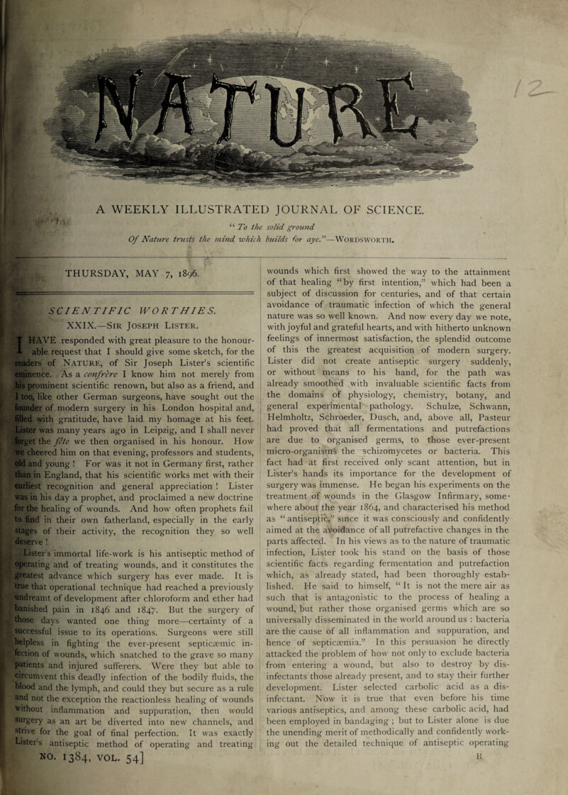 A WEEKLY ILLUSTRATED JOURNAL OF SCIENCE. “ To the solid ground Of Nature trusts the mind, which builds for aye.”—Wordsworth. THURSDAY, MAY 7, 1896. SCIENTIFIC WORTHIES. XXIX.—Sir Joseph Lister. HAVE x-esponded with great pleasure to the honour¬ able request that I should give some sketch, for the readers of Nature, of Sir Joseph Lister’s scientific eminence. As a confrere I know him not merely from his prominent scientific renown, but also as a friend, and I too, like other German surgeons, have sought out the founder of modern surgery in his London hospital and, filled with gratitude, have laid my homage at his feet. Lister was many years ago in Leipzig, and I shall never forget the fete we then organised in his honour. How we cheered him on that evening, professors and students, old and young ! For was it not in Germany first, rather than in England, that his scientific works met with their earliest recognition and general appreciation ! Lister was in his day a prophet, and proclaimed a new doctrine for the healing of wounds. And how often prophets fail to find in their own fatherland, especially in the early stages of their activity, the recognition they so well deserve! . Lister’s immortal life-work is his antiseptic method of operating and of treating wounds, and it constitutes the greatest advance which surgery has ever made. It is true that operational technique had reached a previously undreamt of development after chloroform and ether had banished pain in 1846 and 1847. But the surgery of those days wanted one thing more—certainty of a successful issue to its operations. Surgeons were still helpless in fighting the ever-present septictemic in¬ fection of wounds, which snatched to the grave so many patients and injured sufferers. Were they but able to circumvent this deadly infection of the bodily fluids, the blood and the lymph, and could they but secure as a rule and not the exception the reactionless healing of wounds without inflammation and suppuration, then would surgery as an art be diverted into new channels, and strive for the goal of final perfection. It was exactly Lister's antiseptic method of operating and treating NO. 1384, VOL. 54] wounds which first showed the way to the attainment of that healing “by first intention,” which had been a subject of discussion for centuries, and of that certain avoidance of traumatic infection of which the general nature was so well known. And now every day we note, with joyful and grateful hearts, and with hitherto unknown feelings of innermost satisfaction, the splendid outcome of this the greatest acquisition of modern surgery. Lister did not create antiseptic surgery suddenly, or without means to his hand, for the path was already smoothed with invaluable scientific facts from the domains of physiology, chemistry, botany, and general experimental pathology. Schulze, Schwann, Helmholtz, Schroeder, Dusch, and, above all, Pasteur had proved that all fermentations and putrefactions are due to organised germs, to those ever-present micro-organisms the schizomycetes or bacteria. This fact had at first received only scant attention, but in Lister’s hands its importance for the development of surgery was immense. He began his experiments on the treatment of wounds in the Glasgow Infirmary, some¬ where about the year 1864, and characterised his method as “antiseptic,” since it was consciously and confidently aimed at the avoidance of all putrefactive changes in the parts affected. In his views as to the nature of traumatic infection, Lister took his stand on the basis of those scientific facts regarding fermentation and putrefaction which, as already stated, had been thoroughly estab¬ lished. He said to himself, “ It is not the mere air as such that is antagonistic to the process of healing a wound, but rather those organised germs which are so universally disseminated in the world around us : bacteria are the cause of all inflammation and suppuration, and hence of septicaemia.” In this persuasion he directly attacked the problem of how not only to exclude bacteria from entering a wound, but also to destroy by dis¬ infectants those already present, and to stay their further development. Lister selected carbolic acid as a dis¬ infectant. Now it is true that even before his time various antiseptics, and among these carbolic acid, had been employed in bandaging ; but to Lister alone is due the unending merit of methodically and confidently work¬ ing out the detailed technique of antiseptic operating 15