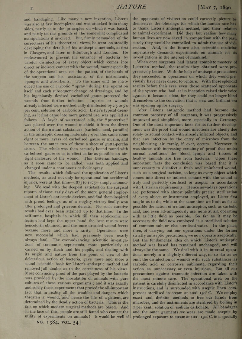 and bandaging. Like many a new invention, Lister’s was also at first incomplete, and was attacked from many sides, partly as to the principles on which it was based, and partly on the grounds of the somewhat complicated manipulations it involved. But, firmly persuaded of the correctness of his theoretical views, he went on steadily developing the details of his antiseptic methods, at first in Glasgow, and later in Edinburgh and London. Lie endeavoured to prevent the entrance of bacteria by careful disinfection of every object which comes into direct or indirect contact with the wound, more especially of the operational area on the patient, of the hands of the surgeon and his assistants, of the instruments, sponges and absorbents. To the same end he intro¬ duced the use of carbolic “ spray ” during the operation itself and each subsequent change of dressings, and by his ingeniously devised carbolisecl gauze protected the wounds from further infection. Injuries or wounds already infected were methodically disinfected by 2*5 to 5'o per cent, solution of carbolic acid. Lister’s typical dress¬ ing, as it first came into more general use, was applied as follows. A layer of waterproof silk, the “protective,” was placed over the wound to shield it from the direct action of the irritant substances (carbolic acid, paraffin) in the antiseptic dressing materials ; over this came some eight or more layers of carbolised gauze or muslin, and between the outer two of these a sheet of gutta-percha tissue. The whole was then securely bound round with carbolised gauze so as to effect as far as possible an air¬ tight enclosure of the wound. This Listerian bandage, as it soon came to be called, was both applied and changed under a continuous carbolic spray. The results which followed the application of Lister’s methods, as used not only for operational but accidental injuries, were at that time—1873 to 1875—simply astound¬ ing. We read with the deepest satisfaction the surgical reports of those early days of the more general employ¬ ment of Lister’s antiseptic devices, and find them inspired with proud feelings as of a mighty victory finally won after prolonged and grievous defeats. No such curative results had ever been attained up to that time. In the self-same hospitals in which till then septicaemic in¬ fection had kept the upper hand, the best results were henceforth obtained, and the once-dreaded wound-fevers became more and more a rarity. Operations were now successful which had previously been nearly always fatal. The ever-advancing scientific investiga¬ tions of traumatic septicasmia, more particularly as carried on by Koch and his pupils, and dealing with its origin and nature from the point of view of the deleterious action of bacteria, gave more and more a sound scientific basis for Lister’s antiseptic method and removed [ all doubts as to the correctness of his views. Most convincing proof of the part played by the bacteria was provided by the inoculation of animals with pure cultures of these various organisms ; and it was exactly and solely these experiments that proved the all-important fact that in reality all the troubles and dangers which threaten a wound, and hence the life of a patient, are determined by the deadly action of bacteria. This is the fact on which modern surgical methods are based. And in the face of this, people are still found who contest the utility of experiments on animals ! It would be well if NO. 1384, VOL. 54] the opponents of vivisection could correctly picture to themselves the blessings for which the human race has to thank Lister’s antiseptic method, and their relation to animal experiment. Did they but realise how many human lives are now saved in comparison with the past, surely they would be compelled to admit the use of vivi¬ section. And, in the future also, scientific medicine imperatively demands experiments on animals for its investigations in the interest of mankind. When once surgeons had learnt complete mastery of Listerian method, the results they obtained were pro- j gressively better. With the help of antiseptic precautions they succeeded in operations on which they would pre¬ viously have never dared to venture. With these splendid results before their eyes, even those scattered opponents of the system who had at its inception raised their voice against it became silent, for they could no longer blind themselves to the conviction that a new and brilliant era was opening up for surgery. After Lister’s antiseptic method had become the common property of all surgeons, it was progressively improved and simplified, more especially in Germany. One of the most important facts for its further develop¬ ment was the proof that wound infections are chiefly due solely to actual contact with already infected objects, and that any infection by the entry of microbes from the neighbouring air rarely, if ever, occurs. Moreover, it was shown with increasing certainty of proof that under normal conditions the blood, lymph and tissues of healthy animals are free from bacteria. Upon these important facts the conclusion was based that it is unnecessary to disinfect a fresh and uninfected wound, such as a surgical incision, so long as every object which comes into direct or indirect contact with the wound is truly and perfectly sterilised or aseptic in accordance ' with Listerian requirements. Hence nowadays operations are performed with almost painfully precise sterilisation of every object or instrument employed, as Lister first taught us to do, while at the same time we limit as far as possible the action of irritant antiseptics, such as carbolic acid, and even advantageously use none at all, operating with as little fluid as possible. So far as it may be necessary the fluid now employed is a sterilised solution of common salt, or else sterilised water. In the place, then, of carrying out our operations under the former strictly antiseptic precautions, we now operate aseptically. But the fundamental idea on which Lister’s antiseptic method was based has remained unchanged, and will always be the same. We deal with it in internal opera¬ tions merely in a slightly different way, in so far as we omit the disinfection of wounds with such substances as carbolic acid or corrosive sublimate, regarding their action as unnecessary or even injurious. But all our precautions against traumatic infection are taken with the most minute care. The operational area on the patient is carefully disinfected in accordance with Lister’s instructions, and is surrounded with aseptic linen com¬ presses sterilised in steam at ioo°-i3o° C. We employ exact and definite methods to free our hands from microbes, and the instruments are sterilised by boiling in 1 per cent, solution of sodium carbonate. All bandages and the outer garments we wear are made aseptic by prolonged exposure to steam at ioo°-i30° C. in a specially
