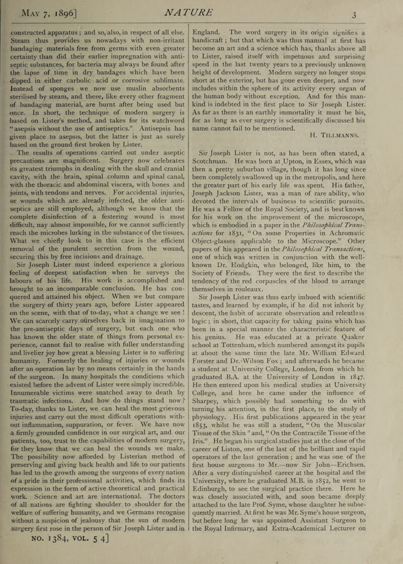 constructed apparatus ; and so, also, in respect of all else. Steam thus provides us nowadays with non-irritant bandaging materials free from germs with even greater certainty than did their earlier impregnation with anti¬ septic substances, for bacteria may always be found after the lapse of time in dry bandages which have been dipped in either carbolic acid or corrosive sublimate. Instead of sponges we now use muslin absorbents sterilised by steam, and these, like every other fragment of bandaging material, are burnt after being used but once. In short, the technique of modern surgery is based on Lister’s method, and takes for its watchword “asepsis without the use of antiseptics.” Antisepsis has given place to asepsis, but the latter is just as surely based on the ground first broken by Lister. The results of operations carried out under aseptic precautions are magnificent. Surgery now celebrates its greatest triumphs in dealing with the skull and cranial cavity, with the brain, spinal column and spinal canal, with the thoracic and abdominal viscera, with bones and joints, with tendons and nerves. For accidental injuries, or wounds which are already infected, the older anti¬ septics are still employed, although we know that the complete disinfection of a festering wound is most difficult, nay almost impossible, for we cannot sufficiently reach the microbes lurking in the substance of the tissues. What we chiefly look to in this case is the efficient removal of the purulent secretion from the wound, securing this by free incisions and drainage. Sir Joseph Lister must indeed experience a glorious feeling of deepest satisfaction when he surveys the labours of his life. His work is accomplished and brought to an incomparable conclusion. He has con¬ quered and attained his object. When we but compare the surgery of thirty years ago, before Lister appeared on the scene, with that of to-day, what a change we see ! We can scarcely carry oUrselves back in imagination to the pre-antiseptic days of surgery, but each one who has known the older state of things from personal ex¬ perience, cannot fail to realise with fuller understanding and livelier joy how great a blessing Lister is to suffering humanity. Formerly the healing of injuries or wounds after an operation lay by no means certainly in the hands of the surgeon. In many hospitals the conditions which existed before the advent of Lister were simply incredible. Innumerable victims were snatched away to death by traumatic infections. And how do things stand now? To-day, thanks to Lister, we can heal the most grievous injuries and carry out the most difficult operations with¬ out inflammation, suppuration, or fever. We have now a firmly grounded confidence in our surgical art, and our patients, too, trust to the capabilities of modern surgery, for they know that we can heal the wounds we make. The possibility now afforded by Listerian method of preserving and giving back health and life to our patients has led to the growth among the surgeons of every nation of a pride in their professional activities, which finds its expression in the form of active theoretical and practical work. Science and art are international. The doctors of all nations are fighting shoulder to shoulder for the welfare of suffering humanity, and we Germans recognise without a suspicion of jealousy that the sun of modern surgery first rose in the person of Sir Joseph Lister and in NO. 1384, VOL. 5 4] England. The word surgery in its origin signifies a handicraft ; but that which was thus manual at first has become an art and a science which has, thanks above all to Lister, raised itself with impetuous and surprising speed in the last twenty years to a previously unknown height of development. Modern surgery no longer stops short at the exterior, but has gone even deeper, and now includes within the sphere of its activity every organ of the human body without exception. And for this man¬ kind is indebted in the first place to Sir Joseph Lister. As far as there is an earthly immortality it must be his, for as long as ever surgery is scientifically discussed his name cannot fail to be mentioned. H. Tillmanns. Sir Joseph Lister is not, as has been often stated, a Scotchman. He was born at Upton, in Essex, which was then a pretty suburban village, though it has long since been completely swallowed up in the metropolis, and here the greater part of his early life was spent. His father, Joseph Jackson Lister, was a man of rare ability, who devoted the intervals of business to scientific pursuits. He was a Fellow of the Royal Society, and is best known for his work on the improvement of the microscope, which is embodied in a paper in the Philosophical Trans¬ actions for 1831, “On some Properties in Achromatic Object-glasses applicable to the Microscope.” Other papers of his appeared in the Philosophical Transactions, one of which was written in conjunction with the well- known Dr. Hodgkin, who belonged, like him, to the Society of Friends. They were the first to describe the tendency of the red corpuscles of the blood to arrange themselves in rouleaux. Sir Joseph Lister was thus early imbued with scientific tastes, and learned by example, if he did not inherit by descent, the habit of accurate observation and relentless logic ; in short, that capacity for taking pains which has been in a special manner the characteristic feature of his genius. He was educated at a private Quaker school at Tottenham, which numbered amongst its pupils at about the same time the late Mr. William Edward Forster and Dr. Wilson Fox ; and afterwards he became a student at University College, London, from which he graduated B.A. at the University of London in 1847. He then entered upon his medical studies at University College, and here he came under the influence of Sharpey, which possibly had something to do with turning his attention, in the first place, to the study of physiology. His first publications appeared in the year 1853, whilst he was still a student, “On the Muscular Tissue of the Skin ” and, “ On the Contractile Tissue of the Iris.” He began his surgical studies just at the close of the career of Liston, one of the last of the brilliant and rapid operators of the last generation ; and he was one of the first house surgeons to Mr.—now Sir John—Erichsen. After a very distinguished career at the hospital and the University, where he graduated M.B. in 1852, he went to Edinburgh, to see the surgical practice there. Here he was closely associated with, and soon became deeply attached to the late Prof. Syme, whose daughter he subse¬ quently married. At first he was Mr. Syme’s house surgeon, but before long he was appointed Assistant Surgeon to the Royal Infirmary, and Extra-Academical Lecturer on