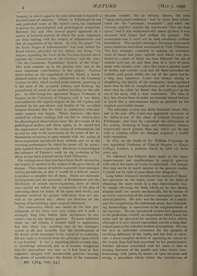 Surgery, in which capacity he soon attracted to himself a devoted band of admirers. Whilst in Edinburgh he not only published notes of Mr. Syme’s cases, but continued to pursue his physiological and pathological researches. Between 1857 and i860 several papers appeared on a variety of kindred matters, of which the most important are those dealing with the subject of inflammation and that of coagulation of the blood. In 1857 his paper “ On the Early Stages of Inflammation” was read before- the Royal Society, preceded by two others, one being “An Inquiry regarding the Parts of the Nervous System which regulate the Contractions of the Arteries,” and the other “On the Cutaneous Pigmentary System of the Frog.” This work remains up to the present time one of the most important contributions to the subject. Various observations on the coagulation of the blood, a much- debated matter at that time, culminated in the Croonian Lecture of 1862, which excited great interest, upsetting as it did most of the accepted notions, and forming the groundwork of much of our modern teaching on the sub¬ ject. In i860 Listej- was appointed Regius Professor of Surgery in the University of Glasgow, and it was there, surrounded by the typical surgery of the old regime, and shocked by the prevalence and fatality of the so-called hospital diseases, that his work in connection with anti¬ septic surgery was begun. Those, however, who have studied his various writings will not fail to observe how his physiological observations were the precursors of his pathological studies, and these again, as he traced first the appearances and then the causes of inflammation, led on step by step to the association in his mind of the in¬ flammation occurring in open wounds with the action of micro-organisms introduced from without, and so to the crowning performance by which his name will be princi¬ pally handed down to posterity. He always acknowledged the influence of Pasteur’s work on the evolution of his ideas, as has been pointed out by Prof. Tillmanns. His writings since that time have been chiefly devoted to one branch or another of the subject of the germ theory of disease. They consist of articles scattered about amongst- various periodicals, so that it would be a difficult matter to produce a complete list of them. Some are elaborate investigations into the processes of fermentation and the life-history of certain micro-organisms, most of which were carried out before the introduction of the plan of cultivating these low forms of life upon solid media, and therefore involved far greater difficulties than are met with at the present day ; others are treatises on the bearing of bacteriology upon surgical treatment. The controversy which was raised on the first pro¬ mulgation of his views was very warm, and it took a strangely long time before their acceptance in this country was by any means general. To many educated under the old system, it seemed hard to appreciate, first that there was anything new in the antiseptic system at all, and secondly that the modifications of the details of the treatment in the course of its evolution, did not imply a recession from the principles upon which it was founded. It was a stumbling-block to some that, as knowledge advanced, and as it became recognised that the atmosphere was not, as it had been at first supposed, charged with innumerable particles bearing the germs of putrefaction—the details of the treatment NO. 1384, VOL. 54] became simpler. By an unlucky chance, the term “ spray-and-gauze-treatment ” had by some been substi¬ tuted for the “antiseptic treatment”; and when our German confreres started the watchword “fortmitdem spray,” and it was enthusiastically taken up here, it was assumed that Lister had shifted his ground. The assumption was, it need not be said, absolutely without foundation. The earliest antiseptic dressings were much more cumbrous than those mentioned by Prof. Tillmanns. The first attempts consisted in making an antiseptic crust of blood and pure carbolic acid which was pro¬ tected by a sheet of block tin, then followed the use of carbolic acid and oil, and then that of a layer of putty made with carbolic acid ; after this came a plaister made of shellac and carbolic acid, and all these preceded the carbolic acid gauze, whilst the use of the spray was for a long time unknown. Lister was always aiming at simplifying the details of the treatment ; none regretted more than he did its complications, and no one rejoiced more than he, when he found that he could give up the use of the spray with a clear conscience. His idea, in fact, has always been to make an external wound behave as much like a subcutaneous injury as possible by the simplest practicable means. The antiseptic system was fairly launched about 1867, and in the year 1869 Lister was appointed successor to his father-in-law in the chair of Clinical Surgery at Edinburgh ; and here he continued the elaboration of his system, lecturing to large and enthusiastic classes, numerically much greater than any which can be met with in London, whilst his clinique acquired a workb wide reputation. In 1877, on the death of Sir William Ferguson, he was appointed Professor of Clinical Surgery at King’s College, London, a position which he held till three years ago. No reference has hitherto been made to the many improvements and modifications in surgical practice with which the name of Lister is associated ; but though they may not be of much interest to the general reader, it would not be right to pass them over altogether. Long before Esmarch introduced his method of blood¬ less operation on the limbs, Lister was in the habit of obtaining the same result in a less objectionable way, by simply elevating the limb, which, as he has shown, empties itself not merely mechanically, but by means of an active contraction of the arteries consequent upon the altered position. He also was the inventor of a tourni¬ quet for compressing the abdominal aorta, thus diminish¬ ing^ haemorrhage in operations in the neighbourhood of the hip-joint. He has introduced several new operations to the profession, notably an amputation which bears his name, and an operation for excision of the wrist, which, although it is now almost superseded, was for a long time lookedaipon as the orthodox method of treatment. He was the first to undertake osteotomy for the purpose of rectifying deformity of the limbs, and the first to advo¬ cate a more complete method of operating on cancer of the breast, than had been practised by his predecessors. Another advance associated with his name is that of treating fractures of the patella and other bones com¬ municating with joints, by means of open incisions and wiring, a procedure which, before the introduction of