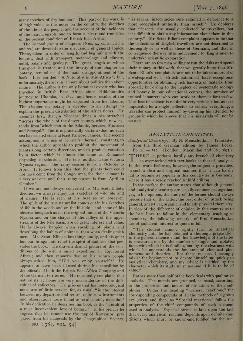 many touches of dry humour.' This part of the work is of high value, as the notes on the country, the sketches of the life of the people, and the account of the incidents of the march, enable one to form a clear and true idea of the present condition of British East Africa. The second group of chapters (Nos. x., xi., xii., xviii. and xx.) are devoted to the discussion of general topics. These, taken in order of length, and beginning with the longest, deal with transport, meteorology and climate, outfit, botany and geology. The great length at which transport is treated, and the brevity of the chapter on botany, remind us of the main disappointment of the book. It-is entitled “ A Naturalist in Mid-Africa”; but, unfortunately, there is in it more about politics than about nature. The author is the only botanical expert who has travelled in British East Africa since Hildebrandt’s journey to Ukarnba, in 1877, and hence results of the highest importance might be expected from his labours. The chapter on botany is devoted to an attempt to explain the present distribution of the Africa floras. He assumes first, that,in Miocene times a sea stretched “ across the whole of the desert country which now ex¬ tends from Beluchistan to the Atlantic, between Morocco and Senegal.” But it is practically certain 'that no such sea has existed since at least Palaeozoic times. The second assumption is a use of Korner’s thermal constants, to which the author appeals to prohibit the movement of plants along certain directions, and to produce variation by a factor which is almost the same as Romanes’ physiological selection. He tells us that in the Victoria Nyanza region, “the rainy season is from October to April. It follows from this that the plants there could not have come from the Congo area, for their climate is a very wet one, and their rainy season is from April to October.” If we are not always converted to Mr. Scott Elliot’s theories, we always enjoy his sketches of wild life and of nature. He is seen at his best as an observer. The spirit of the true naturalist comes out in his sketches of life in the woods and on the hillside ; and some of his observations, such as on the original limits of the Victoria Nyanza and on the shapes of the valleys of the upper streams of the Nile basin, are of great interest and value. He is always happier when speaking of plants and describing the habits of animals, than when dealing with men. Mr. Scott Elliot takes things sadly, and his quiet humour brings into relief the spirit of sadness that per¬ vades the book. He draws a dismal picture of the con¬ ditions of life with a small expedition in Equatorial Africa; and then remarks that on his return people always asked him, “Did you enjoy yourself?” He appears to have been ill-used during his expedition by the officials of both the British East Africa Company and of the German territories. He repeatedly complains that naturalists at home are very inconsiderate of the diffi¬ culties of collectors. He grieves that his meteorological notes are of little service, for, as usual, “ in the interval between my departure and return, quite new instruments and observations were found to be absolutely essential.” In his dedication he describes his book as the “result of a most inconvenient love of botany.” In his preface he regrets that he cannot use the map of Ruwenzori pre¬ pared from his materials by the Geographical Society, NO. 1384, VOL. 54] “ as several inaccuracies were retained in deference to a more recognised authority than myself.” He deplores that “insects are usually collected by travellers, but it is difficult to obtain any information about them in this country.” Mr. Scott Elliot’s complaint appears to be that the collections of English travellers are not described as thoroughly or as well as those of Germans, and that in consequence there is little inducement to Englishmen to undertake scientific exploration. There are so few men willing to run the risks and spend their money in this work, that we greatly hope that Mr. Scott Elliot’s complaints are not to be taken as proof of a widespread evil. British naturalists have exceptional opportunities for obtaining rich harvests of material from abroad ; but owing to the neglect of systematic zoology and botany in our educational centres, the number of trained labourers who can work at them is far too few. The loss to science is no doubt very serious ; but as it is impossible for a single collector to collect everything, a traveller can protect himself by devoting his attention to groups in which he knows that his materials will not be wasted. ANAL YTICAL CHEMISTR Y Analytical Chemistry. By N. Menschutkin. Translated from the third German edition by James Locke. Pp. xii + 512. (London : Macmillan and Co., 1895.) HERE is, perhaps, hardly any branch of chemistry so overstocked with text-books as that of analysis. In the work before us, however, the subject is presented in such a clear and original manner, that it can hardly fail to become as popular in this country as in Germany, where it has already reached a third edition. In the preface the author states that although general and analytical chemistry are usually commenced together, yet, in his opinion, the study of the former should always precede that of the latter, the best order of attack being general, analytical, organic, and finally physical chemistry. In view of the difference of opinion in this country as to the best lines to follow in the elementary teaching of chemistry, the following remarks of Prof. Menschutkin are of sufficient interest to quote in full. “ The student cannot rightly turn to analytical chemistry until he has obtained a thorough preparation in the general science ; and his knowledge of the latter is measured, not by the number of single and isolated facts with which he is familiar, but by the clearness with which he understands the fundamental chemical phe¬ nomena and theories. For these reasons I strongly advise the beginner not to devote himself too quickly to analytical chemistry, and my advice is justified by the character which its study must assume if it is to be of value.” Rather more than half of the book deals with qualitative analysis. The metals are grouped, as usual, according to the properties and modes of formation of their sul¬ phides. Under the heading “ General reactions,” the corresponding compounds of all the methods of a group are given, and then, as “Special reactions,” follow the properties of the chief compounds of each element used in analysis. Especial stress is laid upon the fact that every analytical reaction depends upon definite con¬ ditions, which must be known *and fulfilled for the sue-