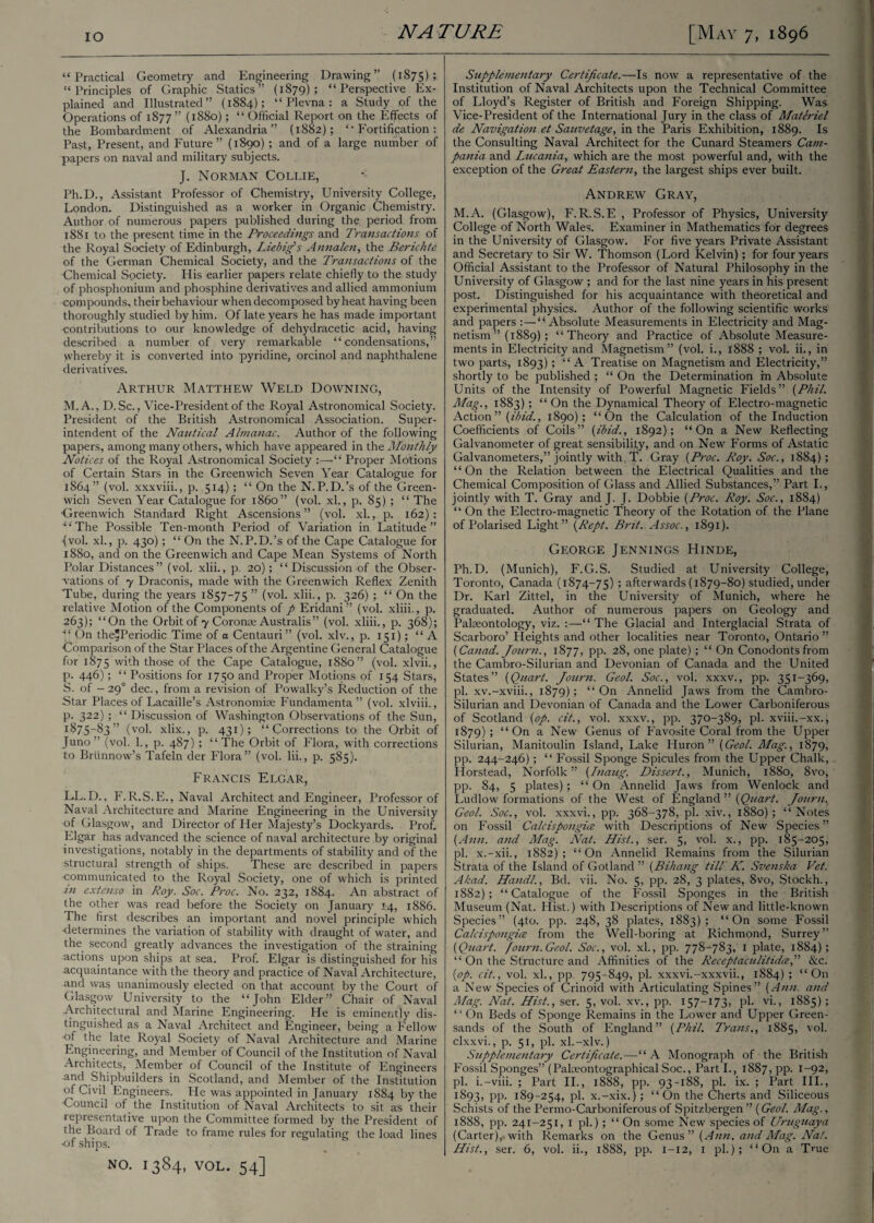 “Practical Geometry and Engineering Drawing” (1875); “Principles of Graphic Statics” (1879); “Perspective Ex¬ plained and Illustrated” (1884); “Plevna: a Study of the Operations of 1877” (1880); “ Official Report on the Effects of the Bombardment of Alexandria” (1882); “Fortification: Past, Present, and Future” (1890) ; and of a large number of papers on naval and military subjects. J. Norman Collie, Ph.D., Assistant Professor of Chemistry, University College, London. Distinguished as a worker in Organic Chemistry. Author of numerous papers published during the period from 1881 to the present time in the Proceedings and Transactions of the Royal Society of Edinburgh, Liebigs Annalen, the Berichte of the German Chemical Society, and the Transactions of the Chemical Society. His earlier papers relate chiefly to the study of phosphonium and phosphine derivatives and allied ammonium compounds, their behaviour when decomposed by heat having been thoroughly studied by him. Of late years he has made important contributions to our knowledge of dehydracetic acid, having described a number of very remarkable “condensations,” whereby it is converted into pyridine, orcinol and naphthalene derivatives. Arthur Matthew Weld Downing, M.A., D. Sc., Vice-President of the Royal Astronomical Society. President of the British Astronomical Association. Super¬ intendent of the Nautical Almanac. Author of the following papers, among many others, which have appeared in the Monthly Notices of the Royal Astronomical Society :—“ Proper Motions of Certain Stars in the Greenwich Seven Year Catalogue for 1864” (vol. xxxviii., p. 514); “ On the N. P.D.’s of the Green¬ wich Seven Year Catalogue for i860” (vol. xl., p. 85) ; “ The ■Greenwich Standard Right Ascensions” (vol. xl., p. 162): “The Possible Ten-month Period of Variation in Latitude” (vol. xl., p. 430); “ On the N. P.D.’s of the Cape Catalogue for 1880, and on the Greenwich and Cape Mean Systems of North Polar Distances” (vol. xlii., p. 20); “Discussion of the Obser¬ vations of 7 Draconis, made with the Greenwich Reflex Zenith Tube, during the years 1857-75 ” (vol. xlii., p. 326); “ On the relative Motion of the Components of p Eridani” (vol. xliii., p. 263); “On the Orbit of 7 Coronas Australis” (vol. xliii., p. 368); “ On the^Periodic Time of a Centauri” (vol. xlv., p. 151); “A Comparison of the Star Places of the Argentine General Catalogue for 1875 with those of the Cape Catalogue, 1880” (vol. xlvii., p. 446); “ Positions for 1750 and Proper Motions of 154 Stars, S. of — 290 dec., from a revision of Powalky’s Reduction of the Star Places of Lacaille’s Astronomige Fundamenta” (vol. xlviii., p. 322); “ Discussion of Washington Observations of the Sun, 1875—83 ’’ (vol. xlix., p. 431); “Corrections to the Orbit of Juno ” (vol. 1., p. 487); “ The Orbit of Flora, with corrections to Briinnow’s Tafeln der Flora” (vol. lii., p. 585). Francis Elgar, LL.D., F. R.S.E., Naval Architect and Engineer, Professor of Naval Architecture and Marine Engineering in the University of Glasgow, and Director of Her Majesty’s Dockyards. Prof. Elgar has advanced the science of naval architecture by original investigations, notably in the departments of stability and of the structural strength of ships. These are described in papers communicated to the Royal Society, one of which is printed in extenso in Roy. Soc. Proc. No. 232, 1884. An abstract of the other was read before the Society on January 14, 1886. The first describes an important and novel principle which •determines the variation of stability with draught of water, and the second greatly advances the investigation of the straining actions upon ships at sea. Prof. Elgar is distinguished for his acquaintance with the theory and practice of Naval Architecture, and was unanimously elected on that account by the Court of Glasgow University to the “John Elder” Chair of Naval Architectural and Marine Engineering. He is eminently dis¬ tinguished as a Naval Architect and Engineer, being a Fellow of the late Royal Society of Naval Architecture and Marine Engineering, and Member of Council of the Institution of Naval Architects, Member of Council of the Institute of Engineers and Shipbuilders in Scotland, and Member of the Institution of Civil Engineers. He was appointed in January 1884 by the Council of the Institution of Naval Architects to sit as their representative upon the Committee formed by the President of the Board of Trade to frame rules for regulating the load lines ■of ships. NO. I384, VOL. 54] Supplementary Certificate.—Is now a representative of the Institution of Naval Architects upon the Technical Committee of Lloyd’s Register of British and Foreign Shipping. Was Vice-President of the International Jury in the class of Materiel de Navigation et Sauvetage, in the Paris Exhibition, 1889. Is the Consulting Naval Architect for the Cunard Steamers Cam¬ pania and Lzuaiiia, which are the most powerful and, with the exception of the Great Eastern, the largest ships ever built. Andrew Gray, M.A. (Glasgow), F.R.S.E , Professor of Physics, University College of North Wales. Examiner in Mathematics for degrees in the University of Glasgow. For five years Private Assistant and Secretary to Sir W. Thomson (Lord Kelvin); for four years Official Assistant to the Professor of Natural Philosophy in the University of Glasgow ; and for the last nine years in his present post. Distinguished for his acquaintance with theoretical and experimental physics. Author of the following scientific works and papers :—“ Absolute Measurements in Electricity and Mag¬ netism ” (1889) ; “Theory and Practice of Absolute Measure¬ ments in Electricity and Magnetism” (vol. i., 1888 ; vol. ii., in two parts, 1893); “A Treatise on Magnetism and Electricity,” shortly to be published ; “ On the Determination m Absolute Units of the Intensity of Powerful Magnetic Fields” {Phil. Mag., 1883); “ On the Dynamical Theory of Electro-magnetic Action” {ibid., 1890); “On the Calculation of the Induction Coefficients of Coils” {ibid., 1892); “On a New Reflecting Galvanometer of great sensibility, and on New Forms of Astatic Galvanometers,” jointly with , T. Gray {Proc. Roy. Soc., 1884); “On the Relation between the Electrical Qualities and the Chemical Composition of Glass and Allied Substances,” Part I., jointly with T. Gray and J. J. Dobbie {Proc. Roy. Soc., 1884) “ On the Electro-magnetic Theory of the Rotation of the Plane of Polarised Light” {Rept. Brit. Assoc., 1891). George Jennings Hinde, Ph.D. (Munich), F.G.S. Studied at University College, Toronto, Canada (1874-75) j afterwards (1879-80) studied, under Dr. Karl Zittel, in the University of Munich, where he graduated. Author of numerous papers on Geology and Palaeontology, viz. :—“ The Glacial and Interglacial Strata of Scarboro’ Heights and other localities near Toronto, Ontario” {Canad. Journ., 1877, pp. 28, one plate); “ On Conodonts from the Cambro-Silurian and Devonian of Canada and the United States” {Quart. Journ. Geol. Soc., vol. xxxv., pp. 351-369, pi. xv.-xviii., 1879); “On Annelid Jaws from the Cambro- Silurian and Devonian of Canada and the Lower Carboniferous of Scotland {op. cit., vol. xxxv., pp. 370-389, pi. xviii.-xx., 1879) ! “On a New Genus of Favosite Coral from the Upper Silurian, Manitoulin Island, Lake Pluron ” {Geol. Mag., 1879, pp. 244-246); “ Fossil Sponge Spicules from the Upper Chalk, Horstead, Norfolk” {Inaug. Dissert., Munich, 1880, 8vo, pp. 84, 5 plates); “ On Annelid Jaws from Wenlock and Ludlow formations of the West of England ” {Quart. Journ, Geol. Soc., vol. xxxvi., pp. 368-378, pi. xiv., 1880); “Notes on Fossil Calcispongice with Descriptions of New Species” {Ann. and Mag. Nat. Hist., ser. 5, vol. x., pp. 185-205, pi. x.-xii., 1882); “On Annelid Remains from the Silurian Strata of the Island of Gotland ” {Bihang till K. Svenska Vet. Akad. Hand!., Bd. vii. No. 5, pp. 28, 3 plates, 8vo, Stockh., 1882); “Catalogue of the Fossil Sponges in the British Museum (Nat. Hist.) with Descriptions of New and little-known Species” (4to. pp. 248, 38 plates, 1883); “On some Fossil Calcispongice from the Well-boring at Richmond, Surrey” {Quart. /ourn.Geol'. Soc., vol. xl., pp. 778-783, 1 plate, 1884); “ On the Structure and Affinities of the Receptaculitidce,” &c. {op. cit., vol. xl., pp. 795-849, pi. xxxvi.-xxxvii., 1884) ; “On a New Species of Crinoid with Articulating Spines” {Ann. and Mag. Nat. Hist., ser. 5, vol. xv., pp. 157—173, pi. vi., 1885) ; “ On Beds of Sponge Remains in the Lower and Upper Green¬ sands of the South of England” {Phil. Trans., 1885, vol. clxxvi., p. 51, pi. xl.-xlv.) Supplementary Certificate.—“ A Monograph of the British Fossil Sponges” (Pakeontographical Soc., Part I., 1887, pp. 1-92, pi. i.-viii. ; Part II., 1888, pp. 93-188, pi. ix. ; Part III., 1893, PP- 189-254, ph x.-xix.); “On the Cherts and Siliceous Schists of the Permo-Carboniferous of Spitzbergen” {Geol. Mag., 1888, pp. 241-251, 1 pi.); “ On some New species of Urugtiaya (Carter), with Remarks on the Genus” {Ann. and Mag. Nat.