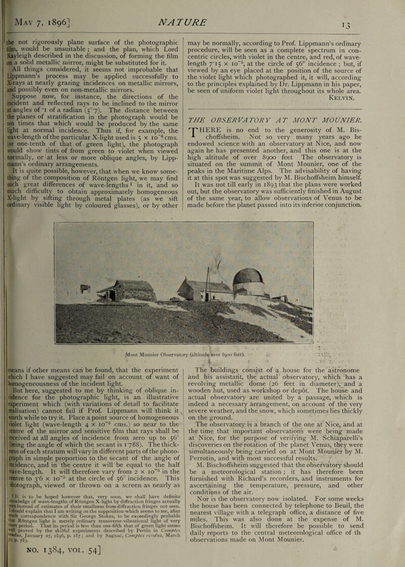 the not rigorously plane surface of the photographic film, vvould be unsuitable ; and the plan, which Lord Rayleigh described in the discussion, of forming the film on a solid metallic mirror, might be substituted for it. All things considered, it seems not improbable that Lippmann’s process may be applied successfully to X-rays at nearly grazing incidences on metallic mirrors, and possibly even on non-metallic mirrors. Suppose now, for instance, the directions of the incident and reflected rays to be inclined to the mirror at angles of-i of a radian (5c-7). The distance between the planes of stratification in the photograph would be ten times that which would be produced by the same light at normal incidence. Thus if, for example, the wave-length of the particular X-light used is 5 x io”°cms. (or one-tenth of that of green light), the photograph would show tints of from green to violet when viewed normally, or at less or more oblique angles, by Lipp¬ mann’s ordinary arrangements. It is quite possible, however, that when we know some¬ thing of the composition of Rontgen light, we may find such great differences of wave-lengths1 in it, and so much difficulty to obtain approximately homogeneous X-light by sifting through metal plates (as we sift ordinary visible light by coloured glasses), or by other may be normally, according to Prof. Lippmann’s ordinary procedure, will be seen as a complete spectrum in con¬ centric circles, with violet in the centre, and red, of wave¬ length 7*15 x io-5, at the circle of 56° incidence ; but, if viewed by an eye placed at the position of the source of the violet light which photographed it, it will, according to the principles 'explained by Dr. Lippmann in his paper, be seen of uniform violet light throughout its whole area. Kelvin. THE OBSERVATORY AT MONT MOUNIER. 'TMIERE is no end to the generosity of M. Bis- choffsheim. Not so very many years ago he endowed science with an observatory at Nice, and now again he has presented another, and this one is at the high altitude of over 8900 feet The observatory is situated on the summit of Mont Mounier, one of the peaks in the Maritime Alps. The advisability of having it at this spot was suggested by M. Bischoffsheim himself. It was not till early in 1893 that the plans were worked out, but the observatory was sufficiently finished in August of the same year, to allow observations of Venus to be made before the planet passed into its inferior conjunction. means if other means can be found, that the experiment which I have suggested may fail on account of want of homogeneousness of the incident light. But here, suggested to me by thinking of oblique in¬ cidence for the photographic light, is an illustrative experiment which (with variations of detail to facilitate realisation) cannot fail if Prof. Lippmann will think it , worth while to try it. Place a point source of homogeneous violet light (wave-length 4 x io~6 cms.) so near to the centre of the mirror and sensitive film that rays shall be received at all angles of incidence from zero up to 56° being the angle of which the secant is 1788). The thick¬ ness of each stratum will vary in different parts of the photo¬ graph in simple proportion to the secant of the angle of incidence, and in the centre it will be equal to the half wave-length. It will therefore vary from 2 x io-6 in the ! centre to 3'6 x io~3 at the circle of 56° incidence. This ihotograph, viewed or thrown on a screen as nearly as 1 II is to be hoped however that, very soon, we shall have definite knowledge of wave-lengths of Rontgen X-light by diffraction fringes actually seen instead of estimates of their smallness from diffraction fringes not seen. 1 should explain that I am writing on the supposition which seems to me, after Mich correspondence with Sir George Stokes, to be exceedingly probable wat Rontgen light is merely ordinary transverse-vibrational light of very short period. That its period is less than one-fifth that of green light seems “ell proved by the skilful experiments described by Perrin in Comptes ftndus, January 27, 1896, p. 187 ; and by Sagnac, Comptes rendus, March 3°, p. 783. The buildings consist of a house for the astronome and his assistant, the actual observatory, which has a revolving metallic dome (26 feet in diameter), 'and a wooden hut, used as workshop or depot. The house and actual observatory are united by a passage, which is indeed a necessary arrangement, on account of the very severe weather, and the snow, which sometimes lies thickly on the ground. The observatory is a branch of the one at Nice, and at the time that important observations were being made at Nice, for the purpose of verifying M. Schiaparelli’s discoveries on the rotation of the planet Venus, they were simultaneously being carried on at Mont Mounier by M. Perrotin, and with most successful results. M. Bischoffsheim suggested that the observatory should be a meteorological station ; it has therefore been furnished with Richard’s recorders, and instruments for ascertaining the temperature, pressure, and other conditions of the air. Nor is the observatory now isolated. For some weeks the house has been connected by telephone to Beuil, the nearest village with a telegraph office, a distance of five miles. This was also done at the expense of M. Bischoffsheim. It will therefore be possible to send j daily reports to the central meteorological office of th i observations made on Mont Mounier.