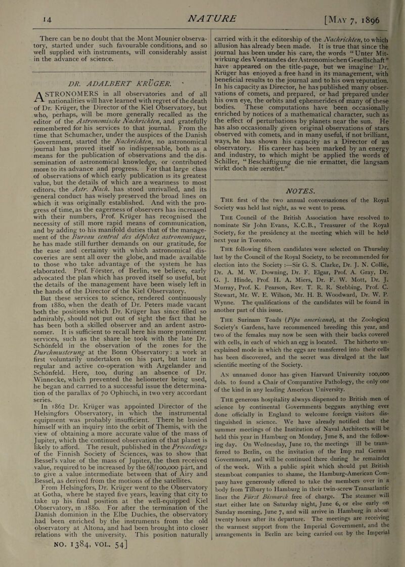 There can be no doubt that the Mont Mounier observa¬ tory, started under such favourable conditions, and so well supplied with instruments, will considerably assist in the advance of science. DR. ADALBERT KROGER. ' STRONOMERS in all observatories and of all nationalities will have learned with regret of the death of Dr. Kruger, the Director of the Kiel Observatory, but who, perhaps, will be more generally recalled as the editor of the Astronomische Nachrichten, and gratefully remembered for his services to that journal. From the time that Schumacher, under the auspices of the Danish Government, started the Nachrichten, no astronomical journal has proved itself so indispensable, both as a means for the publication of observations and the dis¬ semination of astronomical knowledge, or contributed more to its advance and progress. For that large class of observations of which early publication is its greatest value, but the details of which are a weariness to most editors, the Astr. Nach. has stood unrivalled, and its general conduct has wisely preserved the broad lines on which it was originally established. And with the pro¬ gress of time, as the eagerness of observers has increased with their numbers, Prof. Kruger has recognised the necessity of still more rapid means of communication, and by adding to his manifold duties that of the manage¬ ment of the Bureau central des dcpeches astronomiques, he has made still further demands on our gratitude, for the ease and certainty with which astronomical dis¬ coveries are sent all over the globe, and made available to those who take advantage of the system he has elaborated. Prof. Forster, of Berlin, we believe, early advocated the plan which has proved itself so useful, but the details of the management have been wisely left in the hands of the Director of the Kiel Observatory. But these services to science, rendered continuously from 1880, when the death of Dr. Peters made vacant both the positions which Dr. Kruger has since filled so admirably, should not put out of sight the fact that he has been both a skilled observer and an ardent astro¬ nomer. It is sufficient to recall here his more prominent services, such as the share he took with the late Dr. Schonfeld in the observation of the zones for the Durchmusterung at the Bonn Observatory : a work at first voluntarily undertaken on his part, but later in regular and active co-operation with Argelander and Schonfeld. Here, too, during an absence of Dr. Winnecke, which prevented the heliometer being used, he began and carried to a successful issue the determina¬ tion of the parallax of 70 Ophiuchi, in two very accordant series. In 1862 Dr. Kruger was appointed Director of the Helsingfors Observatory, in which the instrumental equipment was probably insufficient. There he busied himself with an inquiry into the orbit of Themis, with the view of obtaining a more accurate value of the mass of Jupiter, which the continued observation of that planet is likely to afford. The result, published in the Proceedings of the Finnish Society of Sciences, was to show that Bessel’s value of the mass of Jupiter, the then received value, required to be increased by the 68/100,000 part, and to give a value intermediate between that of Airy and Bessel, as derived from the motions of the satellites. From Helsingfors, Dr. Kruger went to the Observatory at Gotha, where he stayed five years, leaving that city to take up his final position at the well-equipped Kiel Observatory, m 1880. For after the termination of the Danish dominion in the Elbe Duchies, the observatory had been enriched by the instruments from the old observatory at Altona, and had been brought into closer relations with the university. This position naturally NO. 1384, VOL. 54] carried with it the editorship of the Nachrichten, to which allusion has already been made. It is true that since the journal has been under his care, the words “ Unter Mit- wirkung des Vorstandes der Astronomischen Gesellschaft ” have appeared on the title-page, but we imagine Dr. Kruger has enjoyed a free hand in its management, with beneficial results to the journal and to his own reputation. In his capacity as Director, he has published many obser¬ vations of comets, and prepared, or had prepared under his own eye, the orbits and ephemerides of many of these bodies. These computations have been occasionally enriched by notices of a mathematical character, such as the effect of perturbations by planets near the sun. He has also occasionally given original observations of stars observed with comets, and in many useful, if not brilliant, ways, he has shown his capacity as a Director of an observatory. His career has been marked by an energy and industry, to which might be applied the words of Schiller, “ Beschaftigung die nie ermattet, die langsam wirkt doch nie zerstort.” NOTES. The first of the two annual conversaziones of the Royal Society was held last night, as we went to press. The Council of the British Association have resolved to nominate Sir John Evans, K.C.B., Treasurer of the Royal Society, for the presidency at the meeting whieh will be held next year in Toronto. The following fifteen candidates were selected on Thursday last by the Council of the Royal Society, to be recommended for election into the Society :—Sir G. S. Clarke, Dr. J. N. Collie, Dr. A. M. W. Downing, Dr. F. Elgar, Prof. A. Gray, Dr. G. J. Hinde, Prof. II. A. Miers, Dr. F. W. Mott, Dr. J. Murray, Prof. K. Pearson, Rev. T. R. R. Stebbing, Prof. C. Stewart, Mr. W. E. Wilson, Mr. H. B. Woodward, Dr. W. P. Wynne. The qualifications of the candidates will be found in another part of this issue. The Surinam Toads (Pipa americana), at the Zoological Society’s Gardens, have recommenced breeding this year, and two of the females may now be seen with their backs covered with cells, in each of which an egg is located. The hitherto un¬ explained mode in which the eggs are transferred into their cells has been discovered, and the secret was divulged at the last scientific meeting of the Society. An unnamed donor has given Harvard University 100,000 dols. to found a Chair of Comparative Pathology, the only one of the kind in any leading American University. The generous hospitality always dispensed to British men of science by continental Governments beggars anything ever done officially in England to welcome foreign visitors dis¬ tinguished in science. We have already notified that the summer meetings of the Institution of Naval Architects will be held this year in Hamburg on Monday, June 8, and the follow¬ ing day. On Wednesday, June 10, the meetings ill be trans¬ ferred to Berlin, on the invitation of the Imp rial Germa Government, and will be continued there during he remainder of the week. With a public spirit which should put British steamboat companies to shame, the Hamburg-American Com¬ pany have generously offered to take the members over in a body from Tilbury to Hamburg in their twin-screw Transatlantic liner the Burst Bismarck free of charge. The steamer will start either late on Saturday night, June 6, or else early on Sunday morning, June 7, and will arrive in Hamburg in about twenty hours after its departure. The meetings are receiving the warmest support from the Imperial Government, and the arrangements in Berlin are being carried out by the Imperial