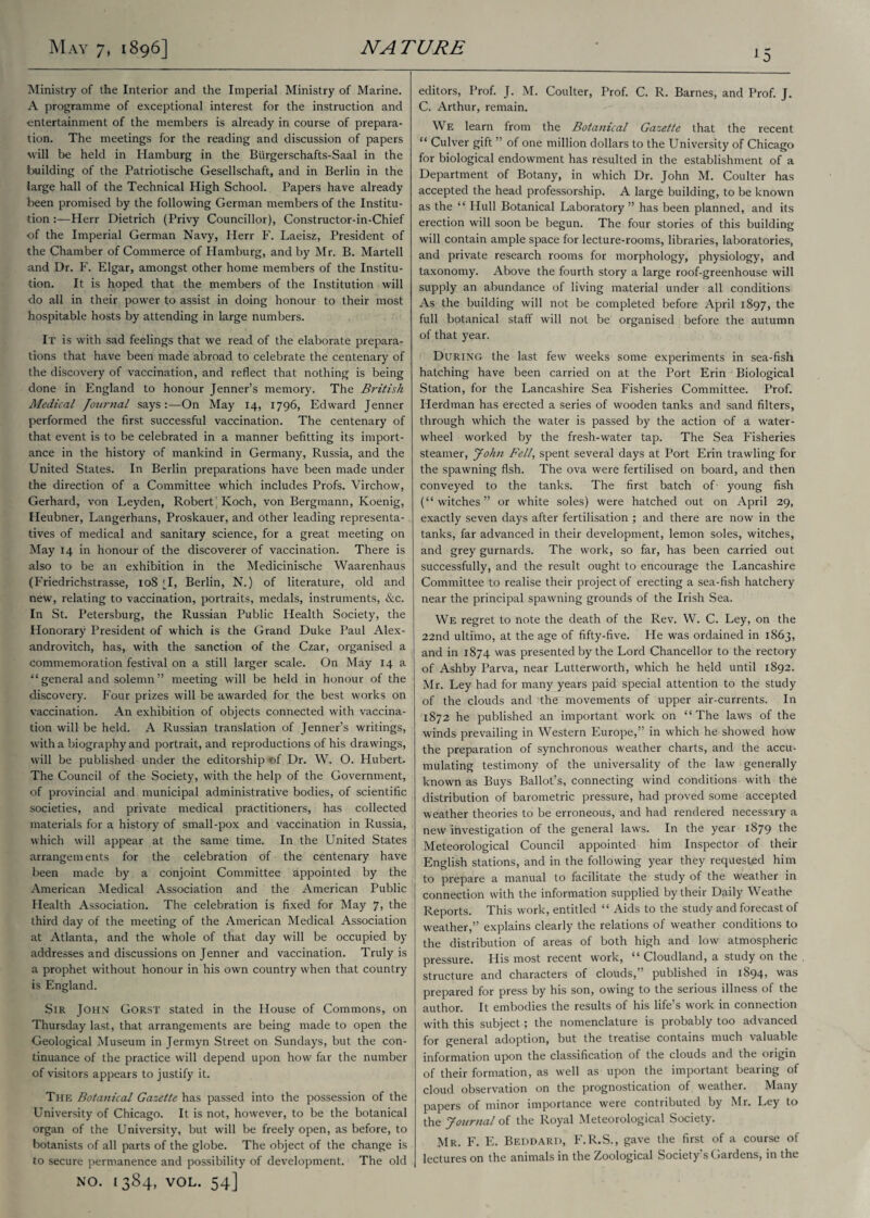 Ministry of the Interior and the Imperial Ministry of Marine. A programme of exceptional interest for the instruction and entertainment of the members is already in course of prepara¬ tion. The meetings for the reading and discussion of papers vrill be held in Hamburg in the Biirgerschafts-Saal in the Ixuilding of the Patriotische Gesellschaft, and in Berlin in the large hall of the Technical High School. Papers have already been promised by the following German members of the Institu¬ tion :■—Herr Dietrich (Privy Councillor), Constructor-in-Chief ■of the Imperial German Navy, Herr F. Laeisz, President of the Chamber of Commerce of Hamburg, and by Mr. B. Martell and Dr. F. Elgar, amongst other home members of the Institu¬ tion. It is hoped that the members of the Institution will do all in their power to assist in doing honour to their most hospitable hosts by attending in large numbers. It is with sad feelings that we read of the elaborate prepara¬ tions that have been made abroad to celebrate the centenary of the discovery of vaccination, and reflect that nothing is being done in England to honour Jenner’s memory. The British Medical Journal says:—On May 14, 1796, Edward Jenner performed the first successful vaccination. The centenary of that event is to be celebrated in a manner befitting its import¬ ance in the history of mankind in Germany, Russia, and the United States. In Berlin preparations have been made under the direction of a Committee which includes Profs. Virchow, Gerhard, von Leyden, Robert'Koch, von Bergmann, Koenig, Heubner, Langerhans, Proskauer, and other leading representa¬ tives of medical and sanitary science, for a great meeting on May 14 in honour of the discoverer of vaccination. There is also to be an exhibition in the Medicinische Waarenhaus (Friedrichstrasse, 108 *1, Berlin, N.) of literature, old and new, relating to vaccination, portraits, medals, instruments, See. In St. Petersburg, the Russian Public Health Society, the Honorary President of which is the Grand Duke Paul Alex- androvitch, has, with the sanction of the Czar, organised a commemoration festival on a still larger scale. On May 14 a “general and solemn” meeting will be held in honour of the discovery. Four prizes will be awarded for the best works on vaccination. An exhibition of objects connected with vaccina¬ tion will be held. A Russian translation of Jenner’s writings, with a biography and portrait, and reproductions of his drawings, will be published under the editorship of Dr. W. O. Hubert. The Council of the Society, with the help of the Government, of provincial and municipal administrative bodies, of scientific societies, and private medical practitioners, has collected materials for a history of small-pox and vaccination in Russia, which will appear at the same time. In the United States arrangements for the celebration of the centenary have been made by a conjoint Committee appointed by the American Medical Association and the American Public Health Association. The celebration is fixed for May 7, the third day of the meeting of the American Medical Association at Atlanta, and the whole of that day will be occupied by addresses and discussions on Jenner and vaccination. Truly is a prophet without honour in his own country when that country is England. Sir John Gorst stated in the House of Commons, on Thursday last, that arrangements are being made to open the Geological Museum in Jermyn Street on Sundays, but the con¬ tinuance of the practice will depend upon how far the number of visitors appears to justify it. The Botanical Gazette has passed into the possession of the University of Chicago. It is not, however, to be the botanical organ of the University, but will be freely open, as before, to botanists of all parts of the globe. The object of the change is to secure permanence and possibility of development. The old NO. [384, VOL. 54] 15 editors, Prof. J. M. Coulter, Prof. C. R. Barnes, and Prof. J. C. Arthur, remain. We learn from the Botanical Gazette that the recent “ Culver gift ” of one million dollars to the University of Chicago for biological endowment has resulted in the establishment of a Department of Botany, in which Dr. John M. Coulter has accepted the head professorship. A large building, to be known as the “ Hull Botanical Laboratory ” has been planned, and its erection will soon be begun. The four stories of this building will contain ample space for lecture-rooms, libraries, laboratories, and private research rooms for morphology, physiology, and taxonomy. Above the fourth story a large roof-greenhouse will supply an abundance of living material under all conditions As the building will not be completed before April 1897, the full botanical staff will not be organised before the autumn of that year. During the last few weeks some experiments in sea-fish hatching have been carried on at the Port Erin Biological Station, for the Lancashire Sea Fisheries Committee. Prof. Herdman has erected a series of wooden tanks and sand filters, through which the water is passed by the action of a water¬ wheel worked by the fresh-water tap. The Sea Fisheries steamer, John Fell, spent several days at Port Erin trawling for the spawning fish. The ova were fertilised on board, and then conveyed to the tanks. The first batch of young fish (“witches” or white soles) were hatched out on April 29, exactly seven days after fertilisation ; and there are now in the tanks, far advanced in their development, lemon soles, witches, and grey gurnards. The work, so far, has been carried out successfully, and the result ought to encourage the Lancashire Committee to realise their project of erecting a sea-fish hatchery near the principal spawning grounds of the Irish Sea. We regret to note the death of the Rev. W. C. Ley, on the 22nd ultimo, at the age of fifty-five. He was ordained in 1863, and in 1874 was presented by the Lord Chancellor to the rectory of Ashby Parva, near Lutterworth, which he held until 1892. Mr. Ley had for many years paid special attention to the study of the clouds and the movements of upper air-currents. In 1872 he published an important work on “The laws of the winds prevailing in Western Europe,” in which he showed how the preparation of synchronous weather charts, and the accu¬ mulating testimony of the universality of the law generally known as Buys Ballot’s, connecting wind conditions with the distribution of barometric pressure, had proved some accepted weather theories to be erroneous, and had rendered necessary a new investigation of the general laws. In the year 1879 the Meteorological Council appointed him Inspector of their English stations, and in the following year they requested him to prepare a manual to facilitate the study of the weather in connection with the information supplied by their Daily Weathe Reports. This work, entitled “ Aids to the study and forecast of weather,” explains clearly the relations of weather conditions to the distribution of areas of both high and low atmospheric pressure. His most recent work, “ Cloudland, a study on the structure and characters of clouds,” published in 1894, was prepared for press by his son, owing to the serious illness of the author. It embodies the results of his life’s work in connection with this subject; the nomenclature is probably too advanced for general adoption, but the treatise contains much valuable information upon the classification of the clouds and the origin of their formation, as well as upon the important bearing of cloud observation on the prognostication of weather. Many papers of minor importance were contributed by Mr. Ley to the Journal of the Royal Meteorological Society. Mr. F. E. Beddard, F.R.S., gave the first of a course of lectures on the animals in the Zoological Society’s Gardens, in the