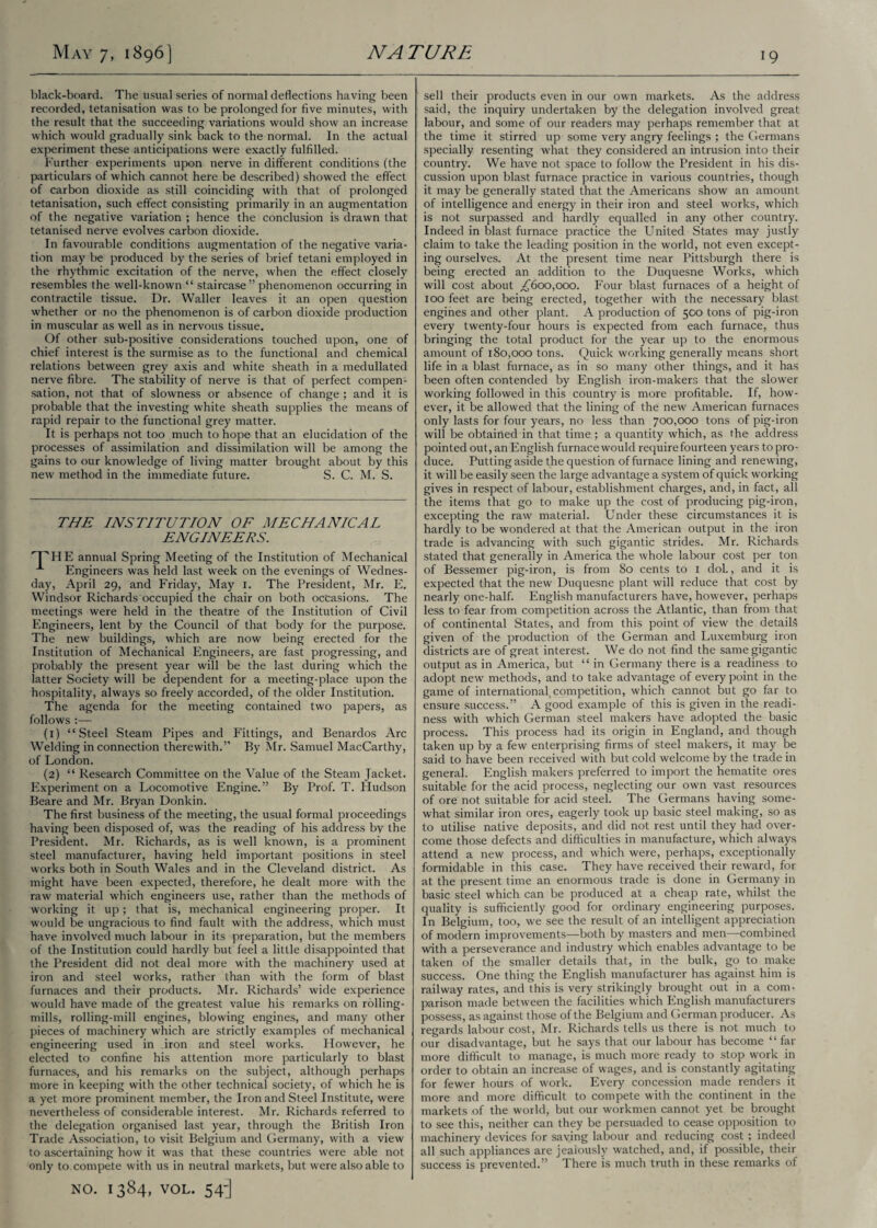 black-board. The usual series of normal deflections having been recorded, tetanisation was to be prolonged for five minutes, with the result that the succeeding variations would show an increase which would gradually sink back to the normal. In the actual experiment these anticipations were exactly fulfilled. Further experiments upon nerve in different conditions (the particulars of which cannot here be described) showed the effect of carbon dioxide as still coinciding with that of prolonged tetanisation, such effect consisting primarily in an augmentation of the negative variation ; hence the conclusion is drawn that tetanised nerve evolves carbon dioxide. In favourable conditions augmentation of the negative varia¬ tion may be produced by the series of brief tetani employed in the rhythmic excitation of the nerve, when the effect closely resembles the well-known “ staircase” phenomenon occurring in contractile tissue. Dr. Waller leaves it an open question whether or no the phenomenon is of carbon dioxide production in muscular as well as in nervous tissue. Of other sub-positive considerations touched upon, one of chief interest is the surmise as to the functional and chemical relations between grey axis and white sheath in a medullated nerve fibre. The stability of nerve is that of perfect compen¬ sation, not that of slowness or absence of change ; and it is probable that the investing white sheath supplies the means of rapid repair to the functional grey matter. It is perhaps not too much to hope that an elucidation of the processes of assimilation and dissimilation will be among the gains to our knowledge of living matter brought about by this new method in the immediate future. S. C. M. S. THE INSTITUTION OF MECHANICAL ENGINEERS. HE annual Spring Meeting of the Institution of Mechanical Engineers was held last week on the evenings of Wednes¬ day, April 29, and Friday, May 1. The President, Mr. E. Windsor Richards occupied the chair on both occasions. The meetings were held in the theatre of the Institution of Civil Engineers, lent by the Council of that body for the purpose. The new buildings, which are now being erected for the Institution of Mechanical Engineers, are fast progressing, and probably the present year will be the last during which the latter Society will be dependent for a meeting-place upon the hospitality, always so freely accorded, of the older Institution. The agenda for the meeting contained two papers, as follows :— (1) “Steel Steam Pipes and Fittings, and Benardos Arc Welding in connection therewith.” By Mr. Samuel MacCarthy, of London. (2) “ Research Committee on the Value of the Steam Jacket. Experiment on a Locomotive Engine.” By Prof. T. Hudson Beare and Mr. Bryan Donkin. The first business of the meeting, the usual formal proceedings having been disposed of, was the reading of his address by the President. Mr. Richards, as is well known, is a prominent steel manufacturer, having held important positions in steel works both in South Wales and in the Cleveland district. As might have been expected, therefore, he dealt more with the raw material which engineers use, rather than the methods of working it up; that is, mechanical engineering proper. It would be ungracious to find fault with the address, which must have involved much labour in its preparation, but the members of the Institution could hardly but feel a little disappointed that the President did not deal more with the machinery used at iron and steel works, rather than with the form of blast furnaces and their products. Mr. Richards’ wide experience would have made of the greatest value his remarks on rolling- mills, rolling-mill engines, blowing engines, and many other pieces of machinery which are strictly examples of mechanical engineering used in iron and steel works. However, he elected to confine his attention more particularly to blast furnaces, and his remarks on the subject, although perhaps more in keeping with the other technical society, of which he is a yet more prominent member, the Iron and Steel Institute, were nevertheless of considerable interest. Mr. Richards referred to the delegation organised last year, through the British Iron Trade Association, to visit Belgium and Germany, with a view to ascertaining how it was that these countries were able not only to. compete with us in neutral markets, but were also able to NO. 1384, VOL. 54-] sell their products even in our own markets. As the address said, the inquiry undertaken by the delegation involved great labour, and some of our readers may perhaps remember that at the time it stirred up some very angry feelings ; the Germans specially resenting what they considered an intrusion into their country. We have not space to follow the President in his dis¬ cussion upon blast furnace practice in various countries, though it may be generally stated that the Americans show an amount of intelligence and energy in their iron and steel works, which is not surpassed and hardly equalled in any other country. Indeed in blast furnace practice the United States may justly claim to take the leading position in the world, not even except¬ ing ourselves. At the present time near Pittsburgh there is being erected an addition to the Duquesne Works, which will cost about £600,000. Four blast furnaces of a height of 100 feet are being erected, together with the necessary blast engines and other plant. A production of 500 tons of pig-iron every twenty-four hours is expected from each furnace, thus bringing the total product for the year up to the enormous amount of 180,000 tons. Quick working generally means short life in a blast furnace, as in so many other things, and it has been often contended by English iron-makers that the slower working followed in this country is more profitable. If, how¬ ever, it be allowed that the lining of the new American furnaces only lasts for four years, no less than 700,000 tons of pig-iron will be obtained in that time ; a quantity which, as the address pointed out, an English furnace would require fourteen years to pro¬ duce. Putting aside the question of furnace lining and renewing, it will be easily seen the large advantage a system of quick working gives in respect of labour, establishment charges, and, in fact, all the items that go to make up the cost of producing pig-iron, excepting the raw material. Under these circumstances it is hardly to be wondered at that the American output in the iron trade is advancing with such gigantic strides. Mr. Richards stated that generally in America the whole labour cost per ton of Bessemer pig-iron, is from 80 cents to 1 dol., and it is expected that the new Duquesne plant will reduce that cost by nearly one-half. English manufacturers have, however, perhaps less to fear from competition across the Atlantic, than from that of continental States, and from this point of view the details given of the production of the German and Luxemburg iron districts are of great interest. We do not find the same gigantic output as in America, but “ in Germany there is a readiness to adopt new methods, and to take advantage of every point in the game of international,competition, which cannot but go far to ensure success.” A good example of this is given in the readi¬ ness with which German steel makers have adopted the basic process. This process had its origin in England, and though taken up by a few enterprising firms of steel makers, it may be said to have been received with but cold welcome by the trade in general. English makers preferred to import the hematite ores suitable for the acid process, neglecting our own vast resources of ore not suitable for acid steel. The Germans having some¬ what similar iron ores, eagerly took up basic steel making, so as to utilise native deposits, and did not rest until they had over¬ come those defects and difficulties in manufacture, which always attend a new process, and which were, perhaps, exceptionally formidable in this case. They have received their reward, for at the present time an enormous trade is done in Germany in basic steel which can be produced at a cheap rate, whilst the quality is sufficiently good for ordinary engineering purposes. In Belgium, too, we see the result of an intelligent appreciation of modern improvements—both by masters and men—combined with a perseverance and industry which enables advantage to be taken of the smaller details that, in the bulk, go to make success. One thing the English manufacturer has against him is railway rates, and this is very strikingly brought out in a com¬ parison made between the facilities which English manufacturers possess, as against those of the Belgium and German producer. As regards labour cost, Mr. Richards tells us there is not much to our disadvantage, but he says that our labour has become “far- more difficult to manage, is much more ready to stop work in order to obtain an increase of wages, and is constantly agitating for fewer hours of work. Every concession made renders it more and more difficult to compete with the continent in the markets of the world, but our workmen cannot yet be brought to see this, neither can they be persuaded to cease opposition to machinery devices for saving labour and reducing cost ; indeed all such appliances are jealously watched, and, if possible, their success is prevented.” There is much truth in these remarks of