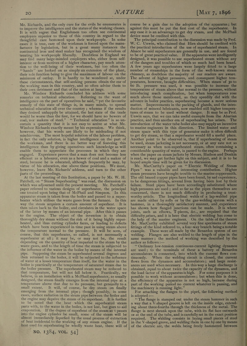 Mr. Richards, and the only cure for the evils he enumerates is to improve the intelligence and the status of the working classes. It is with regret that Englishmen too often see continental employers superior to those of this country in regard to the thoughtful care bestowed upon their workpeople. In some cases it is true, care of the workman is forced upon the manu¬ facturer by legislation, but in a great many instances the continental iron and steel maker has recognised the wisdom of treating his workpeople liberally. Doubtless in England we may find many large-minded employers who, either from self- interest or from motives of a higher character, pay much atten¬ tion to the well-being of their workmen, but too often the “hands” are looked on as simply an extension of the plant, their sole function being to give the maximum of labour on the minimum of outlay. It is hardly to be wondered at, under these circumstances, that self-seeking persons obtain the ear of the working man in this country, and so often advise them to their own detriment and that of the nation at large. Mr. Windsor Richards concluded his address with some remarks on technical education. Referring to the want of intelligence on the part of operatives he said, ‘ ‘ yet the favourite remedy of this state of things is, in many minds, to spread technical education all over the country ; whereas if the results they desired unhappily be attained, the last state of the trade would be worse than the first, for we should have no hewers of coal, nor makers of steel.” “Technical education” is so un¬ certain a quantity that it is not easy to arrive at what Mr. Windsor Richards exactly meant by his expression. We think, however, that his words are likely to be misleading if not mischievous. The most hopeful solution of the labour problem, in fact the only solution, is higher intelligence on the part of the workman, and there is no better way of fostering this intelligence than by giving operatives such knowledge as will enable them to appreciate the processes in which they are engaged. Experience proves that a man does not become less efficient as a labourer, even as a hewer of coal and a maker of steel, because he is educated, although frequently he may, by virtue of his education, rise above these positions. We must, however, leave Mr. Richards’ address, and turn to the other parts of the proceedings. At the last meeting of this Institution, a paper by Mr. W. H. Patched, on “ Steam Superheating” was read, the discussion on which was adjourned until the present meeting. Mr. Patchell’s paper referred to various designs of superheater, the principal one treated upon being that of McPhail and Simpson. In this apparatus steam is taken from the boiler and passed to a super¬ heater which utilises the waste gases from the furnace. In this way the steam acquires a certain amount of superheat. It is then taken back to the boiler, and circulates in the water space of the latter by means of an internal pipe. After this it passes to the engine. The object of the invention is to obtain thoroughly dry steam without the risk of it being highly super¬ heated, and thus cutting cylinder faces, or leading to defects which have been experienced in time past in using steam above the temperature normal to the pressure. It will be seen, of course, that this superheater, so called, is not necessarily a superheater at all ; it may be, or may not be, the result depending on the quantity of heat imparted to the steam by the waste gases, and to the length of time the steam is subjected to the influence of the water in the boiler by means of the internal pipe. Supposing the steam be superheated several degrees and then returned to the boiler, it will be subjected to the influence of water at a lesser temperature than itself, for the water in the boiler is practically at the temperature of saturated steam due to the boiler pressure. The superheated steam may be reduced to that temperature, but will not fall below it. Practically, we believe, in an installation with a McPhail superheater, as usually designed, the steam finally emerges from the internal pipe at a temperature above that due to its pressure, but generally to a small extent. It will, of course, be dry steam on finally emerging from the internal pipe; though possibly, in some cases, surface radiation in the steam pipe between the boiler and the engine may deprive the steam of its superheat. It is further to be noted that the heat which the superheated steam parts with, to the water in the boiler, is not lost, but goes to aid evaporation. If the degree of superheat of the steam as t passes into the engine cylinder be small, some of the steam will be almost immediately liquefied by the usual process of extraction of heat incidental to the working of any steam engine. If the heat used for superheating be wholly waste heat, there will of NO. 1384, VOL. 54] course be a gain due to the adoption of the apparatus ; but against this must be put the first cost of the superheater. In any case it is an advantage to get dry steam, and the McPhail device must be credited with this. The principal contribution to the discussion was made by Prof. W. C. Unwin, who claimed that Plirn should be credited with the practical introduction of the use of superheated steam. In Alsace he said superheaters are generally in use, and are found to be of great practical value. If the apparatus were intelligently designed, it was possible to use superheated steam without any of the dangers and troubles of which so much had been heard. A few years ago superheaters were largely fitted to a large number of steamships in the form of the well-known steam chimney, as doubtless the majority of our readers are aware. The advent of higher pressures, and consequent higher tem¬ peratures, however, brought difficulties. When steam'of 30 to 60 lb. pressure was used, it was possible to increase the temperature of steam above that normal to the pressure, without introducing much complication, but when temperatures rose much above those mentioned, as they speedily did with the advance in boiler practice, superheating became a more serious matter. Improvements in the packing of glands, and the intro¬ duction of mineral lubricants, now enabled still higher tempera¬ tures of steam to be used without danger. It may be as Prof. Unwin says, that we can take useful example from the Alsatian practice, and thus another era of superheating has arisen. The introduction of the water tube-boiler also may supply an incentive to marine engineers in this direction. The limited water and steam space with this type of generator make it often difficult to get dry steam, so that a superheater would fill a useful place. Another point to be observed is, that if superheating of steam be used, steam jacketing is not necessary, or at any rate not so necessary as when non-superheated steam, often containing a considerable quantity of water, is passed to the engine. Perhaps when the paper on steam jackets by Messrs. Hudson and Donkin is read, we may get further light on this subject, and it is to be hoped ample time will be given for its discussion. Mr. MacCarthy’s paper on “ Electric Welding of Steam Pipes ” was a valuable and interesting contribution. Higher steam pressures have brought trouble to the marine coppersmith. The old brazed copper pipes have been found, by sad experience, to be dangerous fittings, several lives having been lost by their failure. Steel pipes have been accordingly substituted where high pressures are used ; and so far as the pipes themselves are concerned, there is not much difficulty in producing a trust¬ worthy article. The longitudinal welds of a lap-welded pipe are made either by rolls or by the gas-welding system with a hammer, in a thoroughly satisfactory manner, and .experience has shown how flanged junctions can be made. It is where joints, such as elbows, T-pieces, &c., are required that the difficulty .arises, and it is here that electric welding has come to the help of the marine engineer. On the table of the theatre Mr. MacCarthy exhibited several very fine specimens of steam fittings of the kind referred to, a four-way branch being a notable example. These were all made by the Benardos system of arc welding. Flanges are also welded to the length of pipe in the same manner ; the method of working was described by the author as follows :— “ Ordinary low-tension continuous-current lighting dynamos are used; to the terminals of these a battery of Benardos accumulators is connected, into which the current flows con¬ tinuously. When the welding circuit is closed, the current flows from the dynamos and accumulators; and large resist¬ ances are used when necessary. In this way a large discharge is obtained, equal to about twice the capacity of the dynamos, and the load factor of the apparatus is high. For some purposes it is possible to work without accumulators; but when this is done, the efficiency of the apparatus is not so high, because during part of the working period no current whatever is passing, and the machinery is running light.” For attaching the flanges to the pipeS, the following method is adopted :— “ The flange is stamped out under the steam hammer in such a way that a V-shaped groove is left on the inside edge, extend¬ ing about three-fourths through the thickness of the metal. The flange is next shrunk upon the tube, with its flat face outwards or at the end of the tube, and is carefully set in the exact position required. The welding consists in laying small pieces of steel in the V-shaped grove, and welding them in one by one by means of the electric arc, the welds being freely hammered between