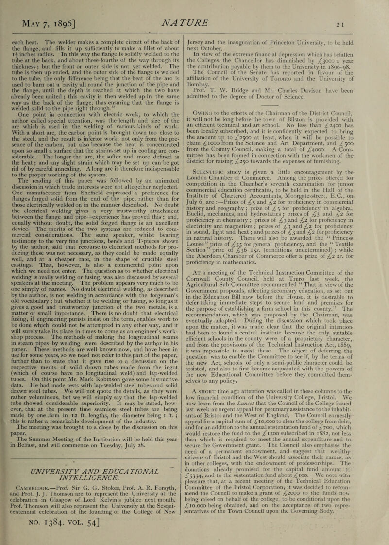each heat. The welder makes a complete circuit of the back of the flange, and fills it up sufficiently to make a fillet of about 14 inches radius. In this way the flange is solidly welded to the tube at the back, and about three-fourths of the way through its thickness ; but the front or outer side is not yet welded. The tube is then up-ended, and the outer side of the flange is welded to the tube, the only difference being that the heat of the arc is used to burn out a cavity all round the junction of the pipe and the flange, until the depth is reached at which the two have already been united ; this cavity is then welded up in the same way as the back of the flange, thus ensuring that the flange is welded solid-to the pipe right through.” One point in connection with electric work, to which the author called special attention, was the length and size of the arc which is used in the welding of various kinds of work. With a short arc, the carbon point is brought down too close to the steel, and the result is inferior work, not only from the pre¬ sence of the carbon, but also because the heat is concentrated upon so small a surface that the strains set up in cooling are con¬ siderable. The longer the arc, the softer and more defined is the heat; and any slight strain which may be set up can be got rid of by careful annealing. Along arc is therefore indispensable to the proper working of the system. The reading of this paper was followed by an animated discussion in which trade interests were not altogether neglected. One manufacturer from Sheffield expressed a preference for flanges forged solid from the end of the pipe, rather than for those electrically welded on in the manner described. No doubt the electrical welding gives a very trustworthy attachment between the flange and pipe—experience has proved this ; and, equally without doubt, the solid forged flange is an excellent device. The merits of the two systems are reduced to com¬ mercial considerations. The same speaker, whilst bearing testimony to the very fine junctions, bends and T-pieces shown by the author, said that recourse to electrical methods for pro¬ ducing these was not necessary, as they could be made equally well, and at a cheaper rate, in the shape of crucible steel castings. That, however, is also a commercial point upon which we need not enter. The question as to whether electrical welding is really welding or fusing, was also discussed by several speakers at the meeting. The problem appears very much to be one simply of names. No doubt electrical welding, as described by the author, is not welding in accordance with the forgeman’s old vocabulary ; but whether it be welding or fusing, so long as it gives a good and trustworthy junction of the two metals, is a matter of small importance. There is no doubt that electrical fusing, if engineering purists insist on the term, enables work to be done which could not be attempted in any other way, and it will surely take its place in times to come as an engineer’s work¬ shop process. The methods of making the longitudinal seams in steam pipes by welding were described by the author in his paper. These methods are well known now, and have been in use for some years, so we need not refer to this part of the paper, further than to state that it gave rise to a discussion on the respective merits of solid drawn tubes made from the ingot (which of course have no longitudinal weld) and lap-welded tubes. On this point Mr. Mark Robinson gave some instructive data. He had made tests with lap-welded steel tubes and solid drawn- steel tubes. We will not quote the details, as they were rather voluminous, but we will simply say that the lap-welded tube showed considerable superiority. It may be stated, how¬ ever, that at the present time seamless steel tubes are being made by one .firm in 12 ft. lengths, the diameter being 1 ft. ; this is rather a remarkable development of the industry. The meeting was brought to a close by the discussion on this paper. The Summer Meeting of the Institution will be held this year in Belfast, and will commence on Tuesday, July 28. UNIVERSITY AND EDUCATIONAL INTELLIGENCE. Cambridge.—Prof. Sir G. G. Stokes, Prof. A. R. Forsyth, and Prof. J. J. Thomson are to represent the University at the celebration in Glasgow of Lord Kelvin’s jubilee next month. Prof. Thomson will also represent the University at the Sesqui- centennial celebration of the founding of the College of New NO. 1384, VOL. 54] Jersey and the inauguration of Princeton University, to be held next October. In view of the extreme financial depression which has befallen the Colleges, the Chancellor has diminished by ,£3000 a year the contribution payable by them to the University in 1896-98. The Council of the Senate has reported in favour of the affiliation of the University of Toronto and the University of Bombay. Prof. T. W. Bridge and Mr. Charles Davison have been admitted to the degree of Doctor of Science. Owing to the efforts of the Chairman of the District Council, it will not be long before the town of Bilston is provided with an efficient technical and art school. No less than ^2400 has been locally subscribed, and it is confidently expected to bring the amount up to ^2500 at least, when it will be possible to claim ^1000 from the Science and Art Department, and ^500 from the County Council, making a total of ^4000. A Com¬ mittee has been formed in connection with the workmen of the district for raising ^250 towards the expenses of furnishing. Scientific study is given a little encouragement by the London Chamber of Commerce. Among the prizes offered for competition in the Chamber’s seventh examination for junior commercial education certificates, to be held in the Hall of the Institute of Chartered Accountants, Moorgate-street, E.C., on July 6, are :—Prizes of £$ and £2 for proficiency in commercial history and geography ; prize of ^5 for proficiency in algebra, Euclid, mechanics, and hydrostatics ; prizes of £3 and £2 for proficiency in chemistry ; prizes of ^3 and £2 for proficiency in electricity and magnetism ; prizes of £3 and £2 for proficiency in sound, light and heat; and prizes of ^3 and £2 for proficiency in natural history. There will also be awarded the “ Princess Louise” prize of ^35 for general proficiency, and the “Textile Section ” prize of ^36 15^. (conditions undetermined); while the Aberdeen Chamber of Commerce offer a prize of £2 2s. for proficiency in mathematics. At a meeting of the Technical Instruction Committee of the Cornwall County Council, held at Truro last week, the Agricultural Sub-Committee recommended “ That in view of the Government proposals, affecting secondary education, as set out in the Education Bill now before the House, it is desirable to defer taking immediate steps to secure land and premises for the purpose of establishing a farm school in this county.” The recommendation, which was proposed by the Chairman, was, eventually adopted. During the discussion which took place upon the matter, it was made clear that the original intention- had been to found a central institute because the only suitable efficient schools in the county were of a proprietary character,, and from the provisions of the Technical Instruction Act, 1889, it was impossible to assist these. The object of deferring the question was to enable the Committee to see if, by the terms of the new Act, schools of only a semi-public character could be assisted, and also to first become acquainted with the powers of the new Educational Committee before they committed them¬ selves to any policy. A short time ago attention was called in these columns to the low financial condition of the University College, Bristol. We now learn from the Lancet that the Council of the College issued last week an urgent appeal for pecuniary assistance to the inhabit¬ ants of Bristol and the West of England. The Council earnestly appeal for a capital sum of ^jlo,ooo to clear the college from debt, and for an addition to the annual sustentation fund of £700, which would restore the fund to the ^1200 subscribed in 1882, not less than which is required to ■ meet the annual expenditure and to secure the Government grant. The Council also emphasise the need of a permanent endowment, and suggest that wealthy citizens of Bristol and the West should associate their names, as in other colleges, with the endowment of professorships. The donations already promised for the capital fund amount tc ^5334, and to the sustentation fund about ^100. We note witn pleasure that, at a recent meeting of the Technical Education Committee of the Bristol Corporation^ it was decided to recom¬ mend the Council to make a grant of ,£2000 to the funds nov, being raised on behalf of the college, to be conditional upon the ;£io,ooo being obtained, and on the acceptance of two repre¬ sentatives of the Town Council upon the Governing Body.