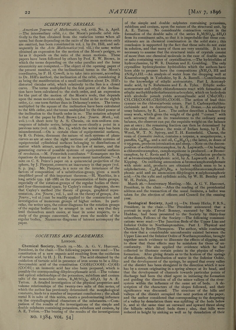 SCIENTIFIC SERIALS. American Journal of Mathematics, vol. xviii. No. 2, April. —The intermediary orbit, i.e. the Moon’s periodic orbit rela¬ tively to the Sun obtained from the variation terms When all terms but those depending on the ratio of the mean motions only are omitted, has been considered in vol. i. by Dr. Hill, and sub¬ sequently in the Acta Mathematica (vol. viii.) the same writer obtained an expression for the motion of the Moon’s perigee, so far as it depends on the ratio of the mean motions. These papers have been followed by others by Prof. E. W. Brown, in which the terms depending on the solar parallax and the lunar eccentricity are computed.—The object of the opening paper of I he present number, on the inclinational terms in the Moon’s coordinates., by P. H. Cowell, is to take into account, according to Dr. Hill’s method, the inclination of the orbit, considering it as being the manifestation of a small oscillation about Dr. Hill’s distorted circular orbit, which relatively to the Sun is a closed curve. The terms multiplied by the first power of the inclina¬ tion have been calculated to the sixth order, and an expression for the part of the motion of the Moon’s node, that depends upon the mean motions only, has been found as far as the eighth order, i.e. one term further than in Delaunay’s series. The terms multiplied by the square of the inclination have been calculated to the fifth order, and the terms multiplied by the third power of the inclination to the fourth order in in. The notation adopted is that of the paper by Prof. Brown {Am. Journ. Math., vol. xvii.).— A short note by A. S. Chessin, on non-uniform con¬ vergence of infinite series, brings out more clearly a point in a previous note (vol. xviii. No. 1), which the writer says has been misunderstood.—On a certain class of equipotential surfaces, by B. O. Peirce, discusses the nature of such systems of plane curves as are at once the right sections of possible systems of equipotential cylindrical surfaces belonging to distributions of matter which attract, according to the law of nature, and the generating curves of possible systems of equipotential surfaces of revolution.—M. Petrovitch contributes “Remarques sur les equations de dynamique et sur le mouvement tautochrone.”—A note on C. S. Peirce’s paper on a quincuncial projection of the sphere, by J. Pierpont, corrects an inaccuracy in that paper (vol. ii. p. 394). Mr. Pierpont, in a note on the invariance of the factors of composition of a substitution-group, gives a much simplified proof of this important theorem.—H. Maschke, in a long article (pp. 156-188) on the representation of finite groups, especially of the rotation-groups of the regular bodies of three- and four-dimensional space, by Cayley’s colour diagrams, shows that Cayley’s method (the theory of groups, graphical repre¬ sentation, Am. Journ., vol. i., and on the theory of groups, Am. Journ., vol xi.) can be readily applied to the construction and investigation of numerous groups of higher orders. In parti¬ cular, the writer says, the colour diagrams for the rotation groups of the regular bodies can be arranged in such a way that they lend themselves much easier, at least in some respects, to a study of the groups concerned, than even the models of the regular bodies. Numerous diagrams of interest accompany the paper. SOCIETIES AND ACADEMIES. London. Chemical Society, March 19.—Mr. A. G. V. Harcourt, President, in the chair.—The following papers were read :—The constitution of a new organic acid resulting from the oxidation of tartaric acid, by H. J. H. Fenton. The acid obtained by the oxidation of tartaric acid in presence of iron seems to be a dihy- droxymaleic acid of the constitution C(OH)(COOH) : C(OH) (COOH); an isomeric acid has also been prepared, which is possibly the corresponding dihydroxyfumaric acid.—The volume and optical relationships of the potassium, rubidium and caesium salts of the monoclinic series, R2M(S04)2, 6H20, by A. E. Tutton. A detailed investigation of the physical properties and volume relationships of the twenty-two salts of this series, of which the author has previously determined the morphological constants, leads to a number of important conclusions ; the alkali metal R in salts of this series, exerts a predominating influence on the crystallographical characters of the substances.—Com¬ parison of the results of the investigations of the simple and double sulphates containing potassium, rubidium and caesium, by A. E. Tutton.—The bearing of the results of the investigations NO. 1384, VOL. 54] of the simple and double sulphates containing potassium, rubidium and caesium, upon the nature of the structural unit, by A. E. Tutton. No considerable contraction occurs in the formation of the double salts of the series R2M(S04)2, 6HaO from its constituent salts, so that it is improbable that these con¬ stituents are in chemical combination in the solid state ; this conclusion is supported by the fact that these salts do not exist in solution, and that many of them are very unstable. It is not necessary to assume that the structural units of crystals consist of more than one chemical molecule in the case of double salts or salts containing water of crystallisation.—The hydriodides of hydroxylamine, by W. R. Dunstan and E. Goulding. The only crystalline hydroxylamine hydriodides which the authors have been able to prepare have the compositions 3NHsO, HI and 2NH30,HI.—An analysis of water from the dropping well at Knaresborough in Yorkshire, by B. A. Burrell.—Contributions to the knowledge of ethylic acetoacetate. Part I. Acetonyl- malic acid, by S. Ruhemann and E. A. Tyler. Ethylic sodio- acetoacetate and ethylic chlorofumarate react with formation of ethylic methyldihydrofurfurantricarboxylate, which on hydrolysis with alcoholic potash yields acetonylmalic acid CMe(OH) : CH.CH(COOH).CH(OH).COOH.—The action of lead thio¬ cyanate on the chlorocarbonic esters. Part I. Carboxyethylthio- carbimide and its derivatives, by R. E. Doran.—An auxiliary assay balance, by R. Law. The author describes a balance for assay work, which gives the weight of the gold “ cornet” with such accuracy that on its transference to the ordinary assay balance, the observer can put the requisite weight on the balance pan at once ; the remaining fraction can then be determined by the rider alone.— Charas : the resin of Indian hemp, by T. B. Wood, W. T. N. Spivey, and T. H. Easterfield. Charas, the resin of Cannabis indica, contains a terpene, a sesquiterpene, a paraffin, C2!)HG0, and a red oil, C18H2402 ; the latter, in doses of 0 05 gram, produces intoxication and sleep.—Note on the decom¬ position of a-chloronitrocamphor, by A. Lapworth.—On heating a-chloronitrocamphor, camphorquinone is produced.—7r-Bromo- camphor, by C. Re vis and F. S. Kipping.—Oxidation products of a-bromocamphorsulphonic acid, by A. Lapworth and F. S. Kipping. On oxidising ammonium a-bromocamphorsulphonate with nitric acid, products are obtained which seem to be a sulpholactone, C10H12SO4Br2, a hydroxydibromocamphorsul- phonic acid and an ammonium dihydrogen 7r-sulphocamphoric acid.—On the xylic and xylidinic acids, by W. H. Bentley and W. H. Perkin, junr. March 26.—Anniversary Meeting.—Mr. A. G. V. Harcourt, President, in the chair.—After the reading of the presidential address and the transaction of the usual business, a ballot was taken for the election of officers and Council for the ensuing year. Geological Society, April 15.—Dr. Henry Hicks, F. R.S., President, in the chair.—The President announced that a portrait in sepia of Prof. Bonney, executed by Mr. Trevor Haddon, had been presented to the Society by thirty-four subscribers, Fellows of the Society.—The following communi¬ cations were read :—The Junction-Beds of the Upper Lias and Inferior Oolite in Northamptonshire. Part I. Physical and Chemical, by Beeby Thompson. The author, while combating the view that a considerable unconformity existed between the Upper Lias and the Inferior Oolite of Northamptonshire, brought together much evidence to illustrate the effects of slipping, and to show that these effects may be mistaken for those of un¬ conformity. He also applied the evidence which he had collected to illustrate certain points in the physics of valley- formation. After giving details as to the horizon of the springs of the district, the distribution of water in the Inferior Oolite, and the development of the springs, he argued that every valley of the district has been elongated in the direction which it now has by a stream originating in a spring always at its head, and that the development of channels towards particular points of discharge had been the chief agent in initiating the formation and guiding the direction of all the minor valleys of the river- system within the influence of the same set of beds. A de¬ scription of the characters of the slopes followed, and their significance was discussed. The structure of the hills and valleys of the district occupied the next portion of the paper, and the author considered that corresponding to the deepening of a valley by denudation there was uplifting of the beds below it, and at the same time an outward and upward thrust along the hillside which lifted beds there; also, that hills were reduced in height by sinking as well as by denudation of their