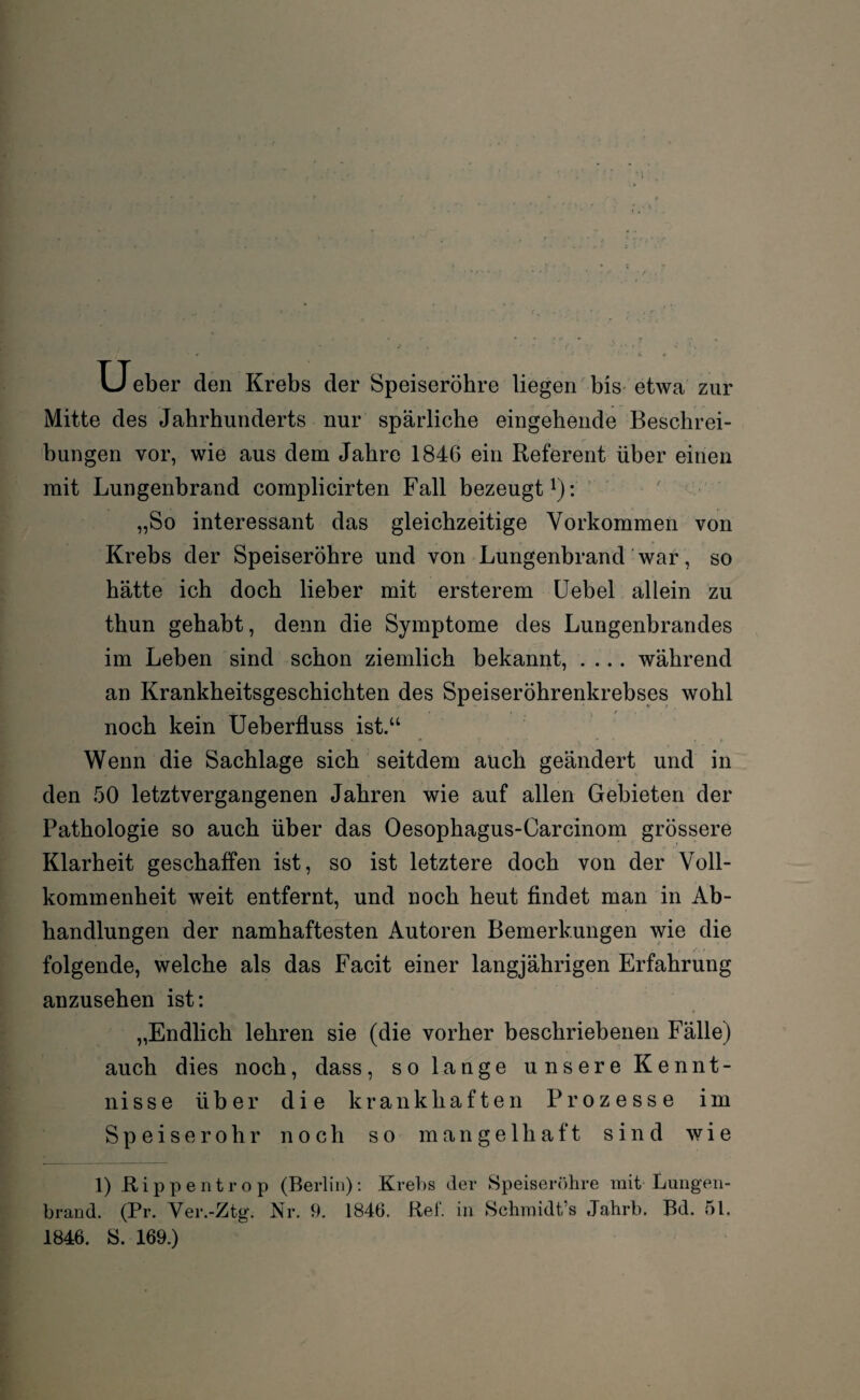 Ueber den Krebs der Speiseröhre liegen bis etwa zur Mitte des Jahrhunderts nur spärliche eingehende Beschrei¬ bungen vor, wie aus dem Jahre 1846 ein Referent über einen mit Lungenbrand complicirten Fall bezeugt1): „So interessant das gleichzeitige Vorkommen von Krebs der Speiseröhre und von Lungenbrand war, so hätte ich doch lieber mit ersterem Uebel allein zu thun gehabt, denn die Symptome des Lungenbrandes im Leben sind schon ziemlich bekannt, .... während an Krankheitsgeschichten des Speiseröhrenkrebses wohl noch kein Ueberfluss ist.“ Wenn die Sachlage sich seitdem auch geändert und in den 50 letztvergangenen Jahren wie auf allen Gebieten der Pathologie so auch über das Oesophagus-Carcinom grössere Klarheit geschaffen ist, so ist letztere doch von der Voll¬ kommenheit weit entfernt, und noch heut findet man in Ab¬ handlungen der namhaftesten Autoren Bemerkungen wie die folgende, welche als das Facit einer langjährigen Erfahrung anzusehen ist: „Endlich lehren sie (die vorher beschriebenen Fälle) auch dies noch, dass, so lange unsere Kennt¬ nisse über die krankhaften Prozesse im Speiserohr noch so mangelhaft sind wie 1) Rippentrop (Berlin): Krebs der Speiseröhre mit Lungen- brand. (Pr. Ver.-Ztg. Nr. 9. 1846. Bef. in Schmidt’s Jahrb. Bd. 51. 1846. S. 169.)