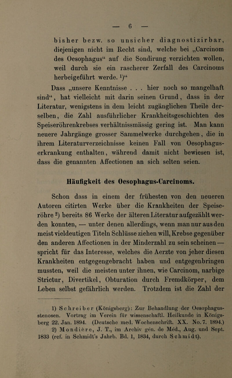 bisher bezw. so unsicher cliagnostizirbar, diejenigen nicht im Recht sind, welche bei „Carcinom des Oesophagus“ auf die Sondirung verzichten wollen, weil durch sie ein rascherer Zerfall des Carcinoms herbeigeführt werde.1)“ Dass „unsere Kenntnisse . . . hier noch so mangelhaft sind“, hat vielleicht mit darin seinen Grund, dass in der Literatur, wenigstens in dem leicht zugänglichen Theile der¬ selben , die Zahl ausführlicher Krankheitsgeschichten des Speiseröhrenkrebses verhältnissmässig gering ist. Man kann neuere Jahrgänge grosser Sammelwerke durchgehen, die in ihrem Literaturverzeichnisse keinen Fall von Oesophagus- erkrankung enthalten, während damit nicht bewiesen ist, dass die genannten Affectionen an sich selten seien. Häufigkeit des Oesophagus-Carcinoms. Schon dass in einem der frühesten von den neueren Autoren citirten Werke über die Krankheiten der Speise¬ röhre2) bereits 86 Werke der älteren Literatur aufgezählt wer¬ den konnten, — unter denen allerdings, wenn man nur aus den meist vieldeutigen Titeln Schlüsse ziehen will, Krebse gegenüber den anderen Affectionen in der Minderzahl zu sein scheinen — spricht für das Interesse, welches die Aerzte von jeher diesen Krankheiten entgegengebracht haben und entgegenbringen mussten, weil die meisten unter ihnen, wie Carcinom, narbige Strictur, Divertikel, Obturation durch Fremdkörper, dem Leben selbst gefährlich werden. Trotzdem ist die Zahl der 1) Schreiber (Königsberg): Zur Behandlung der Üesophagus- stenosen. Vortrag im Verein für wissenschaftl. Heilkunde in Königs¬ berg 22. Jan. 1894. (Deutsche med. Wochenschrift. XX. No. 7. 1894.) 2) Mondiöre, J. T., im Archiv gen. de Med., Aug. und Sept. 1833 (ref. in Schmidt’s Jahrb, Bd, 1, 1834, durch Schmidt), \