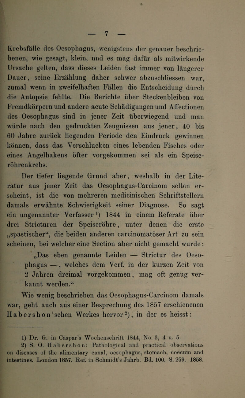 W r’ '  » Krebsfälle des Oesophagus, wenigstens der genauer beschrie¬ benen, wie gesagt, klein, und es mag dafür als mitwirkende Ursache gelten, dass dieses Leiden fast immer von längerer Dauer, seine Erzählung daher schwer abzuschliessen war, zumal wenn in zweifelhaften Fällen die Entscheidung durch die Autopsie fehlte. Die Berichte über Steckenbleiben von Fremdkörpern und andere acute Schädigungen und Affectionen des Oesophagus sind in jener Zeit überwiegend und man würde nach den gedruckten Zeugnissen aus jener, 40 bis 60 Jahre zurück liegenden Periode den Eindruck gewinnen können, dass das Verschlucken eines lebenden Fisches oder eines Angelhakens öfter vorgekommen sei als ein Speise¬ röhrenkrebs. Der tiefer liegende Grund aber, weshalb in der Lite¬ ratur aus jener Zeit das Oesophagus-Carcinom selten er¬ scheint, ist die von mehreren medicinischen Schriftstellern damals erwähnte Schwierigkeit seiner Diagnose. So sagt ein ungenannter Verfasser1) 1844 in einem Referate über drei Stricturen der Speiseröhre, unter denen die erste „spastischer“, die beiden anderen carcinomatöser Art zu sein scheinen, bei welcher eine Section aber nicht gemacht wurde: „Das eben genannte Leiden — Strictur des Oeso¬ phagus —, welches dem Verf. in der kurzen Zeit von 2 Jahren dreimal vorgekommen, mag oft genug ver¬ kannt werden.“ Wie wenig beschrieben das Oesophagus-Carcinom damals war, geht auch aus einer Besprechung des 1857 erschienenen Habershon’sehen Werkes hervor 2), in der es heisst: 1) Dr. G. in Caspar’s Wochenschrift 1844, No. 3, 4 u. 5. 2) S. O. Habershon: Pathological and practica! observations on diseases of the alimentary canal, oesophagus, stomach, coecum and intestines. London 1857. Ref. in Schmidt’s Jahrb. Bd. 100. S. 259. 1858.