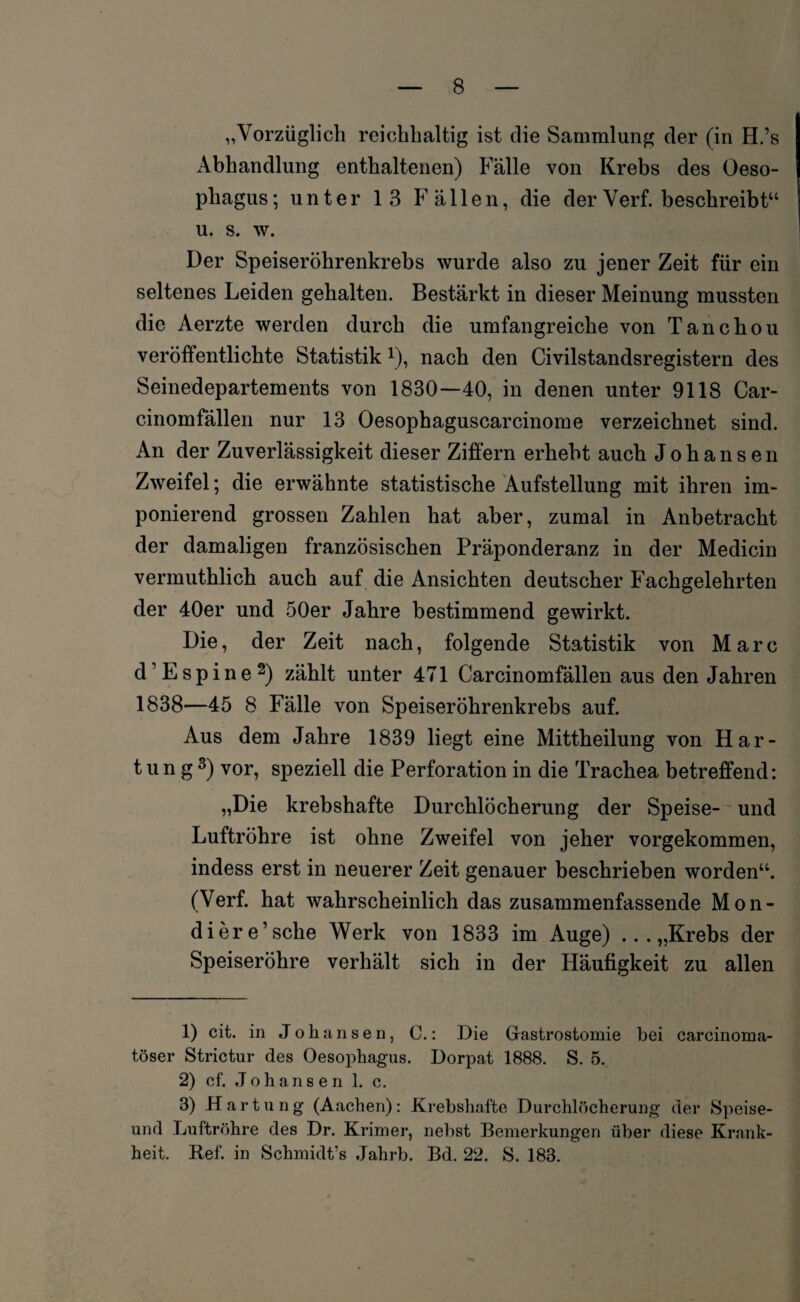 „Vorzüglich reichhaltig ist die Sammlung der (in H.’s Abhandlung enthaltenen) Fälle von Krebs des Oeso¬ phagus; unter 13 Fällen, die derVerf. beschreibt“ u. s. w. Der Speiseröhrenkrebs wurde also zu jener Zeit für ein seltenes Leiden gehalten. Bestärkt in dieser Meinung mussten die Aerzte werden durch die umfangreiche von Tanchou veröffentlichte Statistik \), nach den Civilstandsregistern des Seinedepartements von 1830—40, in denen unter 9118 Car- cinomfällen nur 13 Oesophaguscarcinome verzeichnet sind. An der Zuverlässigkeit dieser Ziffern erhebt auch Johansen Zweifel; die erwähnte statistische Aufstellung mit ihren im¬ ponierend grossen Zahlen hat aber, zumal in Anbetracht der damaligen französischen Präponderanz in der Medicin vermuthlich auch auf die Ansichten deutscher Fachgelehrten der 40er und 50er Jahre bestimmend gewirkt. Die, der Zeit nach, folgende Statistik von Marc d’Espine1 2) zählt unter 471 Carcinomfällen aus den Jahren 1838—45 8 Fälle von Speiseröhrenkrebs auf. Aus dem Jahre 1839 liegt eine Mittheilung von Har¬ tung3) vor, speziell die Perforation in die Trachea betreffend: „Die krebshafte Durchlöcherung der Speise- und Luftröhre ist ohne Zweifel von jeher vorgekommen, indess erst in neuerer Zeit genauer beschrieben worden“. (Verf. hat wahrscheinlich das zusammenfassende Mon- diere’sche Werk von 1833 im Auge) ...„Krebs der Speiseröhre verhält sich in der Häufigkeit zu allen 1) cit. in Johansen, C.: Die Gastrostomie bei carcinoma- töser Strictur des Oesophagus. Dorpat 1888. S. 5. 2) cf. Johansen 1. c. 3) Hartung (Aachen): Krebshafte Durchlöcherung der Speise- und Luftröhre des Dr. Krimer, nebst Bemerkungen über diese Krank¬ heit. Ref. in Schmidt’s Jahrb. Bd. 22. S. 183.