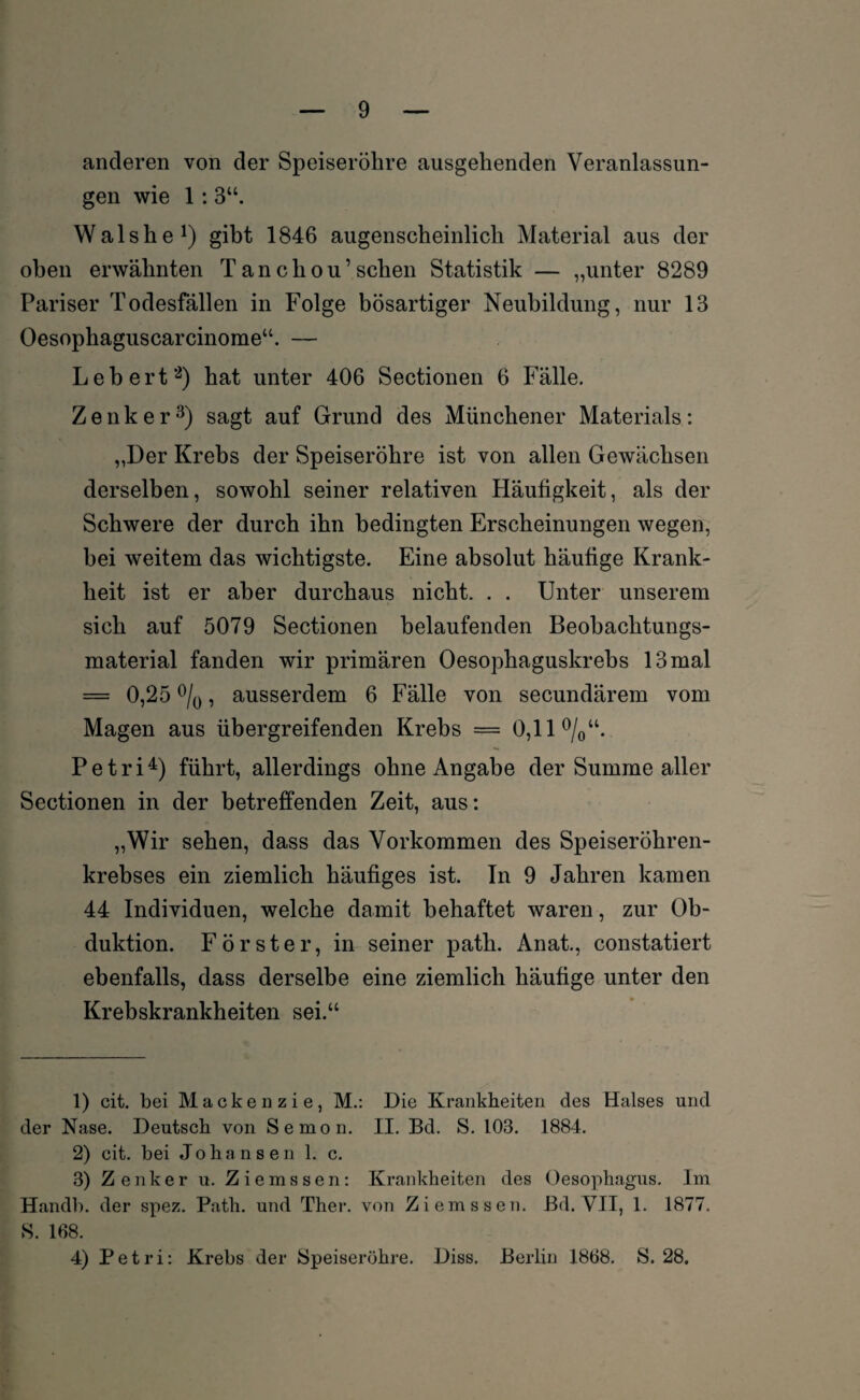 anderen von der Speiseröhre ausgehenden Veranlassun¬ gen wie 1 :3“. Walshe1) gibt 1846 augenscheinlich Material aus der oben erwähnten Tanchou’sehen Statistik — „unter 8289 Pariser Todesfällen in Folge bösartiger Neubildung, nur 13 Oesophaguscarcinome“. — Lebert2) hat unter 406 Sectionen 6 Fälle. Zenker3) sagt auf Grund des Münchener Materials: „Der Krebs der Speiseröhre ist von allen Gewächsen derselben, sowohl seiner relativen Häufigkeit, als der Schwere der durch ihn bedingten Erscheinungen wegen, bei weitem das wichtigste. Eine absolut häufige Krank¬ heit ist er aber durchaus nicht. . . Unter unserem sich auf 5079 Sectionen belaufenden Beobachtungs¬ material fanden wir primären Oesophaguskrebs 13 mal = 0,25 °/0, ausserdem 6 Fälle von secundärem vom Magen aus übergreifenden Krebs = 0,11 °/0“. Petri4) führt, allerdings ohne Angabe der Summe aller Sectionen in der betreffenden Zeit, aus: „Wir sehen, dass das Vorkommen des Speiseröhren¬ krebses ein ziemlich häufiges ist. Tn 9 Jahren kamen 44 Individuen, welche damit behaftet waren, zur Ob¬ duktion. Förster, in seiner path. Anat., constatiert ebenfalls, dass derselbe eine ziemlich häufige unter den Krebskrankheiten sei.“ 1) cit. bei Mackenzie, M.: Die Krankheiten des Halses und der Nase. Deutsch von Semon. II. Bd. S. 103. 1884. 2) cit. bei Johansen 1. c. 3) Zenker u. Ziemssen: Krankheiten des Oesophagus. Im Handb. der spez. Path. und Ther. von Ziemssen. Bd. VII, 1. 1877, S. 168. 4) Petri: Krebs der Speiseröhre. Diss. Berlin 1868. S. 28.