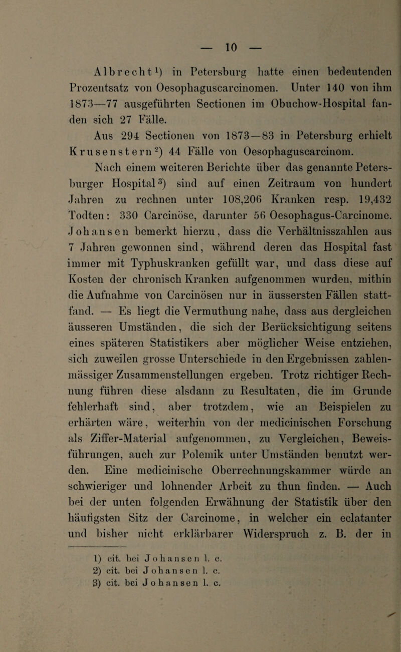 Alb re cht1) in Petersburg batte einen bedeutenden Prozentsatz von Oesophaguscarcinoraen. Unter 140 von ihm 1873—77 ausgeführten Sectionen im Obuchow-Hospital fan¬ den sich 27 Fälle. Aus 294 Sectionen von 1873 — 83 in Petersburg erhielt Krusenstern2) 44 Fälle von Oesophaguscarcinom. Nach einem weiteren Berichte über das genannte Peters¬ burger Hospital3) sind auf einen Zeitraum von hundert Jahren zu rechnen unter 108,206 Kranken resp. 19,432 Todten: 330 Carcinöse, darunter 56 Oesophagus-Carcinome. Johansen bemerkt hierzu, dass die Verhältnisszahlen aus 7 Jahren gewonnen sind, während deren das Hospital fast immer mit Typhuskranken gefüllt war, und dass diese auf Kosten der chronisch Kranken aufgenommen wurden, mithin die Aufnahme von Carcinösen nur in äussersten Fällen statt¬ fand. — Es liegt die Vermuthung nahe, dass aus dergleichen äusseren Umständen, die sich der Berücksichtigung seitens eines späteren Statistikers aber möglicher Weise entziehen, sich zuweilen grosse Unterschiede in den Ergebnissen zahlen- mässiger Zusammenstellungen ergeben. Trotz richtiger Rech¬ nung führen diese alsdann zu Resultaten, die im Grunde fehlerhaft sind, aber trotzdem, wie an Beispielen zu erhärten wäre, weiterhin von der medicinischen Forschung als Ziffer-Material aufgenommen, zu Vergleichen, Beweis¬ führungen, auch zur Polemik unter Umständen benutzt wer¬ den. Eine medicinische Oberrechnungskammer würde an schwieriger und lohnender Arbeit zu thun finden. — Auch bei der unten folgenden Erwähnung der Statistik über den häutigsten Sitz der Carcinome, in welcher ein eclatanter und bisher nicht erklärbarer Widerspruch z. B. der in 1) cit. bei Johansen 1. c. 2) cit. bei Johansen 1. c. 3) cit. bei Johansen 1. c.
