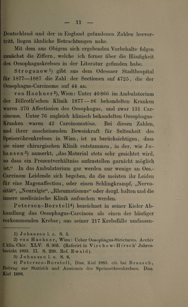 Deutschland und der in England gefundenen Zahlen hervor¬ tritt, liegen ähnliche Betrachtungen nahe. Mit dem aus Obigem sich ergebenden Vorbehalte folgen zunächst die Ziffern, welche ich ferner über die Häufigkeit des Oesophaguskrebses in der Literatur gefunden habe. S t r o g a n o w *) gibt aus dem Odessaer Stadthospital für 1877—1887 die Zahl der Sectionen auf 4725, die der Oesophagus-Carcinome auf 44 an. von Hachner1 2), Wien: Unter 40 866 im Ambulatorium der Billroth’schen Klinik 1877 — 86 behandelten Kranken waren 270 Affectionen des Oesophagus, und zwar 131 Car- cinome. Unter 76 zugleich klinisch behandelten Oesophagus- Kranken waren 42 Carcinomatöse. Bei diesen Zahlen, und ihrer anscheinenden Beweiskraft für Seltenheit des Speiserührenkrebses in Wien, ist zu berücksichtigen, dass sie einer chirurgischen Klinik entstammen, in der, wie Jo- hansen3) anmerkt, „dasMaterial stets sehr gesichtet wird, so dass ein Prozentverhältniss aufzustellen garnicht möglich ist.“ In das Ambulatorium gar werden nur wenige an Oes.- ! Carcinom Leidende sich begeben, da die meisten ihr Leiden für eine Magenaffection, oder einen Schlingkrampf, „Nervo¬ sität“, „Neuralgie“, „Rheumatismus“ oder dergl. halten und die innere medicinische Klinik aufsuchen werden. Petersen-Borstell4) bezeichnet in seiner Kieler Ab¬ handlung das Oesophagus-Carcinom als einen der häufiger vorkommenden Krebse; aus seiner 217 Krebsfälle umfassen- 1) Johansen 1. c. 8. 5. 2) von Hachner, Wien: Ueber Oesophagus-Stricturen. Archiv f. klin. Chir. XLV. S. 305. (Referirt in V i r c h o w- H ir s c h’ Jahres¬ bericht 1893. II. 8. 239. Ref. Ewald). 3) Johansen 1. c. 8. 6, 4) Petersen-Borstell, Diss. Kiel 1883. cit. bei Braasch, Beitrag zur 8tatistik und Anatomie des Speiseröhrenkrebses, Diss, Kiel 1886,