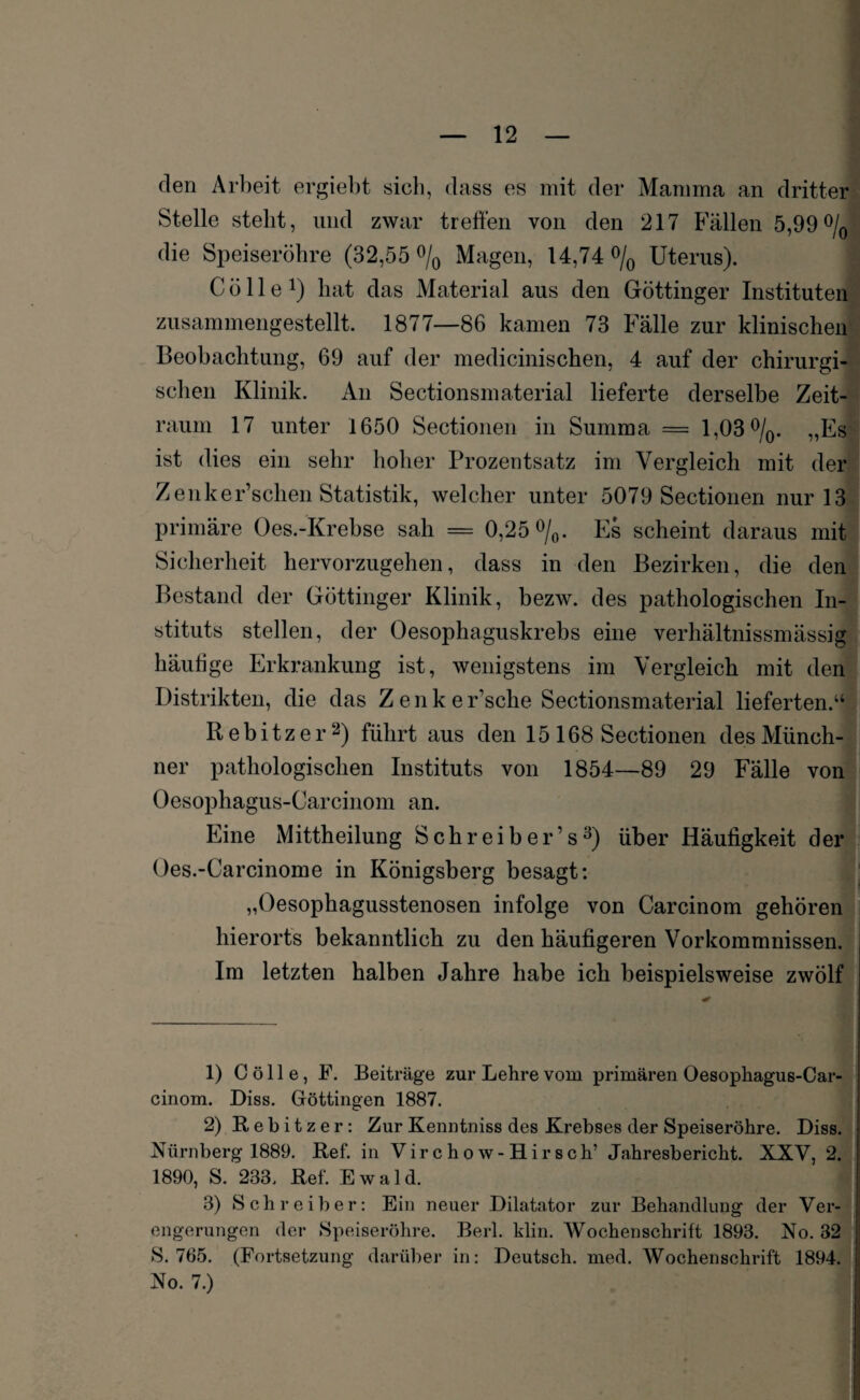 den Arbeit ergiebt sieb, dass es mit der Mamma an dritter Stelle stellt, und zwar treffen von den 217 Fällen 5,99% die Speiseröhre (32,55 % Magen, 14,74% Uterus). C ö 11 e *) hat das Material aus den Göttinger Instituten zusammengestellt. 1877—86 kamen 73 Fälle zur klinischen Beobachtung, 69 auf der medicinischen, 4 auf der chirurgi¬ schen Klinik. An Sectionsmaterial lieferte derselbe Zeit¬ raum 17 unter 1650 Sectionen in Summa = 1,03%. „Es ist dies ein sehr hoher Prozentsatz im Vergleich mit der Zenker’schen Statistik, welcher unter 5079 Sectionen nur 13 primäre Oes.-Krebse sah = 0,25%. Es scheint daraus mit Sicherheit hervorzugehen, dass in den Bezirken, die den Bestand der Göttinger Klinik, bezw. des pathologischen In¬ stituts stellen, der Oesophaguskrebs eine verhältnissmässig häufige Erkrankung ist, wenigstens im Vergleich mit den Distrikten, die das Z e n k e r’sche Sectionsmaterial lieferten.“ Rebitzer1 2) führt aus den 15 168 Sectionen des Münch¬ ner pathologischen Instituts von 1854—89 29 Fälle von Oesophagus-Carcinom an. Eine Mittheilung Schreiber’s3) über Häufigkeit der Oes.-Carcinome in Königsberg besagt: „Oesophagusstenosen infolge von Carcinom gehören hierorts bekanntlich zu den häufigeren Vorkommnissen. Im letzten halben Jahre habe ich beispielsweise zwölf 1) C ö 11 e, F. Beiträge zur Lehre vom primären Oesophagus-Car¬ cinom. Diss. Gföttingen 1887. 2) Rebitzer: Zur Kenntniss des Krebses der Speiseröhre. Diss. Nürnberg 1889. Ref. in Virchow-Hirsch’ Jahresbericht. XXV, 2. 1890, S. 233. Ref. Ewald. 3) Schreiber: Ein neuer Dilatator zur Behandlung der Ver¬ engerungen der Speiseröhre. Berl. klin. Wochenschrift 1893. No. 32 S. 765. (Fortsetzung darüber in: Deutsch, med. Wochenschrift 1894. No. 7.)