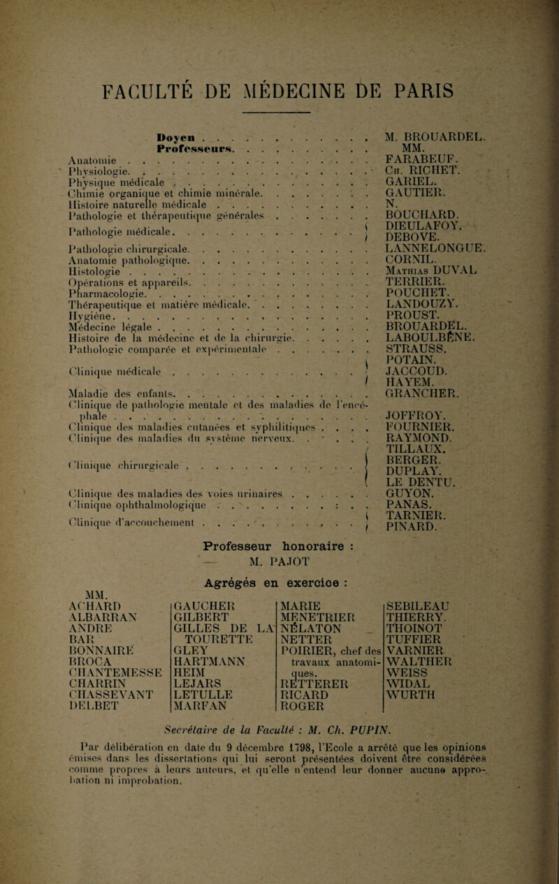 Doyen . Professeurs. Anatomie. Physiologie. Physique médicale.* . . Chimie organique et chimie minérale.. . Histoire naturelle médicale. Pathologie et thérapeutique générales. Pathologie médicale.■ Pathologie chirurgicale. Anatomie pathologique. Histologie. Opérations et appareils. Pharmacologie. Thérapeutique et matière médicale. Hygiène... Médecine légale.. . Histoire de la médecine et de la chirurgie. Pathologie comparée et expérimentale. Clinique médicale.j Maladie des enfants. Clinique de pathologie mentale et des maladies de l’encé¬ phale ... Clinique des maladies cutanées et syphilitiques . . . . Clinique des maladies du système nerveux. • . . . Clinique chirurgicale. Clinique des maladies des voies urinaires Clinique ophthalmologique. Clinique d’accouchement. M. BROUARDEL. MM. FARABEUF. Ch. RICHET. CARIE L. GAUTIER. N. BOUCHARD. DIEULAFOY. DEBOVE. LANNELONGUE. CORNIL. Mathias DUVAL TERRIER. POUCIIET. LANDOUZY. PROUST. BROUARDEL. LABOULBÊNE. STRAUSS. POTAIN. JACCOUD. IÎAYEM. GRANCHER. JOFFROY. FOURNIER. RAYMOND. TILLAUX. BERGER. DUPLAY. LE DENTU. GUYON. PANAS. TARNIER. PINARD. Professeur honoraire : M. PA.TOT Agrégés en exercice : ACHARD GAUCHER MARIE ALBARRAN GILBERT MENETRIER ANDRE GILLES DE LA NÉLATON BAR TOURETTE NETTER BONNAIRE GLEY POIRIER, chef des BROCA HARTMANN travaux anatomi¬ CII ANTE M E S SE HEIM ques. CHARRIN LEJARS RETTERER CIIASSEVANT LETULLE RICARD DELBET MARFAN ROGER SEBILEAU THIERRY. THOINOT TUFFIER VARNIER WALTHER WEISS WIDAL WURTH Secrétaire de la Faculté : M. Ch. PUPIN. Par délibération en date du 9 décembre 1798, l’Ecole a arrêté que les opinions émises dans les dissertations qui lui seront présentées doivent être considérées comme propres à leurs auteurs, et qu’elle n’entend leur donner aucune appro¬ bation ni improbation.