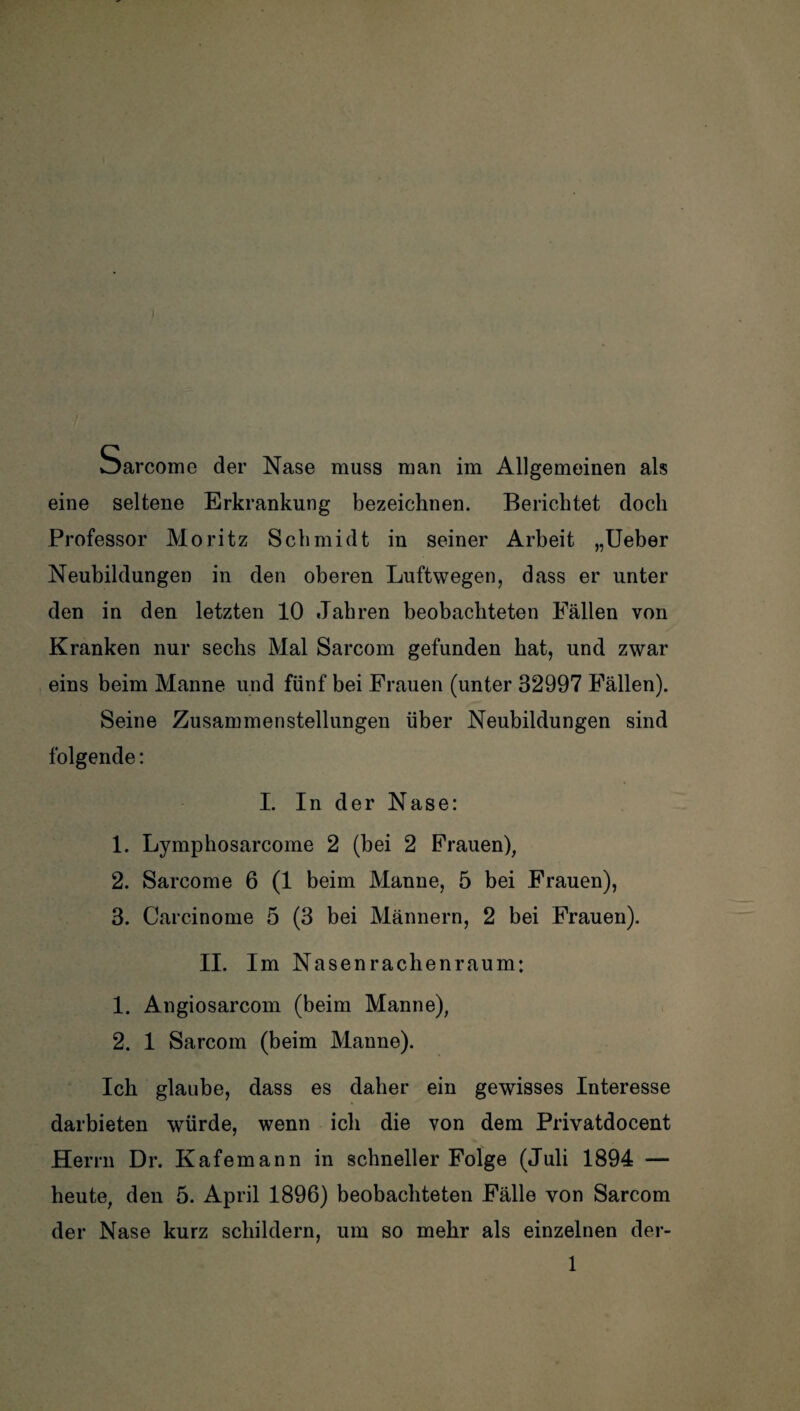 ■I Sarcome der Nase muss man im Allgemeinen als eine seltene Erkrankung bezeichnen. Berichtet doch Professor Moritz Schmidt in seiner Arbeit „Ueber Neubildungen in den oberen Luftwegen, dass er unter den in den letzten 10 Jahren beobachteten Fällen von Kranken nur sechs Mal Sarcom gefunden hat, und zwar eins beim Manne und fünf bei Frauen (unter 32997 Fällen). Seine Zusammenstellungen über Neubildungen sind folgende: I. In der Nase: 1. Lymphosarcome 2 (bei 2 Frauen), 2. Sarcome 6 (1 beim Manne, 5 bei Frauen), 3. Carcinome 5 (3 bei Männern, 2 bei Frauen). II. Im Nasenrachenraum: 1. Angiosarcom (beim Manne), 2. 1 Sarcom (beim Manne). Ich glaube, dass es daher ein gewisses Interesse darbieten würde, wenn ich die von dem Privatdocent Herrn Dr. Kafemann in schneller Folge (Juli 1894 heute, den 5. April 1896) beobachteten Fälle von Sarcom der Nase kurz schildern, um so mehr als einzelnen der-