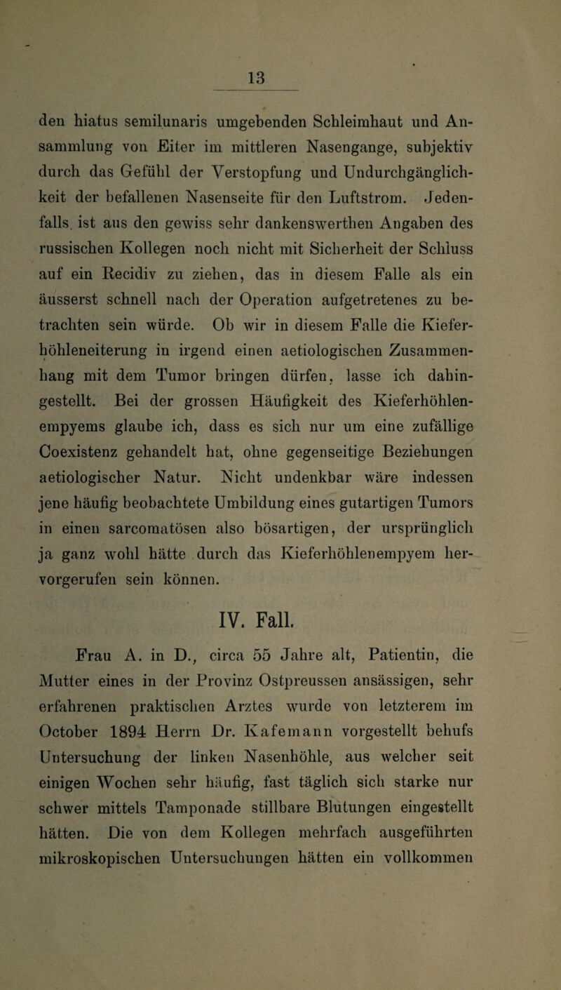 den hiatus semilunaris umgebenden Schleimhaut und An¬ sammlung von Eiter im mittleren Nasengange, subjektiv durch das Gefühl der Verstopfung und Undurchgänglich- keit der befallenen Nasenseite für den Luftstrom. Jeden¬ falls. ist aus den gewiss sehr dankenswerthen Angaben des russischen Kollegen noch nicht mit Sicherheit der Schluss auf ein Recidiv zu ziehen, das in diesem Falle als ein äusserst schnell nach der Operation aufgetretenes zu be¬ trachten sein würde. Ob wir in diesem Falle die Kiefer¬ höhleneiterung in irgend einen aetiologischen Zusammen¬ hang mit dem Tumor bringen dürfen, lasse ich dahin¬ gestellt. Bei der grossen Häufigkeit des Kieferhöhlen¬ empyems glaube ich, dass es sich nur um eine zufällige Coexistenz gehandelt hat, ohne gegenseitige Beziehungen aetiologischer Natur. Nicht undenkbar wäre indessen jene häufig beobachtete Umbildung eines gutartigen Tumors in einen sarcomatösen also bösartigen, der ursprünglich ja ganz wohl hätte durch das Kieferhöhlenempyem her¬ vorgerufen sein können. IV. Fall. Frau A. in D., circa 55 Jahre alt, Patientin, die Mutter eines in der Provinz Ostpreussen ansässigen, sehr erfahrenen praktischen Arztes wurde von letzterem im October 1894 Herrn Dr. Kafemann vorgestellt behufs Untersuchung der linken Nasenhöhle, aus welcher seit einigen Wochen sehr häufig, fast täglich sich starke nur schwer mittels Tamponade stillbare Blutungen eingestellt hätten. Die von dem Kollegen mehrfach ausgeführten mikroskopischen Untersuchungen hätten ein vollkommen