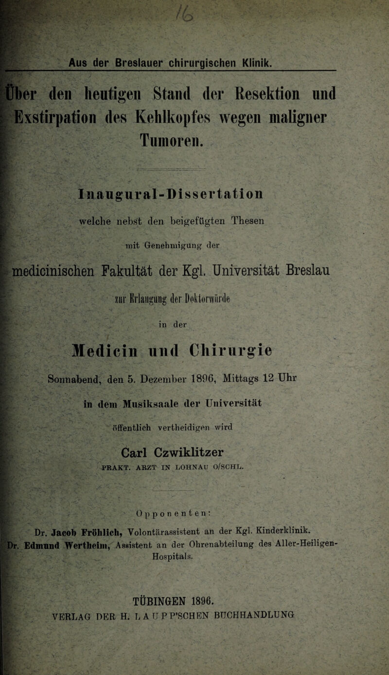 Über den heutigen Stand der Resektion und | Exstirpation des Kehlkopfes wegen maligner ES r t i. E ., Tumoren. Inaugural-Dissertation welche nebst den beigefügten Thesen mit Genehmigung’ der medicinischen Fakultät der Kgl. Universität Breslau EL V_ ' -j • ■ r zur Erlangung der Doktorwürde in der Medicin und Chirurgie Rr.x .1; -• yf. y iSjNrfiT*V^,.‘v y**. o— - 1 ~'r~ - •”  ■ •_ ^ Sonnabend, den 5. Dezember 1896, Mittags 12 Uhr in dem Musiksaale der Universität tL’'”- ■**> öffentlich vertheidigen wird • '-V - - 3 /. . ^ : v L>. - ’T \ Es : , ’• V > y a. Carl Czwiklitzer PRAKT. ARZT IN LOHNAU O/SCHL. Opponenten: Dr. Jacob Fröhlich, Volontärassistent an der Kgl. Kinderklinik. Dr. Edmund Wertheim, Assistent an der Ohrenabteilung des Aller-Heiligen- Hospitals. TÜBINGEN 1896. VERLAG DER H. L A TJ P P’SCHEN BUCHHANDLUNG