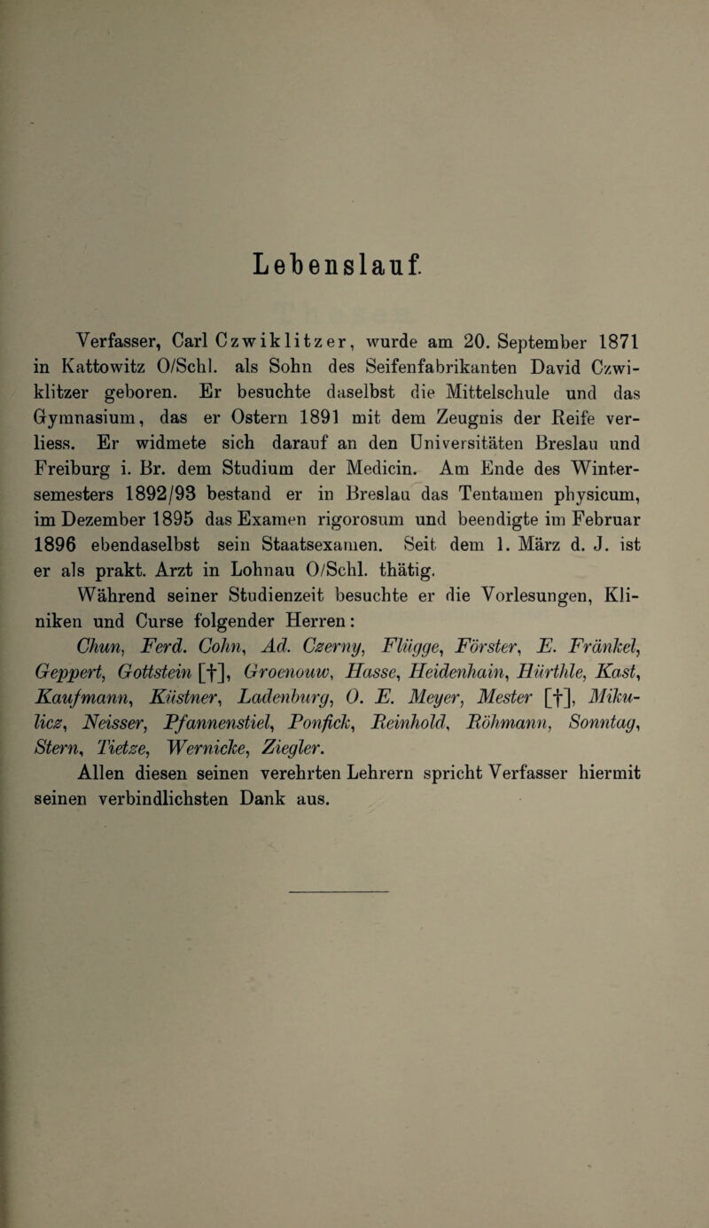 Lebenslauf. Verfasser, Carl Czwiklitzer, wurde am 20. September 1871 in Kattowitz O/Schl. als Sohn des Seifenfabrikanten David Czwi¬ klitzer geboren. Er besuchte daselbst die Mittelschule und das Gymnasium, das er Ostern 1891 mit dem Zeugnis der Reife ver- liess. Er widmete sich darauf an den Universitäten Breslau und Freiburg i. Br. dem Studium der Medicin. Am Ende des Winter¬ semesters 1892/93 bestand er in Breslau das Tentamen physicum, im Dezember 1895 das Examen rigorosum und beendigte im Februar 1896 ebendaselbst sein Staatsexamen. Seit dem 1. März d. J. ist er als prakt. Arzt in Lohnau O/Schl. thätig. Während seiner Studienzeit besuchte er die Vorlesungen, Kli¬ niken und Curse folgender Herren: Chun, Ferd. Cohn, Ad. Czerny, Flügge, Förster, E. Frankel, Geppert, Gottstein [f], Groenouw, Hasse, Heidenhain, Hürthle, Käst, Kaufmann, Küstner, Ladenburg, 0. E. Meyer, Mester [f], Miku¬ licz, Neisser, Pfannenstiel, Ponfick, Beinhold, Böhmann, Sonntag, Stern, Tietze, Wernicke, Ziegler. Allen diesen seinen verehrten Lehrern spricht Verfasser hiermit seinen verbindlichsten Dank aus.